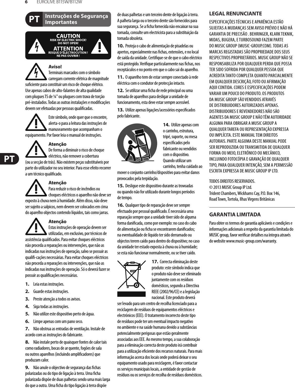 6EUR O L I V E  B115 W/ B112 WInstruções de Segurança ImportantesLEGAL RENUNCIANTEGARANTIA LIMITADAAviso!Terminais marcados com o símbolo carregam corrente elétrica de magnitude su ciente para constituir um risco de choque elétrico. Use apenas cabos de alto-falantes de alta qualidade com plugues TS de ¼&quot; ou plugues com trava de torção pré-instalados. Todas as outras instalações e modi cações devem ser efetuadas por pessoasquali cadas.Este símbolo, onde quer que o encontre, alerta-o para a leitura das instruções de manuseamento que acompanham o equipamento. Por favor leia o manual de instruções.AtençãoDe forma a diminuir o risco de choque eléctrico, não remover a cobertura (ouasecção de trás). Não existem peças substituíveis por parte do utilizador no seu interior. Para esse efeito recorrer a um técnico quali cado.AtençãoPara reduzir o risco de incêndios ou choques eléctricos o aparelho não deve ser exposto à chuva nem à humidade. Além disso, não deve ser sujeito a salpicos, nem devem ser colocados em cima do aparelho objectos contendo líquidos, tais como jarras.AtençãoEstas instruções de operação devem ser utilizadas, em exclusivo, por técnicos de assistência quali cados. Para evitar choques eléctricos não proceda a reparações ou intervenções, que não as indicadas nas instruções de operação, salvo se possuir as quali -cações necessárias. Para evitar choques eléctricos não proceda a reparações ou intervenções, que não as indicadas nas instruções de operação. Só o deverá fazer se possuir as quali cações necessárias.1.  Leia estas instruções.2.  Guarde estas instruções.3.  Preste atenção a todos os avisos.4.  Siga todas as instruções.5.  Não utilize este dispositivo perto de água.6.  Limpe apenas com um pano seco.7.  Não obstrua as entradas de ventilação. Instale de acordo com as instruções do fabricante.8.  Não instale perto de quaisquer fontes de calor tais como radiadores, bocas de ar quente, fogões de sala ou outros aparelhos (incluindo ampli cadores) que produzam calor.9.  Não anule o objectivo de segurança das  chas polarizadas ou do tipo de ligação à terra. Uma  cha polarizada dispõe de duas palhetas sendo uma mais larga do que a outra. Uma  cha do tipo ligação à terra dispõe de duas palhetas e um terceiro dente de ligação à terra. A palheta larga ou o terceiro dente são fornecidos para sua segurança. Se a  cha fornecida não encaixar na sua tomada, consulte um electricista para a substituição da tomada obsoleta.10.  Proteja o cabo de alimentação de pisadelas ou apertos, especialmente nas  chas, extensões, e no local de saída da unidade. Certi que-se de que o cabo eléctrico está protegido. Veri que particularmente nas  chas, nos receptáculos e no ponto em que o cabo sai doaparelho.11.  O aparelho tem de estar sempre conectado à rede eléctrica com o condutor de protecção intacto.12.  Se utilizar uma  cha de rede principal ou uma tomada de aparelhos para desligar a unidade de funcionamento, esta deve estar sempre acessível.13.  Utilize apenas ligações/acessórios especi cados pelofabricante.14.  Utilize apenas com o carrinho, estrutura, tripé, suporte, ou mesa especi cados pelo fabricante ou vendidos com o dispositivo. Quandoutilizar um carrinho, tenha cuidado ao mover o conjunto carrinho/dispositivo para evitar danos provocados pela terpidação. 15.  Desligue este dispositivo durante as trovoadas ou quando não for utilizado durante longos períodos detempo.16.  Qualquer tipo de reparação deve ser sempre efectuado por pessoal quali cado. É necessária uma reparação sempre que a unidade tiver sido de alguma forma dani cada, como por exemplo: no caso do cabo de alimentação ou  cha se encontrarem dani cados; naeventualidade de líquido ter sido derramado ou objectos terem caído para dentro do dispositivo; no caso da unidade ter estado exposta à chuva ou à humidade; seesta não funcionar normalmente, ou se tiver caído.17.  Correcta eliminação deste produto: este símbolo indica que o produto não deve ser eliminado juntamente com os resíduos domésticos, segundo a Directiva REEE (2002/96/CE) e a legislação nacional. Este produto deverá ser levado para um centro de recolha licenciado para a reciclagem de resíduos de equipamentos eléctricos e electrónicos (EEE). O tratamento incorrecto deste tipo de resíduos pode ter um eventual impacto negativo no ambiente e na saúde humana devido a substâncias potencialmente perigosas que estão geralmente associadas aos EEE. Ao mesmo tempo, a sua colaboração para a eliminação correcta deste produto irá contribuir para a utilização e ciente dos recursos naturais. Paramais informação acerca dos locais onde poderá deixar o seu equipamento usado para reciclagem, é favor contactar os serviços municipais locais, a entidade de gestão de resíduos ou os serviços de recolha de resíduosdomésticos.ESPECIFICAÇÕES TÉCNICAS E APARÊNCIA ESTÃO SUJEITAS A MUDANÇAS SEM AVISO PRÉVIO E NÃO HÁ GARANTIA DE PRECISÃO . BEHRINGER, KLARKTEKNIK, MIDAS, BUGERA, ETURBOSOUND FAZEM PARTE DO MUSIC GROUP MUSICGROUP.COM. TODAS AS MARCAS REGISTADAS SÃO PROPRIEDADE DOS SEUS RESPECTIVOS PROPRIETÁRIOS. MUSICGROUP NÃO SE RESPONSABILIZA POR QUALQUER PERDA QUE POSSA TER SIDO SOFRIDA POR QUALQUER PESSOA QUE ACREDITA TANTO COMPLETA QUANTO PARCIALMENTE EM QUALQUER DESCRIÇÃO, FOTO OU AFIRMAÇÃO AQUI CONTIDA. CORES E ESPECIFICAÇÕES PODEM VARIAR UM POUCO DO PRODUTO. OSPRODUTOS DA MUSICGROUP SÃO VENDIDOS ATRAVÉS DE DISTRIBUIDORES AUTORIZADOS APENAS. DISTRIBUIDORES E REVENDEDORES NÃO SÃO AGENTES DA MUSICGROUP E NÃO TÊM AUTORIDADE ALGUMA PARA OBRIGAR A MUSICGROUP A QUALQUER TAREFA OU REPRESENTAÇÃO EXPRESSA OU IMPLÍCITA. ESTEMANUAL TEM DIREITOS AUTORAIS. PARTEALGUMA DESTE MANUAL PODE SER REPRODUZIDA OU TRANSMITIDA DE QUALQUER FORMA OU MEIO, ELETRÔNICO OU MECÂNICO, INCLUINDO FOTOCÓPIA E GRAVAÇÃO DE QUALQUER TIPO, PARA QUALQUER INTENÇÃO, SEM A PERMISSÃO ESCRITA EXPRESSA DE MUSICGROUPIPLTD.TODOS DIREITOS RESERVADOS. © 2013 MUSICGroupIPLtd.Trident Chambers, Wickhams Cay, P.O. Box 146,Road Town, Tortola, Ilhas Virgens BritânicasPara obter os termos de garantia aplicáveis e condições e informações adicionais a respeito da garantia limitada do MUSIC group, favor veri car detalhes na íntegra através do website www.music-group.com/warranty.