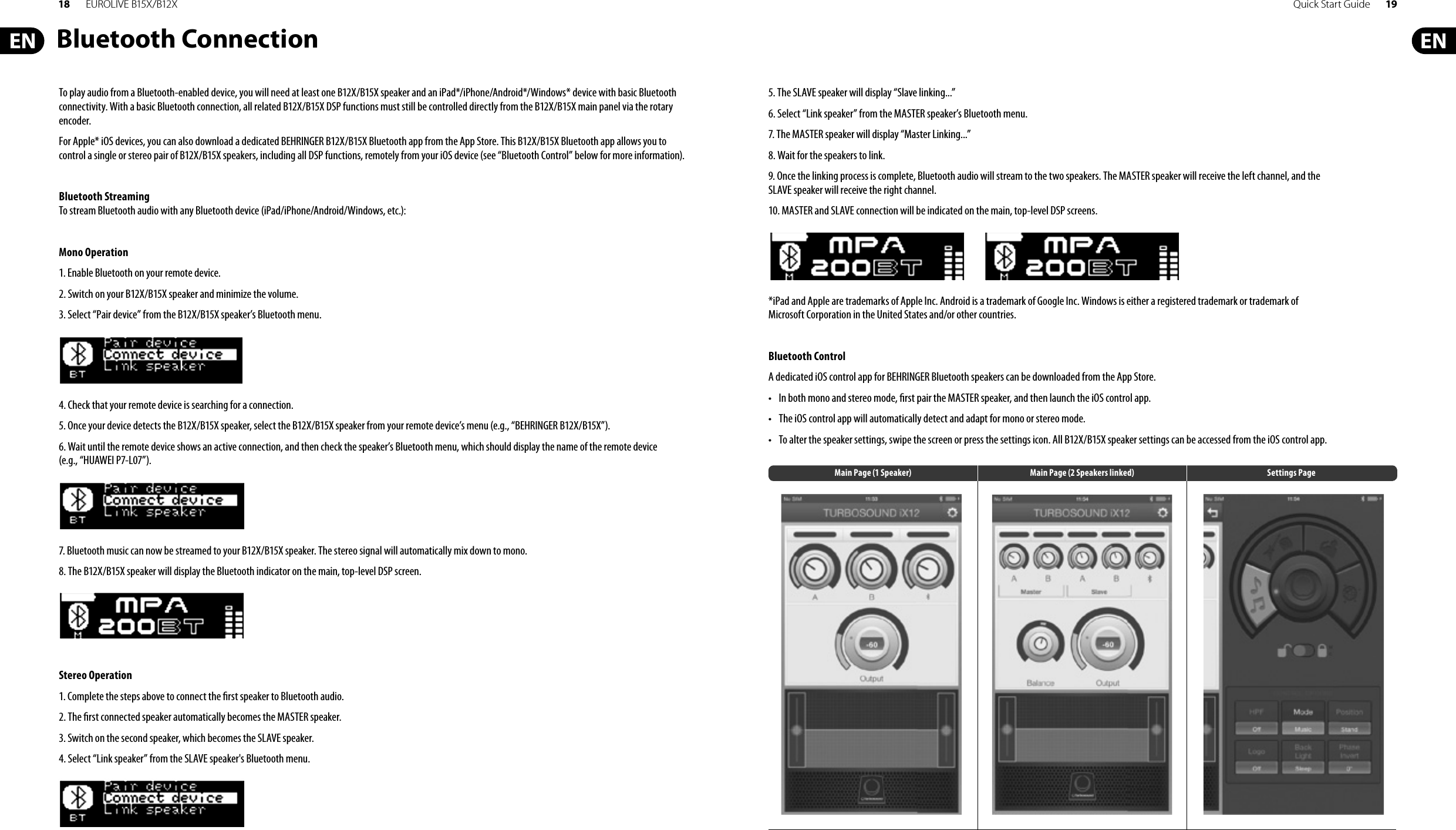 18 EUROLIVE B15X/B12X Quick Start Guide 19Bluetooth ConnectionTo play audio from a Bluetooth-enabled device, you will need at least one B12X/B15X speaker and an iPad*/iPhone/Android*/Windows* device with basic Bluetooth connectivity. With a basic Bluetooth connection, all related B12X/B15X DSP functions must still be controlled directly from the B12X/B15X main panel via the rotary encoder.For Apple* iOS devices, you can also download a dedicated BEHRINGER B12X/B15X Bluetooth app from the App Store. This B12X/B15X Bluetooth app allows you to control a single or stereo pair of B12X/B15X speakers, including all DSP functions, remotely from your iOS device (see “Bluetooth Control” below for more information). Bluetooth StreamingTo stream Bluetooth audio with any Bluetooth device (iPad/iPhone/Android/Windows, etc.): Mono Operation1. Enable Bluetooth on your remote device.2. Switch on your B12X/B15X speaker and minimize the volume.3. Select “Pair device” from the B12X/B15X speaker’s Bluetooth menu.4. Check that your remote device is searching for a connection.5. Once your device detects the B12X/B15X speaker, select the B12X/B15X speaker from your remote device’s menu (e.g., “BEHRINGER B12X/B15X”).6. Wait until the remote device shows an active connection, and then check the speaker’s Bluetooth menu, which should display the name of the remote device (e.g., “HUAWEI P7-L07”).7. Bluetooth music can now be streamed to your B12X/B15X speaker. The stereo signal will automatically mix down to mono.8. The B12X/B15X speaker will display the Bluetooth indicator on the main, top-level DSP screen.Stereo Operation1. Complete the steps above to connect the  rst speaker to Bluetooth audio.2. The  rst connected speaker automatically becomes the MASTER speaker.3. Switch on the second speaker, which becomes the SLAVE speaker.4. Select “Link speaker” from the SLAVE speaker&apos;s Bluetooth menu.5. The SLAVE speaker will display “Slave linking...”6. Select “Link speaker” from the MASTER speaker’s Bluetooth menu.7. The MASTER speaker will display “Master Linking...”8. Wait for the speakers to link.9. Once the linking process is complete, Bluetooth audio will stream to the two speakers. The MASTER speaker will receive the left channel, and the SLAVE speaker will receive the right channel.10. MASTER and SLAVE connection will be indicated on the main, top-level DSP screens.*iPad and Apple are trademarks of Apple Inc. Android is a trademark of Google Inc. Windows is either a registered trademark or trademark of Microsoft Corporation in the United States and/or other countries. Bluetooth ControlA dedicated iOS control app for BEHRINGER Bluetooth speakers can be downloaded from the App Store.• In both mono and stereo mode,  rst pair the MASTER speaker, and then launch the iOS control app.• The iOS control app will automatically detect and adapt for mono or stereo mode.• To alter the speaker settings, swipe the screen or press the settings icon. All B12X/B15X speaker settings can be accessed from the iOS control app.Main Page (1 Speaker) Main Page (2 Speakers linked) Settings Page