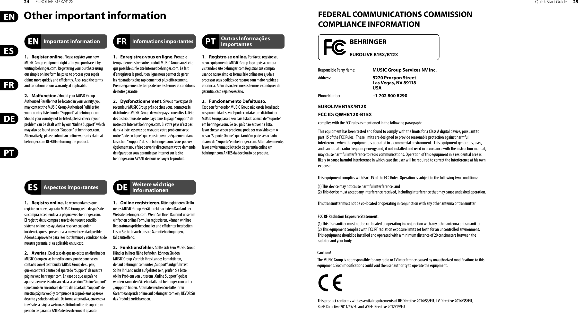 24 EUROLIVE B15X/B12X Quick Start Guide 25Other important information FEDERAL COMMUNICATIONS COMMISSION COMPLIANCE INFORMATIONResponsible Party Name: MUSIC Group Services NV Inc.Address: 5270 Procyon Street Las Vegas, NV 89118 USAPhone Number: +1 702 800 8290EUROLIVE B15X/B12XFCC ID: QWHB12X-B15X complies with the FCC rules as mentioned in the followingparagraph:This equipment has been tested and found to comply with the limits for a Class A digital device, pursuant to part 15 of the FCC Rules.  These limits are designed to provide reasonable protection against harmful interference when the equipment is operated in a commercial environment.  This equipment generates, uses, and can radiate radio frequency energy and, if not installed and used in accordance with the instruction manual, may cause harmful interference to radio communications. Operation of this equipment in a residential area is likely to cause harmful interference in which case the user will be required to correct the interference at his own expense.This equipment complies with Part 15 of the FCC Rules. Operation is subject to the following two conditions:(1) This device may not cause harmful interference, and(2) This device must accept any interference received, including interference that may cause undesired operation. This transmitter must not be co-located or operating in conjunction with any other antenna or transmitterCaution!The MUSIC Group is not responsible for any radio or TV interference caused by unauthorized modi cations to this equipment. Such modi cations could void the user authority to operate the equipment.FCC RF Radiation Exposure Statement:(1) This Transmitter must not be co-located or operating in conjunction with any other antenna or transmitter.(2) This equipment complies with FCC RF radiation exposure limits set forth for an uncontrolled environment. This equipment should be installed and operated with a minimum distance of 20 centimeters between the radiator and your body.This product conforms with essential requirements of RE Directive 2014/53/EU,  LV Directive 2014/35/EU, RoHS Directive 2011/65/EU and WEEE Directive 2012/19/EU .EUROLIVE B15X/B12X1. Register online. Please register your newMUSIC Group equipment right after you purchase it by visiting behringer. com. Registering your purchase using our simple online form helps us to process your repair claims more quickly and e  ciently. Also, read the terms and conditions of our warranty, ifapplicable.2. Malfunction. Should your MUSICGroupAuthorized Reseller not be located in your vicinity, you may contact the MUSIC Group Authorized Ful ller for your country listed under “Support” at behringer. com. Shouldyour country not be listed, please check if your problem can be dealt with by our “OnlineSupport” which may also be found under “Support” at behringer. com. Alternatively, please submit an online warranty claim at behringer. com BEFORE returning theproduct.1. Registro online. Le recomendamos queregistre su nuevo aparato MUSIC Group justo después de su compra accediendo a la página web behringer. com. Elregistro de su compra a través de nuestro sencillo sistema online nos ayudará a resolver cualquier incidencia que se presente a la mayor brevedad posible. Además,aproveche para leer los términos y condiciones de nuestra garantía, si es aplicable en sucaso.2. Averías. En el caso de que no exista un distribuidor MUSIC Group en las inmediaciones, puede ponerse en contacto con el distribuidor MUSIC Group de su país, queencontrará dentro del apartado “Support” de nuestra página web behringer. com. En caso de que su país no aparezca en ese listado, acceda a la sección “Online Support” (quetambiénencontrará dentro del apartado “Support” de nuestra páginaweb) y compruebe si su problema aparece descrito y solucionado allí. De forma alternativa, envíenos a través de la página web una solicitud online de soporte en periodo de garantía ANTES de devolvernos el aparato.1.  Enregistrez-vous en ligne. Prenez le temps d’enregistrer votre produit MUSIC Group aussi vite que possible sur le site Internet behringer. com. Le fait d’enregistrer le produit en ligne nous permet de gérer les réparations plus rapidement et plus e  cacement. Prenezégalement le temps de lire les termes et conditions de notre garantie.2. Dysfonctionnement. Si vous n’avez pas derevendeur MUSIC Group près de chez vous, contactez le distributeur MUSIC Group de votre pays: consultez la liste des distributeurs de votre pays dans la page “Support” de notre site Internet behringer. com. Si votre pays n’est pas dans la liste, essayez de résoudre votre problème avec notre “aideen ligne” que vous trouverez également dans la section “Support” du site behringer. com. Vous pouvez également nous faire parvenir directement votre demande de réparation sous garantie par Internet sur le site behringer. com AVANT de nous renvoyer le produit.1. Online registrieren. Bitte registrieren Sie Ihrneues MUSIC Group-Gerät direkt nach dem Kauf auf der Website  behringer. com. Wenn Sie Ihren Kauf mit unserem einfachen online Formular registrieren, können wir Ihre Reparaturansprüche schneller und e  zienter bearbeiten. Lesen Sie bitte auch unsere Garantiebedingungen, fallszutre end.2. Funktionsfehler. Sollte sich kein MUSICGroupHändler in Ihrer Nähe be nden, können Sie den MUSICGroup Vertrieb Ihres Landes kontaktieren, derauf behringer. com unter „Support“ aufgeführt ist. Sollte Ihr Land nicht aufgelistet sein, prüfen Sie bitte, ob Ihr Problem von unserem „Online Support“ gelöst werden kann, den Sie ebenfalls auf  behringer. com unter „Support“  nden. Alternativ reichen Sie bitte Ihren Garantieanspruch online auf behringer. com ein, BEVOR Sie das Produktzurücksenden.1. Registre-se online. Por favor, registre seunovo equipamento MUSIC Group logo após a compra visitando o site behringer. com Registrar sua compra usando nosso simples formulário online nos ajuda a processar seus pedidos de reparos com maior rapidez e e ciência. Além disso, leia nossos termos e condições de garantia, caso seja necessário.2. Funcionamento Defeituoso.Casoseufornecedor MUSIC Group não esteja localizado nas proximidades, você pode contatar um distribuidor MUSIC Group para o seu país listado abaixo de “Suporte” embehringer. com. Se seu país não estiver na lista, favorchecar se seu problema pode ser resolvido com o nosso “Suporte Online” que também pode ser achado abaixo de “Suporte”em behringer. com. Alternativamente, favor enviar uma solicitação de garantia online em behringer. com ANTES da devolução do produto.Important informationAspectos importantesInformations importantesWeitere wichtige InformationenOutras Informações Importantes