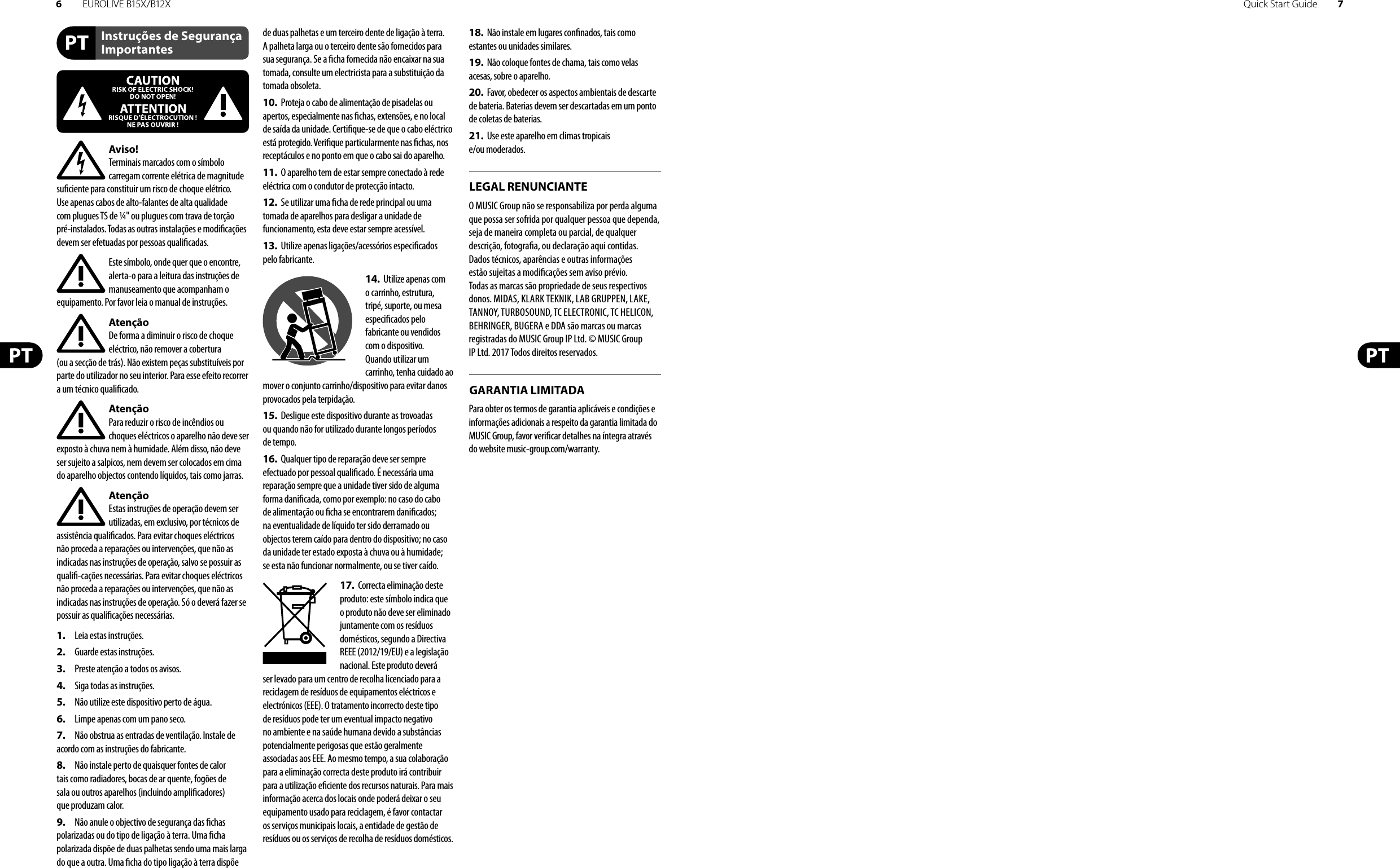 6EUROLIVE B15X/B12X Quick Start Guide 7Instruções de Segurança ImportantesLEGAL RENUNCIANTEGARANTIA LIMITADAAviso!Terminais marcados com o símbolo carregam corrente elétrica de magnitude su ciente para constituir um risco de choque elétrico. Use apenas cabos de alto-falantes de alta qualidade com plugues TS de ¼&quot; ou plugues com trava de torção pré-instalados. Todas as outras instalações e modi cações devem ser efetuadas por pessoasquali cadas.Este símbolo, onde quer que o encontre, alerta-o para a leitura das instruções de manuseamento que acompanham o equipamento. Por favor leia o manual de instruções.AtençãoDe forma a diminuir o risco de choque eléctrico, não remover a cobertura (ouasecção de trás). Não existem peças substituíveis por parte do utilizador no seu interior. Para esse efeito recorrer a um técnico quali cado.AtençãoPara reduzir o risco de incêndios ou choques eléctricos o aparelho não deve ser exposto à chuva nem à humidade. Além disso, não deve ser sujeito a salpicos, nem devem ser colocados em cima do aparelho objectos contendo líquidos, tais como jarras.AtençãoEstas instruções de operação devem ser utilizadas, em exclusivo, por técnicos de assistência quali cados. Para evitar choques eléctricos não proceda a reparações ou intervenções, que não as indicadas nas instruções de operação, salvo se possuir as quali -cações necessárias. Para evitar choques eléctricos não proceda a reparações ou intervenções, que não as indicadas nas instruções de operação. Só o deverá fazer se possuir as quali cações necessárias.1.  Leia estas instruções.2.  Guarde estas instruções.3.  Preste atenção a todos os avisos.4.  Siga todas as instruções.5.  Não utilize este dispositivo perto de água.6.  Limpe apenas com um pano seco.7.  Não obstrua as entradas de ventilação. Instale de acordo com as instruções do fabricante.8.  Não instale perto de quaisquer fontes de calor tais como radiadores, bocas de ar quente, fogões de sala ou outros aparelhos (incluindo ampli cadores) que produzam calor.9.  Não anule o objectivo de segurança das  chas polarizadas ou do tipo de ligação à terra. Uma  cha polarizada dispõe de duas palhetas sendo uma mais larga do que a outra. Uma  cha do tipo ligação à terra dispõe de duas palhetas e um terceiro dente de ligação à terra. A palheta larga ou o terceiro dente são fornecidos para sua segurança. Se a  cha fornecida não encaixar na sua tomada, consulte um electricista para a substituição da tomada obsoleta.10.  Proteja o cabo de alimentação de pisadelas ou apertos, especialmente nas  chas, extensões, e no local de saída da unidade. Certi que-se de que o cabo eléctrico está protegido. Veri que particularmente nas  chas, nos receptáculos e no ponto em que o cabo sai doaparelho.11.  O aparelho tem de estar sempre conectado à rede eléctrica com o condutor de protecção intacto.12.  Se utilizar uma  cha de rede principal ou uma tomada de aparelhos para desligar a unidade de funcionamento, esta deve estar sempre acessível.13.  Utilize apenas ligações/acessórios especi cados pelofabricante.14.  Utilize apenas com o carrinho, estrutura, tripé, suporte, ou mesa especi cados pelo fabricante ou vendidos com o dispositivo. Quandoutilizar um carrinho, tenha cuidado ao mover o conjunto carrinho/dispositivo para evitar danos provocados pela terpidação. 15.  Desligue este dispositivo durante as trovoadas ou quando não for utilizado durante longos períodos detempo.16.  Qualquer tipo de reparação deve ser sempre efectuado por pessoal quali cado. É necessária uma reparação sempre que a unidade tiver sido de alguma forma dani cada, como por exemplo: no caso do cabo de alimentação ou  cha se encontrarem dani cados; naeventualidade de líquido ter sido derramado ou objectos terem caído para dentro do dispositivo; no caso da unidade ter estado exposta à chuva ou à humidade; seesta não funcionar normalmente, ou se tiver caído.17.  Correcta eliminação deste produto: este símbolo indica que o produto não deve ser eliminado juntamente com os resíduos domésticos, segundo a Directiva REEE (2012/19/EU) e a legislação nacional. Este produto deverá ser levado para um centro de recolha licenciado para a reciclagem de resíduos de equipamentos eléctricos e electrónicos (EEE). O tratamento incorrecto deste tipo de resíduos pode ter um eventual impacto negativo no ambiente e na saúde humana devido a substâncias potencialmente perigosas que estão geralmente associadas aos EEE. Ao mesmo tempo, a sua colaboração para a eliminação correcta deste produto irá contribuir para a utilização e ciente dos recursos naturais. Paramais informação acerca dos locais onde poderá deixar o seu equipamento usado para reciclagem, é favor contactar os serviços municipais locais, a entidade de gestão de resíduos ou os serviços de recolha de resíduosdomésticos.18.  Não instale em lugares con nados, tais como estantes ou unidades similares.19.  Não coloque fontes de chama, tais como velas acesas, sobre o aparelho.20.  Favor, obedecer os aspectos ambientais de descarte de bateria. Baterias devem ser descartadas em um ponto de coletas de baterias.21.  Use este aparelho em climas tropicais e/ou moderados.O MUSIC Group não se responsabiliza por perda alguma que possa ser sofrida por qualquer pessoa que dependa, seja de maneira completa ou parcial, de qualquer descrição, fotogra a, ou declaração aqui contidas. Dados técnicos, aparências e outras informações estão sujeitas a modi cações sem aviso prévio. Todas as marcas são propriedade de seus respectivos donos. MIDAS, KLARK TEKNIK, LAB GRUPPEN, LAKE, TANNOY, TURBOSOUND, TC ELECTRONIC, TC HELICON, BEHRINGER, BUGERA e DDA são marcas ou marcas registradas do MUSIC Group IP Ltd. © MUSIC Group IP Ltd. 2017 Todos direitos reservados. Para obter os termos de garantia aplicáveis e condições e informações adicionais a respeito da garantia limitada do MUSIC Group, favor veri car detalhes na íntegra através do website music-group.com/warranty.