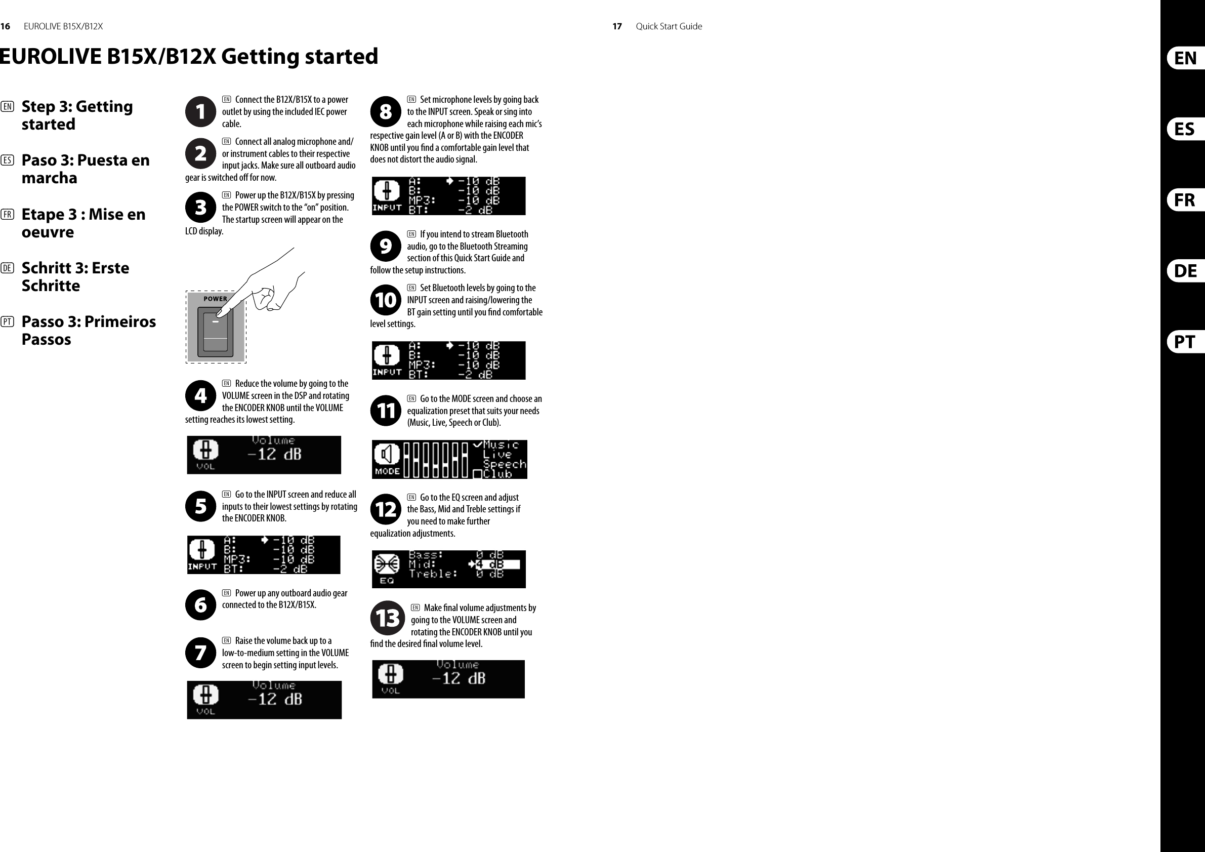 16 17EUROLIVE B15X/B12X Quick Start GuideEUROLIVE B15X/B12X Getting started(EN)  Step 3: Getting started(ES)  Paso 3: Puesta en marcha(FR)  Etape 3 : Mise en oeuvre(DE)   Schritt 3: Erste Schritte(PT)   Passo 3: Primeiros Passos(EN)  Connect the B12X/B15X to a power outlet by using the included IEC power cable.(EN)  Connect all analog microphone and/or instrument cables to their respective input jacks. Make sure all outboard audio gear is switched o  for now.(EN)  Power up the B12X/B15X by pressing the POWER switch to the “on” position. The startup screen will appear on the LCD display.(EN)  Reduce the volume by going to the VOLUME screen in the DSP and rotating the ENCODER KNOB until the VOLUME setting reaches its lowest setting.(EN)  Go to the INPUT screen and reduce all inputs to their lowest settings by rotating the ENCODER KNOB.(EN)  Power up any outboard audio gear connected to the B12X/B15X.(EN)  Raise the volume back up to a low-to-medium setting in the VOLUME screen to begin setting input levels.(EN)  Set microphone levels by going back to the INPUT screen. Speak or sing into each microphone while raising each mic’s respective gain level (A or B) with the ENCODER KNOB until you  nd a comfortable gain level that does not distort the audio signal.(EN)  If you intend to stream Bluetooth audio, go to the Bluetooth Streaming section of this Quick Start Guide and follow the setup instructions.(EN)  Set Bluetooth levels by going to the INPUT screen and raising/lowering the BT gain setting until you  nd comfortable level settings.(EN)  Go to the MODE screen and choose an equalization preset that suits your needs (Music, Live, Speech or Club).(EN)  Go to the EQ screen and adjust the Bass, Mid and Treble settings if you need to make further equalization adjustments.(EN)  Make  nal volume adjustments by going to the VOLUME screen and rotating the ENCODER KNOB until you  nd the desired  nal volume level.