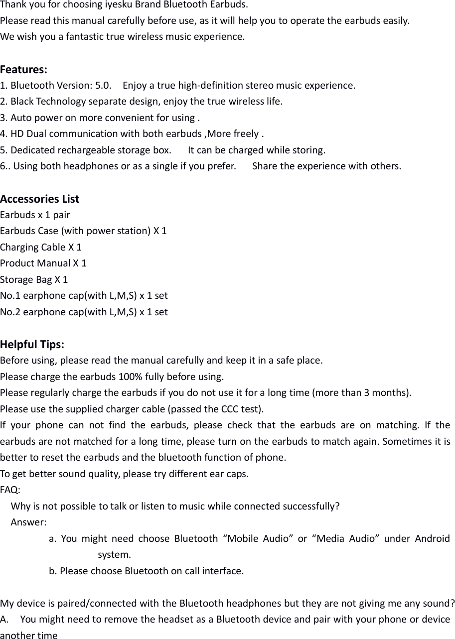 Thank you for choosing iyesku Brand Bluetooth Earbuds.Please read this manual carefully before use, as it will help you to operate the earbuds easily.We wish you a fantastic true wireless music experience.Features:1. Bluetooth Version: 5.0. Enjoy a true high-definition stereo music experience.2. Black Technology separate design, enjoy the true wireless life.3. Auto power on more convenient for using .4. HD Dual communication with both earbuds ,More freely .5. Dedicated rechargeable storage box. It can be charged while storing.6.. Using both headphones or as a single if you prefer. Share the experience with others.Accessories ListEarbuds x 1 pairEarbuds Case (with power station) X 1Charging Cable X 1Product Manual X 1Storage Bag X 1No.1 earphone cap(with L,M,S) x 1 setNo.2 earphone cap(with L,M,S) x 1 setHelpful Tips:Before using, please read the manual carefully and keep it in a safe place.Please charge the earbuds 100% fully before using.Please regularly charge the earbuds if you do not use it for a long time (more than 3 months).Please use the supplied charger cable (passed the CCC test).If your phone can not find the earbuds, please check that the earbuds are on matching. If theearbuds are not matched for a long time, please turn on the earbuds to match again. Sometimes it isbetter to reset the earbuds and the bluetooth function of phone.To get better sound quality, please try different ear caps.FAQ:Why is not possible to talk or listen to music while connected successfully?Answer:a. You might need choose Bluetooth “Mobile Audio” or “Media Audio” under Androidsystem.b. Please choose Bluetooth on call interface.My device is paired/connected with the Bluetooth headphones but they are not giving me any sound?A. You might need to remove the headset as a Bluetooth device and pair with your phone or deviceanother time