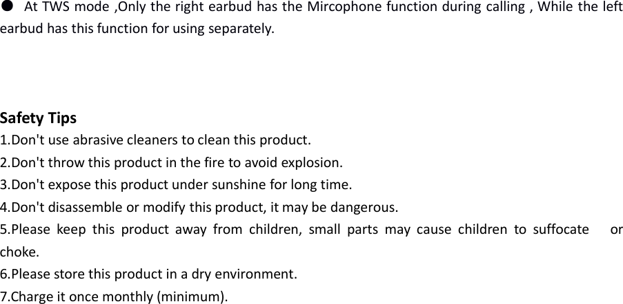 ●At TWS mode ,Only the right earbud has the Mircophone function during calling , While the leftearbud has this function for using separately.Safety Tips1.Don&apos;t use abrasive cleaners to clean this product.2.Don&apos;t throw this product in the fire to avoid explosion.3.Don&apos;t expose this product under sunshine for long time.4.Don&apos;t disassemble or modify this product, it may be dangerous.5.Please keep this product away from children, small parts may cause children to suffocate orchoke.6.Please store this product in a dry environment.7.Charge it once monthly (minimum).