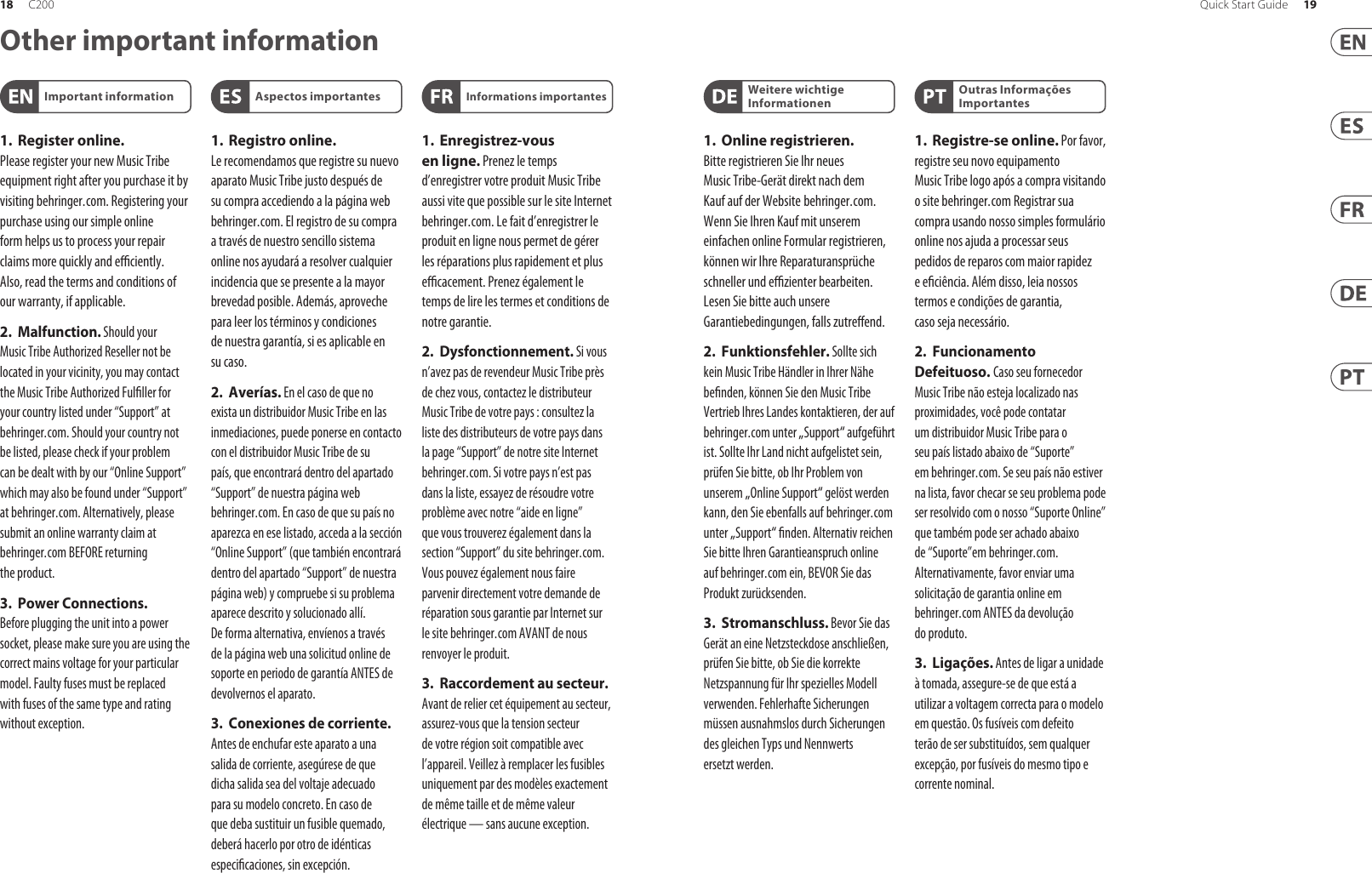 Other important information1. Register online. Pleaseregister your new Music Tribe equipment right after you purchase it by visiting behringer. com. Registeringyour purchase using our simple online form helps us to process your repair claims more quickly and e  ciently. Also, read the terms and conditions of our warranty, ifapplicable.2. Malfunction. Should your Music Tribe Authorized Reseller not be located in your vicinity, you may contact the Music Tribe Authorized Ful ller for your country listed under “Support” at behringer. com. Shouldyour country not be listed, pleasecheck if your problem can be dealt with by our “OnlineSupport” which may also be found under “Support” at behringer. com. Alternatively, please submit an online warranty claim at behringer. com BEFORE returning theproduct.3. Power Connections. Beforeplugging the unit into a power socket, please make sure you are using the correct mains voltage for your particular model. Faulty fuses must be replaced with fuses of the same type and rating withoutexception.1. Registro online. Lerecomendamos que registre su nuevo aparato Music Tribe justo después de su compra accediendo a la página web behringer. com. Elregistro de su compra a través de nuestro sencillo sistema online nos ayudará a resolver cualquier incidencia que se presente a la mayor brevedad posible. Además,aproveche para leer los términos y condiciones de nuestra garantía, siesaplicable en sucaso.2. Averías. En el caso de que no exista un distribuidor Music Tribe en las inmediaciones, puede ponerse en contacto con el distribuidor Music Tribe de su país, queencontrará dentro del apartado “Support” de nuestra página web behringer. com. En caso de que su país no aparezca en ese listado, acceda a la sección “Online Support” (quetambiénencontrará dentro del apartado “Support” de nuestra páginaweb) y compruebe si su problema aparece descrito y solucionado allí. Deforma alternativa, envíenos a través de la página web una solicitud online de soporte en periodo de garantía ANTES de devolvernoselaparato.3.  Conexiones de corriente. Antes de enchufar este aparato a una salida de corriente, asegúrese de que dicha salida sea del voltaje adecuado para su modelo concreto. En caso de que deba sustituir un fusible quemado, deberáhacerlo por otro de idénticas especi caciones, sinexcepción.1. Enregistrez-vous enligne. Prenezle temps d’enregistrer votre produit Music Tribe aussi vite que possible sur le site Internet behringer. com. Lefait d’enregistrer le produit en ligne nous permet de gérer les réparations plus rapidement et plus e  cacement. Prenezégalement le temps de lire les termes et conditions de notregarantie.2. Dysfonctionnement. Si vous n’avez pas de revendeur Music Tribe près de chez vous, contactez le distributeur Music Tribe de votre pays: consultez la liste des distributeurs de votre pays dans la page “Support” de notre site Internet behringer. com. Si votre pays n’est pas dans la liste, essayez de résoudre votre problème avec notre “aideen ligne” que vous trouverez également dans la section “Support” du site behringer. com. Vouspouvez également nous faire parvenir directement votre demande de réparation sous garantie par Internet sur le site behringer. com AVANT de nous renvoyer leproduit.3.  Raccordement au secteur. Avant de relier cet équipement au secteur, assurez-vous que la tension secteur de votre région soit compatible avec l’appareil. Veillez à remplacer les fusibles uniquement par des modèles exactement de même taille et de même valeur électrique — sans aucuneexception.Important information Aspectos importantes Informations importantes1. Online registrieren. Bitteregistrieren Sie Ihr neues Music Tribe-Gerät direkt nach dem Kauf auf der Website  behringer. com. WennSie Ihren Kauf mit unserem einfachen online Formular registrieren, könnenwir Ihre Reparaturansprüche schneller und e  zienter bearbeiten. Lesen Sie bitte auch unsere Garantiebedingungen, fallszutre end.2. Funktionsfehler. Sollte sich kein Music Tribe Händler in Ihrer Nähe be nden, können Sie den Music Tribe Vertrieb Ihres Landes kontaktieren, der auf behringer. com unter „Support“ aufgeführt ist. Sollte Ihr Land nicht aufgelistet sein, prüfen Sie bitte, ob Ihr Problem von unserem „Online Support“ gelöst werden kann, den Sie ebenfalls auf  behringer. com unter „Support“  nden. Alternativ reichen Sie bitte Ihren Garantieanspruch online auf behringer. com ein, BEVOR Sie das Produktzurücksenden.3. Stromanschluss. Bevor Sie das Gerät an eine Netzsteckdose anschließen, prüfen Sie bitte, obSie die korrekte Netzspannung für Ihr spezielles Modell verwenden. Fehlerhafte Sicherungen müssen ausnahmslos durch Sicherungen des gleichen Typs und Nennwerts ersetztwerden.1. Registre-se online. Porfavor, registreseu novo equipamento Music Tribe logo após a compra visitando o site behringer. com Registrar sua compra usando nosso simples formulário online nos ajuda a processar seus pedidos de reparos com maior rapidez e e ciência. Além disso, leia nossos termos e condições de garantia, caso sejanecessário.2. Funcionamento Defeituoso. Casoseufornecedor Music Tribe não esteja localizado nas proximidades, vocêpode contatar um distribuidor Music Tribe para o seu país listado abaixo de “Suporte” embehringer. com. Se seu país não estiver na lista, favor checar se seu problema pode ser resolvido com o nosso “SuporteOnline” que também pode ser achado abaixo de “Suporte”em behringer. com. Alternativamente, favorenviar uma solicitação de garantia online em behringer. com ANTES da devolução doproduto.3. Ligações. Antes de ligar a unidade à tomada, assegure-se de que está a utilizar a voltagem correcta para o modelo em questão. Osfusíveis com defeito terão de ser substituídos, sem qualquer excepção, porfusíveis do mesmo tipo e correntenominal.Weitere wichtige InformationenOutras Informações Importantes18 19Quick Start GuideC200