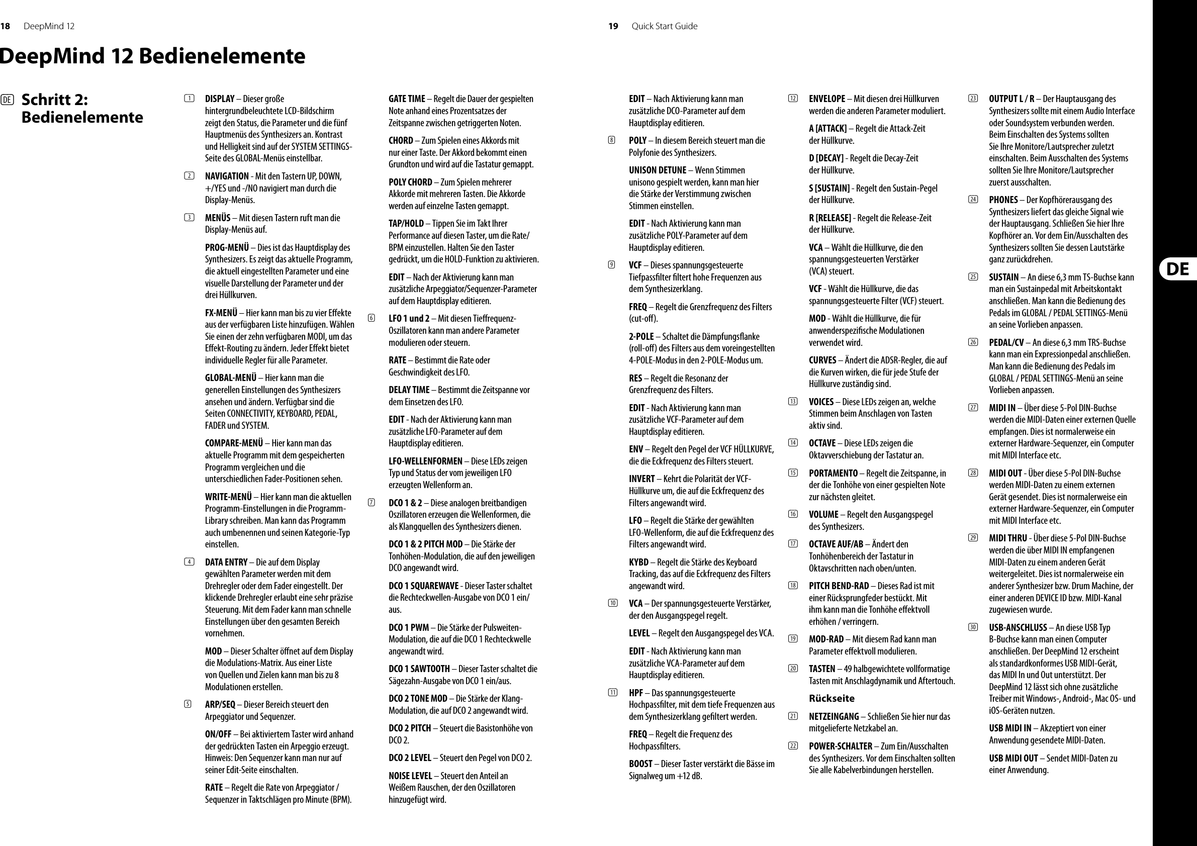 18 19DeepMind 12 Quick Start GuideDeepMind 12 Bedienelemente(DE)  Schritt 2: Bedienelemente(1)  DISPLAY – Dieser große hintergrundbeleuchtete LCD-Bildschirm zeigt den Status, die Parameter und die fünf Hauptmenüs des Synthesizers an. Kontrast und Helligkeit sind auf der SYSTEM SETTINGS-Seite des GLOBAL-Menüs einstellbar.(2)  NAVIGATION - Mit den Tastern UP, DOWN, +/YES und -/NO navigiert man durch die Display-Menüs. (3)  MENÜS – Mit diesen Tastern ruft man die Display-Menüs auf.PROG-MENÜ – Dies ist das Hauptdisplay des Synthesizers. Es zeigt das aktuelle Programm, die aktuell eingestellten Parameter und eine visuelle Darstellung der Parameter und der drei Hüllkurven.FX-MENÜ – Hier kann man bis zu vier E ekte aus der verfügbaren Liste hinzufügen. Wählen Sie einen der zehn verfügbaren MODI, um das E ekt-Routing zu ändern. Jeder E ekt bietet individuelle Regler für alle Parameter. GLOBAL-MENÜ – Hier kann man die generellen Einstellungen des Synthesizers ansehen und ändern. Verfügbar sind die Seiten CONNECTIVITY, KEYBOARD, PEDAL, FADER und SYSTEM. COMPARE-MENÜ – Hier kann man das aktuelle Programm mit dem gespeicherten Programm vergleichen und die unterschiedlichen Fader-Positionen sehen.WRITE-MENÜ – Hier kann man die aktuellen Programm-Einstellungen in die Programm-Library schreiben. Man kann das Programm auch umbenennen und seinen Kategorie-Typ einstellen. (4)  DATA ENTRY – Die auf dem Display gewählten Parameter werden mit dem Drehregler oder dem Fader eingestellt. Der klickende Drehregler erlaubt eine sehr präzise Steuerung. Mit dem Fader kann man schnelle Einstellungen über den gesamten Bereich vornehmen. MOD – Dieser Schalter ö net auf dem Display die Modulations-Matrix. Aus einer Liste von Quellen und Zielen kann man bis zu 8 Modulationen erstellen.(5)  ARP/SEQ – Dieser Bereich steuert den Arpeggiator und Sequenzer.ON/OFF – Bei aktiviertem Taster wird anhand der gedrückten Tasten ein Arpeggio erzeugt. Hinweis: Den Sequenzer kann man nur auf seiner Edit-Seite einschalten.RATE – Regelt die Rate von Arpeggiator / Sequenzer in Taktschlägen pro Minute (BPM).GATE TIME – Regelt die Dauer der gespielten Note anhand eines Prozentsatzes der Zeitspanne zwischen getriggerten Noten.CHORD – Zum Spielen eines Akkords mit nur einer Taste. Der Akkord bekommt einen Grundton und wird auf die Tastatur gemappt.POLY CHORD – Zum Spielen mehrerer Akkorde mit mehreren Tasten. Die Akkorde werden auf einzelne Tasten gemappt.TAP/HOLD – Tippen Sie im Takt Ihrer Performance auf diesen Taster, um die Rate/BPM einzustellen. Halten Sie den Taster gedrückt, um die HOLD-Funktion zu aktivieren.EDIT – Nach der Aktivierung kann man zusätzliche Arpeggiator/Sequenzer-Parameter auf dem Hauptdisplay editieren.(6)  LFO 1 und 2 – Mit diesen Tie requenz-Oszillatoren kann man andere Parameter modulieren oder steuern.RATE – Bestimmt die Rate oder Geschwindigkeit des LFO.DELAY TIME – Bestimmt die Zeitspanne vor dem Einsetzen des LFO.EDIT - Nach der Aktivierung kann man zusätzliche LFO-Parameter auf dem Hauptdisplay editieren.LFO-WELLENFORMEN – Diese LEDs zeigen Typ und Status der vom jeweiligen LFO erzeugten Wellenform an.(7)  DCO 1 &amp; 2 – Diese analogen breitbandigen Oszillatoren erzeugen die Wellenformen, die als Klangquellen des Synthesizers dienen.DCO 1 &amp; 2 PITCH MOD – Die Stärke der Tonhöhen-Modulation, die auf den jeweiligen DCO angewandt wird.DCO 1 SQUAREWAVE - Dieser Taster schaltet die Rechteckwellen-Ausgabe von DCO 1 ein/aus.DCO 1 PWM – Die Stärke der Pulsweiten-Modulation, die auf die DCO 1 Rechteckwelle angewandt wird.DCO 1 SAWTOOTH – Dieser Taster schaltet die Sägezahn-Ausgabe von DCO 1 ein/aus.DCO 2 TONE MOD – Die Stärke der Klang-Modulation, die auf DCO 2 angewandt wird.DCO 2 PITCH – Steuert die Basistonhöhe von DCO 2.DCO 2 LEVEL – Steuert den Pegel von DCO 2.NOISE LEVEL – Steuert den Anteil an Weißem Rauschen, der den Oszillatoren hinzugefügt wird.EDIT – Nach Aktivierung kann man zusätzliche DCO-Parameter auf dem Hauptdisplay editieren.(8)  POLY – In diesem Bereich steuert man die Polyfonie des Synthesizers.UNISON DETUNE – Wenn Stimmen unisono gespielt werden, kann man hier die Stärke der Verstimmung zwischen Stimmen einstellen.EDIT - Nach Aktivierung kann man zusätzliche POLY-Parameter auf dem Hauptdisplay editieren.(9)  VCF – Dieses spannungsgesteuerte Tiefpass lter  ltert hohe Frequenzen aus dem Synthesizerklang.FREQ – Regelt die Grenzfrequenz des Filters (cut-o ).2-POLE – Schaltet die Dämpfungs anke (roll-o ) des Filters aus dem voreingestellten 4-POLE-Modus in den 2-POLE-Modus um.RES – Regelt die Resonanz der Grenzfrequenz des Filters.EDIT - Nach Aktivierung kann man zusätzliche VCF-Parameter auf dem Hauptdisplay editieren.ENV – Regelt den Pegel der VCF HÜLLKURVE, die die Eckfrequenz des Filters steuert.INVERT – Kehrt die Polarität der VCF-Hüllkurve um, die auf die Eckfrequenz des Filters angewandt wird.LFO – Regelt die Stärke der gewählten LFO-Wellenform, die auf die Eckfrequenz des Filters angewandt wird.KYBD – Regelt die Stärke des Keyboard Tracking, das auf die Eckfrequenz des Filters angewandt wird.(10)  VCA – Der spannungsgesteuerte Verstärker, der den Ausgangspegel regelt.LEVEL – Regelt den Ausgangspegel des VCA.EDIT - Nach Aktivierung kann man zusätzliche VCA-Parameter auf dem Hauptdisplay editieren.(11)  HPF – Das spannungsgesteuerte Hochpass lter, mit dem tiefe Frequenzen aus dem Synthesizerklang ge ltert werden. FREQ – Regelt die Frequenz des Hochpass lters.BOOST – Dieser Taster verstärkt die Bässe im Signalweg um +12 dB.(12)  ENVELOPE – Mit diesen drei Hüllkurven werden die anderen Parameter moduliert.A [ATTACK] – Regelt die Attack-Zeit der Hüllkurve.D [DECAY] - Regelt die Decay-Zeit der Hüllkurve.S [SUSTAIN] - Regelt den Sustain-Pegel der Hüllkurve.R [RELEASE] - Regelt die Release-Zeit der Hüllkurve.VCA – Wählt die Hüllkurve, die den spannungsgesteuerten Verstärker (VCA) steuert.VCF - Wählt die Hüllkurve, die das spannungsgesteuerte Filter (VCF) steuert.MOD - Wählt die Hüllkurve, die für anwenderspezi sche Modulationen verwendet wird.CURVES – Ändert die ADSR-Regler, die auf die Kurven wirken, die für jede Stufe der Hüllkurve zuständig sind.(13)  VOICES – Diese LEDs zeigen an, welche Stimmen beim Anschlagen von Tasten aktiv sind.(14)  OCTAVE – Diese LEDs zeigen die Oktavverschiebung der Tastatur an.(15)  PORTAMENTO – Regelt die Zeitspanne, in der die Tonhöhe von einer gespielten Note zur nächsten gleitet.(16)  VOLUME – Regelt den Ausgangspegel des Synthesizers.(17)  OCTAVE AUF/AB – Ändert den Tonhöhenbereich der Tastatur in Oktavschritten nach oben/unten.(18)  PITCH BEND-RAD – Dieses Rad ist mit einer Rücksprungfeder bestückt. Mit ihm kann man die Tonhöhe e ektvoll erhöhen / verringern.(19)  MOD-RAD – Mit diesem Rad kann man Parameter e ektvoll modulieren.(20)  TASTEN – 49 halbgewichtete vollformatige Tasten mit Anschlagdynamik und Aftertouch.Rückseite(21)  NETZEINGANG – Schließen Sie hier nur das mitgelieferte Netzkabel an. (22)  POWER-SCHALTER – Zum Ein/Ausschalten des Synthesizers. Vor dem Einschalten sollten Sie alle Kabelverbindungen herstellen. (23)  OUTPUT L / R – Der Hauptausgang des Synthesizers sollte mit einem Audio Interface oder Soundsystem verbunden werden. Beim Einschalten des Systems sollten Sie Ihre Monitore/Lautsprecher zuletzt einschalten. Beim Ausschalten des Systems sollten Sie Ihre Monitore/Lautsprecher zuerst ausschalten.(24)  PHONES – Der Kopfhörerausgang des Synthesizers liefert das gleiche Signal wie der Hauptausgang. Schließen Sie hier Ihre Kopfhörer an. Vor dem Ein/Ausschalten des Synthesizers sollten Sie dessen Lautstärke ganz zurückdrehen.(25)  SUSTAIN – An diese 6,3 mm TS-Buchse kann man ein Sustainpedal mit Arbeitskontakt anschließen. Man kann die Bedienung des Pedals im GLOBAL / PEDAL SETTINGS-Menü an seine Vorlieben anpassen. (26)  PEDAL/CV – An diese 6,3 mm TRS-Buchse kann man ein Expressionpedal anschließen. Man kann die Bedienung des Pedals im GLOBAL / PEDAL SETTINGS-Menü an seine Vorlieben anpassen. (27)  MIDI IN – Über diese 5-Pol DIN-Buchse werden die MIDI-Daten einer externen Quelle empfangen. Dies ist normalerweise ein externer Hardware-Sequenzer, ein Computer mit MIDI Interface etc. (28)  MIDI OUT - Über diese 5-Pol DIN-Buchse werden MIDI-Daten zu einem externen Gerät gesendet. Dies ist normalerweise ein externer Hardware-Sequenzer, ein Computer mit MIDI Interface etc. (29)  MIDI THRU - Über diese 5-Pol DIN-Buchse werden die über MIDI IN empfangenen MIDI-Daten zu einem anderen Gerät weitergeleitet. Dies ist normalerweise ein anderer Synthesizer bzw. Drum Machine, der einer anderen DEVICE ID bzw. MIDI-Kanal zugewiesen wurde.(30)  USB-ANSCHLUSS – An diese USB Typ B-Buchse kann man einen Computer anschließen. Der DeepMind 12 erscheint als standardkonformes USB MIDI-Gerät, das MIDI In und Out unterstützt. Der DeepMind 12 lässt sich ohne zusätzliche Treiber mit Windows-, Android-, Mac OS- und iOS-Geräten nutzen.USB MIDI IN – Akzeptiert von einer Anwendung gesendete MIDI-Daten.USB MIDI OUT – Sendet MIDI-Daten zu einer Anwendung.