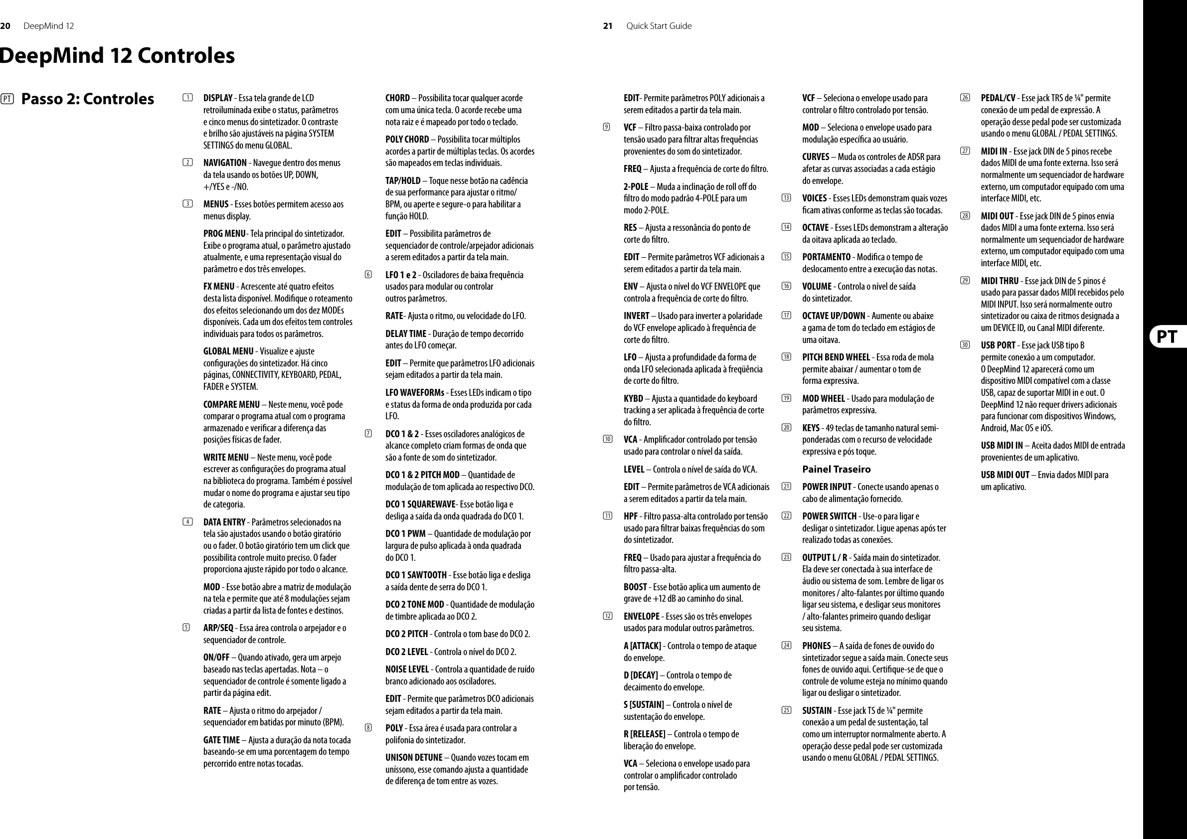 20 21DeepMind 12 Quick Start GuideDeepMind 12 Controles(PT)  Passo 2: Controles (1)  DISPLAY - Essa tela grande de LCD retroiluminada exibe o status, parâmetros e cinco menus do sintetizador. O contraste e brilho são ajustáveis na página SYSTEM SETTINGS do menu GLOBAL.(2)  NAVIGATION - Navegue dentro dos menus da tela usando os botões UP, DOWN, +/YES e -/NO.(3)  MENUS - Esses botões permitem acesso aos menus display.PROG MENU- Tela principal do sintetizador. Exibe o programa atual, o parâmetro ajustado atualmente, e uma representação visual do parâmetro e dos três envelopes.FX MENU - Acrescente até quatro efeitos desta lista disponível. Modi que o roteamento dos efeitos selecionando um dos dez MODEs disponíveis. Cada um dos efeitos tem controles individuais para todos os parâmetros. GLOBAL MENU - Visualize e ajuste con gurações do sintetizador. Há cinco páginas, CONNECTIVITY, KEYBOARD, PEDAL, FADER e SYSTEM. COMPARE MENU – Neste menu, você pode comparar o programa atual com o programa armazenado e veri car a diferença das posições físicas de fader. WRITE MENU – Neste menu, você pode escrever as con gurações do programa atual na biblioteca do programa. Também é possível mudar o nome do programa e ajustar seu tipo de categoria.(4)  DATA ENTRY - Parâmetros selecionados na tela são ajustados usando o botão giratório ou o fader. O botão giratório tem um click que possibilita controle muito preciso. O fader proporciona ajuste rápido por todo o alcance. MOD - Esse botão abre a matriz de modulação na tela e permite que até 8 modulações sejam criadas a partir da lista de fontes e destinos.(5)  ARP/SEQ - Essa área controla o arpejador e o sequenciador de controle.ON/OFF – Quando ativado, gera um arpejo baseado nas teclas apertadas. Nota – o sequenciador de controle é somente ligado a partir da página edit.RATE – Ajusta o ritmo do arpejador / sequenciador em batidas por minuto (BPM).GATE TIME – Ajusta a duração da nota tocada baseando-se em uma porcentagem do tempo percorrido entre notas tocadas.CHORD – Possibilita tocar qualquer acorde com uma única tecla. O acorde recebe uma nota raiz e é mapeado por todo o teclado.POLY CHORD – Possibilita tocar múltiplos acordes a partir de múltiplas teclas. Os acordes são mapeados em teclas individuais. TAP/HOLD – Toque nesse botão na cadência de sua performance para ajustar o ritmo/BPM, ou aperte e segure-o para habilitar a função HOLD.EDIT – Possibilita parâmetros de sequenciador de controle/arpejador adicionais a serem editados a partir da tela main.(6)  LFO 1 e 2 - Osciladores de baixa frequência usados para modular ou controlar outros parâmetros.RATE- Ajusta o ritmo, ou velocidade do LFO.DELAY TIME - Duração de tempo decorrido antes do LFO começar.EDIT – Permite que parâmetros LFO adicionais sejam editados a partir da tela main.LFO WAVEFORMs - Esses LEDs indicam o tipo e status da forma de onda produzida por cada LFO.(7)  DCO 1 &amp; 2 - Esses osciladores analógicos de alcance completo criam formas de onda que são a fonte de som do sintetizador.DCO 1 &amp; 2 PITCH MOD – Quantidade de modulação de tom aplicada ao respectivo DCO.DCO 1 SQUAREWAVE- Esse botão liga e desliga a saída da onda quadrada do DCO 1.DCO 1 PWM – Quantidade de modulação por largura de pulso aplicada à onda quadrada do DCO 1.DCO 1 SAWTOOTH - Esse botão liga e desliga a saída dente de serra do DCO 1.DCO 2 TONE MOD - Quantidade de modulação de timbre aplicada ao DCO 2.DCO 2 PITCH - Controla o tom base do DCO 2.DCO 2 LEVEL - Controla o nível do DCO 2.NOISE LEVEL - Controla a quantidade de ruído branco adicionado aos osciladores.EDIT - Permite que parâmetros DCO adicionais sejam editados a partir da tela main.(8)  POLY - Essa área é usada para controlar a polifonia do sintetizador.UNISON DETUNE – Quando vozes tocam em uníssono, esse comando ajusta a quantidade de diferença de tom entre as vozes.EDIT- Permite parâmetros POLY adicionais a serem editados a partir da tela main.(9)  VCF – Filtro passa-baixa controlado por tensão usado para  ltrar altas frequências provenientes do som do sintetizador. FREQ – Ajusta a frequência de corte do  ltro.2-POLE – Muda a inclinação de roll o  do  ltro do modo padrão 4-POLE para um modo 2-POLE.RES – Ajusta a ressonância do ponto de corte do  ltro.EDIT – Permite parâmetros VCF adicionais a serem editados a partir da tela main.ENV – Ajusta o nível do VCF ENVELOPE que controla a frequência de corte do  ltro. INVERT – Usado para inverter a polaridade do VCF envelope aplicado à frequência de corte do  ltro.LFO – Ajusta a profundidade da forma de onda LFO selecionada aplicada à freqüência de corte do  ltro. KYBD – Ajusta a quantidade do keyboard tracking a ser aplicada à frequência de corte do  ltro.(10)  VCA - Ampli cador controlado por tensão usado para controlar o nível da saída.LEVEL – Controla o nível de saída do VCA.EDIT – Permite parâmetros de VCA adicionais a serem editados a partir da tela main.(11)  HPF - Filtro passa-alta controlado por tensão usado para  ltrar baixas frequências do som do sintetizador.FREQ – Usado para ajustar a frequência do  ltro passa-alta. BOOST - Esse botão aplica um aumento de grave de +12 dB ao caminho do sinal.(12)  ENVELOPE - Esses são os três envelopes usados para modular outros parâmetros. A [ATTACK] - Controla o tempo de ataque do envelope.D [DECAY] – Controla o tempo de decaimento do envelope.S [SUSTAIN] – Controla o nível de sustentação do envelope.R [RELEASE] – Controla o tempo de liberação do envelope.VCA – Seleciona o envelope usado para controlar o ampli cador controlado por tensão.VCF – Seleciona o envelope usado para controlar o  ltro controlado por tensão.MOD – Seleciona o envelope usado para modulação especí ca ao usuário.CURVES – Muda os controles de ADSR para afetar as curvas associadas a cada estágio do envelope.(13)  VOICES - Esses LEDs demonstram quais vozes  cam ativas conforme as teclas são tocadas.(14)  OCTAVE - Esses LEDs demonstram a alteração da oitava aplicada ao teclado. (15)  PORTAMENTO - Modi ca o tempo de deslocamento entre a execução das notas.(16)  VOLUME - Controla o nível de saída do sintetizador.(17)  OCTAVE UP/DOWN - Aumente ou abaixe a gama de tom do teclado em estágios de uma oitava.(18)  PITCH BEND WHEEL - Essa roda de mola permite abaixar / aumentar o tom de forma expressiva. (19)  MOD WHEEL - Usado para modulação de parâmetros expressiva.(20)  KEYS - 49 teclas de tamanho natural semi-ponderadas com o recurso de velocidade expressiva e pós toque.Painel Traseiro(21)  POWER INPUT - Conecte usando apenas o cabo de alimentação fornecido. (22)  POWER SWITCH - Use-o para ligar e desligar o sintetizador. Ligue apenas após ter realizado todas as conexões. (23)  OUTPUT L / R - Saída main do sintetizador. Ela deve ser conectada à sua interface de áudio ou sistema de som. Lembre de ligar os monitores / alto-falantes por último quando ligar seu sistema, e desligar seus monitores / alto-falantes primeiro quando desligar seu sistema.(24)  PHONES – A saída de fones de ouvido do sintetizador segue a saída main. Conecte seus fones de ouvido aqui. Certi que-se de que o controle de volume esteja no mínimo quando ligar ou desligar o sintetizador. (25)  SUSTAIN - Esse jack TS de ¼&quot; permite conexão a um pedal de sustentação, tal como um interruptor normalmente aberto. A operação desse pedal pode ser customizada usando o menu GLOBAL / PEDAL SETTINGS. (26)  PEDAL/CV - Esse jack TRS de ¼&quot; permite conexão de um pedal de expressão. A operação desse pedal pode ser customizada usando o menu GLOBAL / PEDAL SETTINGS. (27)  MIDI IN - Esse jack DIN de 5 pinos recebe dados MIDI de uma fonte externa. Isso será normalmente um sequenciador de hardware externo, um computador equipado com uma interface MIDI, etc. (28)  MIDI OUT - Esse jack DIN de 5 pinos envia dados MIDI a uma fonte externa. Isso será normalmente um sequenciador de hardware externo, um computador equipado com uma interface MIDI, etc. (29)  MIDI THRU - Esse jack DIN de 5 pinos é usado para passar dados MIDI recebidos pelo MIDI INPUT. Isso será normalmente outro sintetizador ou caixa de ritmos designada a um DEVICE ID, ou Canal MIDI diferente.(30)  USB PORT - Esse jack USB tipo B permite conexão a um computador. O DeepMind 12 aparecerá como um dispositivo MIDI compatível com a classe USB, capaz de suportar MIDI in e out. O DeepMind 12 não requer drivers adicionais para funcionar com dispositivos Windows, Android, Mac OS e iOS.USB MIDI IN – Aceita dados MIDI de entrada provenientes de um aplicativo.USB MIDI OUT – Envia dados MIDI para um aplicativo.