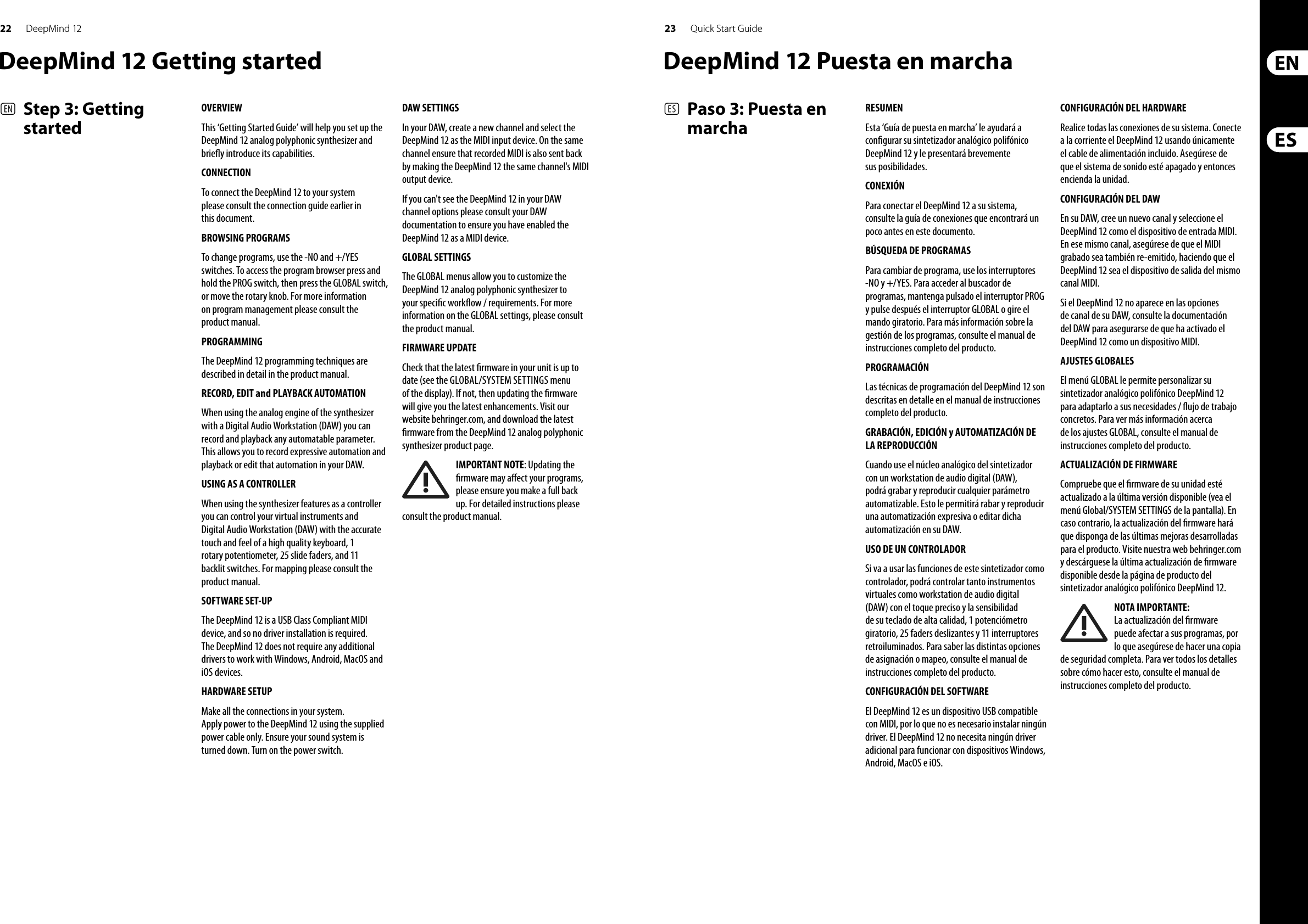 22 23DeepMind 12 Quick Start GuideDeepMind 12 Getting startedOVERVIEWThis ‘Getting Started Guide’ will help you set up the DeepMind 12 analog polyphonic synthesizer and brie y introduce its capabilities. CONNECTIONTo connect the DeepMind 12 to your system please consult the connection guide earlier in this document.BROWSING PROGRAMSTo change programs, use the -NO and +/YES switches. To access the program browser press and hold the PROG switch, then press the GLOBAL switch, or move the rotary knob. For more information on program management please consult the product manual.PROGRAMMINGThe DeepMind 12 programming techniques are described in detail in the product manual.RECORD, EDIT and PLAYBACK AUTOMATIONWhen using the analog engine of the synthesizer with a Digital Audio Workstation (DAW) you can record and playback any automatable parameter. This allows you to record expressive automation and playback or edit that automation in your DAW.USING AS A CONTROLLERWhen using the synthesizer features as a controller you can control your virtual instruments and Digital Audio Workstation (DAW) with the accurate touch and feel of a high quality keyboard, 1 rotary potentiometer, 25 slide faders, and 11 backlit switches. For mapping please consult the product manual. SOFTWARE SET-UPThe DeepMind 12 is a USB Class Compliant MIDI device, and so no driver installation is required. The DeepMind 12 does not require any additional drivers to work with Windows, Android, MacOS and iOS devices.HARDWARE SETUPMake all the connections in your system. Apply power to the DeepMind 12 using the supplied power cable only. Ensure your sound system is turned down. Turn on the power switch.DAW SETTINGSIn your DAW, create a new channel and select the DeepMind 12 as the MIDI input device. On the same channel ensure that recorded MIDI is also sent back by making the DeepMind 12 the same channel&apos;s MIDI output device.If you can&apos;t see the DeepMind 12 in your DAW channel options please consult your DAW documentation to ensure you have enabled the DeepMind 12 as a MIDI device. GLOBAL SETTINGSThe GLOBAL menus allow you to customize the DeepMind 12 analog polyphonic synthesizer to your speci c work ow / requirements. For more information on the GLOBAL settings, please consult the product manual. FIRMWARE UPDATECheck that the latest  rmware in your unit is up to date (see the GLOBAL/SYSTEM SETTINGS menu of the display). If not, then updating the  rmware will give you the latest enhancements. Visit our website behringer.com, and download the latest  rmware from the DeepMind 12 analog polyphonic synthesizer product page. IMPORTANT NOTE: Updating the  rmware may a ect your programs, please ensure you make a full back up. For detailed instructions please consult the product manual.(EN)  Step 3: Getting started(ES)  Paso 3: Puesta en marchaRESUMENEsta ‘Guía de puesta en marcha’ le ayudará a con gurar su sintetizador analógico polifónico DeepMind 12 y le presentará brevemente sus posibilidades. CONEXIÓNPara conectar el DeepMind 12 a su sistema, consulte la guía de conexiones que encontrará un poco antes en este documento.BÚSQUEDA DE PROGRAMASPara cambiar de programa, use los interruptores -NO y +/YES. Para acceder al buscador de programas, mantenga pulsado el interruptor PROG y pulse después el interruptor GLOBAL o gire el mando giratorio. Para más información sobre la gestión de los programas, consulte el manual de instrucciones completo del producto.PROGRAMACIÓNLas técnicas de programación del DeepMind 12 son descritas en detalle en el manual de instrucciones completo del producto.GRABACIÓN, EDICIÓN y AUTOMATIZACIÓN DE LA REPRODUCCIÓNCuando use el núcleo analógico del sintetizador con un workstation de audio digital (DAW), podrá grabar y reproducir cualquier parámetro automatizable. Esto le permitirá rabar y reproducir una automatización expresiva o editar dicha automatización en su DAW.USO DE UN CONTROLADORSi va a usar las funciones de este sintetizador como controlador, podrá controlar tanto instrumentos virtuales como workstation de audio digital (DAW) con el toque preciso y la sensibilidad de su teclado de alta calidad, 1 potenciómetro giratorio, 25 faders deslizantes y 11 interruptores retroiluminados. Para saber las distintas opciones de asignación o mapeo, consulte el manual de instrucciones completo del producto. CONFIGURACIÓN DEL SOFTWAREEl DeepMind 12 es un dispositivo USB compatible con MIDI, por lo que no es necesario instalar ningún driver. El DeepMind 12 no necesita ningún driver adicional para funcionar con dispositivos Windows, Android, MacOS e iOS.CONFIGURACIÓN DEL HARDWARERealice todas las conexiones de su sistema. Conecte a la corriente el DeepMind 12 usando únicamente el cable de alimentación incluido. Asegúrese de que el sistema de sonido esté apagado y entonces encienda la unidad.CONFIGURACIÓN DEL DAWEn su DAW, cree un nuevo canal y seleccione el DeepMind 12 como el dispositivo de entrada MIDI. En ese mismo canal, asegúrese de que el MIDI grabado sea también re-emitido, haciendo que el DeepMind 12 sea el dispositivo de salida del mismo canal MIDI.Si el DeepMind 12 no aparece en las opciones de canal de su DAW, consulte la documentación del DAW para asegurarse de que ha activado el DeepMind 12 como un dispositivo MIDI. AJUSTES GLOBALESEl menú GLOBAL le permite personalizar su sintetizador analógico polifónico DeepMind 12 para adaptarlo a sus necesidades /  ujo de trabajo concretos. Para ver más información acerca de los ajustes GLOBAL, consulte el manual de instrucciones completo del producto. ACTUALIZACIÓN DE FIRMWARECompruebe que el  rmware de su unidad esté actualizado a la última versión disponible (vea el menú Global/SYSTEM SETTINGS de la pantalla). En caso contrario, la actualización del  rmware hará que disponga de las últimas mejoras desarrolladas para el producto. Visite nuestra web behringer.com y descárguese la última actualización de  rmware disponible desde la página de producto del sintetizador analógico polifónico DeepMind 12. NOTA IMPORTANTE: La actualización del  rmware puede afectar a sus programas, por lo que asegúrese de hacer una copia de seguridad completa. Para ver todos los detalles sobre cómo hacer esto, consulte el manual de instrucciones completo del producto.DeepMind 12 Puesta en marcha