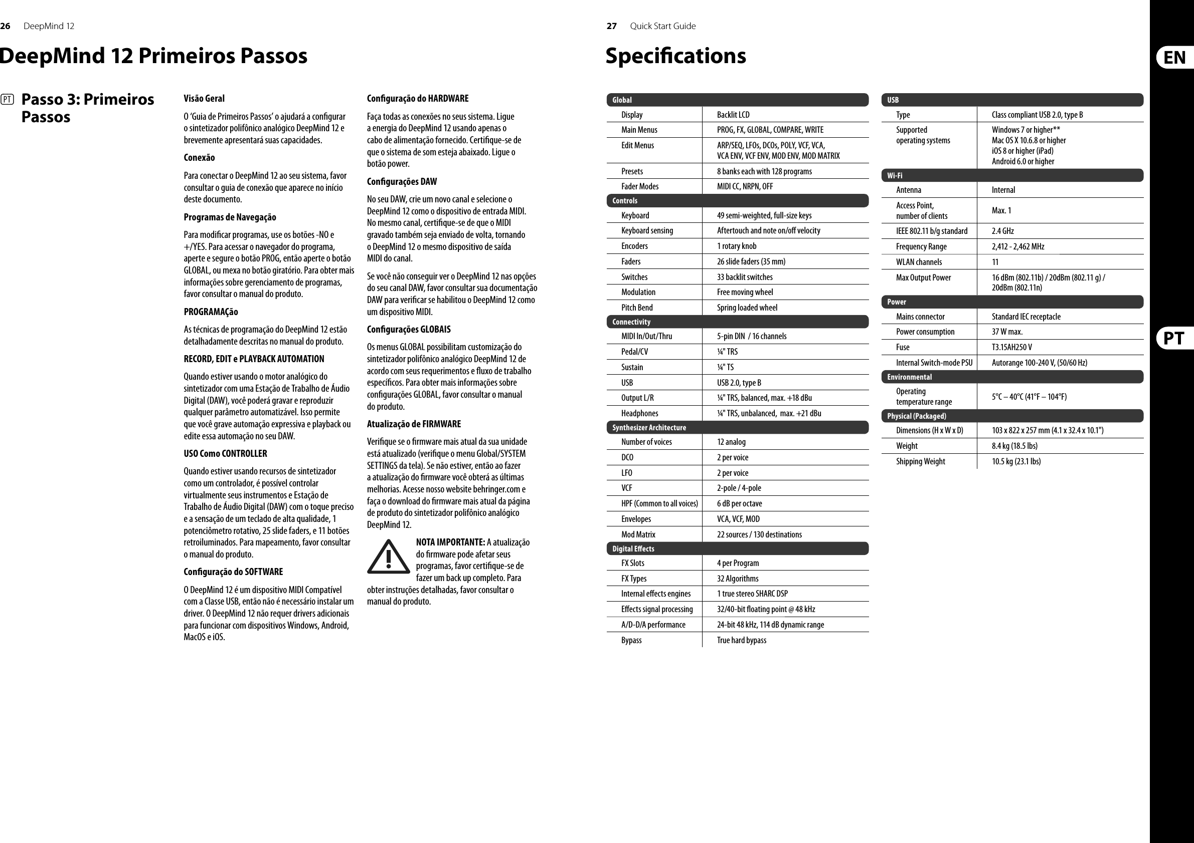 26 27DeepMind 12 Quick Start Guide(PT)   Passo 3: Primeiros PassosVisão GeralO ‘Guia de Primeiros Passos’ o ajudará a con gurar osintetizador polifônico analógico DeepMind 12 e brevemente apresentará suas capacidades. ConexãoPara conectar o DeepMind 12 ao seu sistema, favor consultar o guia de conexão que aparece no início deste documento. Programas de Navegação Para modi car programas, use os botões -NO e +/YES. Para acessar o navegador do programa, aperte e segure o botão PROG, então aperte o botão GLOBAL, ou mexa no botão giratório. Para obter mais informações sobre gerenciamento de programas, favor consultar o manual do produto. PROGRAMAÇãoAs técnicas de programação do DeepMind 12 estão detalhadamente descritas no manual do produto. RECORD, EDIT e PLAYBACK AUTOMATIONQuando estiver usando o motor analógico do sintetizador com uma Estação de Trabalho de Áudio Digital (DAW), você poderá gravar e reproduzir qualquer parâmetro automatizável. Isso permite que você grave automação expressiva e playback ou edite essa automação no seu DAW. USO Como CONTROLLERQuando estiver usando recursos de sintetizador como um controlador, é possível controlar virtualmente seus instrumentos e Estação de Trabalho de Áudio Digital (DAW) com o toque preciso e a sensação de um teclado de alta qualidade, 1 potenciômetro rotativo, 25 slide faders, e 11 botões retroiluminados. Para mapeamento, favor consultar omanual do produto. Con guração do SOFTWARE O DeepMind 12 é um dispositivo MIDI Compatível com a Classe USB, então não é necessário instalar um driver. O DeepMind 12 não requer drivers adicionais para funcionar com dispositivos Windows, Android, MacOS e iOS. Con guração do HARDWARE Faça todas as conexões no seus sistema. Ligue a energia do DeepMind 12 usando apenas o cabo de alimentação fornecido. Certi que-se de que o sistema de som esteja abaixado. Ligue o botão power. Con gurações DAW No seu DAW, crie um novo canal e selecione o DeepMind 12 como o dispositivo de entrada MIDI. No mesmo canal, certi que-se de que o MIDI gravado também seja enviado de volta, tornando o DeepMind 12 o mesmo dispositivo de saída MIDI do canal.Se você não conseguir ver o DeepMind 12 nas opções do seu canal DAW, favor consultar sua documentação DAW para veri car se habilitou o DeepMind 12 como um dispositivo MIDI. Con gurações GLOBAISOs menus GLOBAL possibilitam customização do sintetizador polifônico analógico DeepMind 12 de acordo com seus requerimentos e  uxo de trabalho especí cos. Para obter mais informações sobre con gurações GLOBAL, favor consultar o manual do produto. Atualização de FIRMWARE Veri que se o  rmware mais atual da sua unidade está atualizado (veri que o menu Global/SYSTEM SETTINGS da tela). Se não estiver, então ao fazer a atualização do  rmware você obterá as últimas melhorias. Acesse nosso website behringer.com e faça o download do  rmware mais atual da página de produto do sintetizador polifônico analógico DeepMind 12.  NOTA IMPORTANTE: A atualização do  rmware pode afetar seus programas, favor certi que-se de fazer um back up completo. Para obter instruções detalhadas, favor consultar o manual do produto.Speci cationsGlobalDisplay Backlit LCDMain Menus PROG, FX, GLOBAL, COMPARE, WRITEEdit Menus ARP/SEQ, LFOs, DCOs, POLY, VCF, VCA, VCA ENV, VCF ENV, MOD ENV, MOD MATRIXPresets 8 banks each with 128 programsFader Modes MIDI CC, NRPN, OFFControlsKeyboard 49 semi-weighted, full-size keysKeyboard sensing Aftertouch and note on/o  velocityEncoders 1 rotary knobFaders 26 slide faders (35 mm)Switches 33 backlit switchesModulation Free moving wheelPitch Bend Spring loaded wheelConnectivityMIDI In/Out/Thru 5-pin DIN  / 16 channelsPedal/CV ¼  &quot; TRSSustain ¼  &quot; TSUSB USB 2.0, type BOutput L/R ¼  &quot; TRS, balanced, max. +18 dBuHeadphones ¼  &quot; TRS, unbalanced,  max. +21 dBuSynthesizer ArchitectureNumber of voices 12 analogDCO 2 per voiceLFO2 per voiceVCF2-pole / 4-poleHPF (Common to all voices)6 dB per octaveEnvelopes VCA, VCF, MODMod Matrix 22 sources / 130 destinationsDigital E ectsFX Slots 4 per ProgramFX Types 32 AlgorithmsInternal e ects engines 1 true stereo SHARC DSPE ects signal processing 32/40-bit  oating point @ 48 kHzA/D-D/A performance 24-bit 48 kHz, 114 dB dynamic rangeBypass True hard bypasswwwwwwUSBType Class compliant USB 2.0, type BSupportedoperating systemsWindows 7 or higher**Mac OS X 10.6.8 or higheriOS 8 or higher (iPad)Android 6.0 or higherWi-FiAntenna InternalAccess Point,number of clients Max. 1IEEE 802.11 b/g standard 2.4 GHzFrequency Range 2,412 - 2,462 MHzWLAN channels11Max Output Power16 dBm (802.11b) / 20dBm (802.11 g) / 20dBm (802.11n)PowerMains connector Standard IEC receptaclePower consumption 37 W max.Fuse T3.15AH250 VInternal Switch-mode PSUAutorange 100-240 V, (50/60 Hz)EnvironmentalOperatingtemperature range 5°C – 40°C (41°F – 104°F)Physical (Packaged)Dimensions (H x W x D) 103 x 822 x 257 mm (4.1 x 32.4 x 10.1&quot;)Weight 8.4 kg (18.5 lbs)Shipping Weight 10.5 kg (23.1 lbs)DeepMind 12 Primeiros Passos