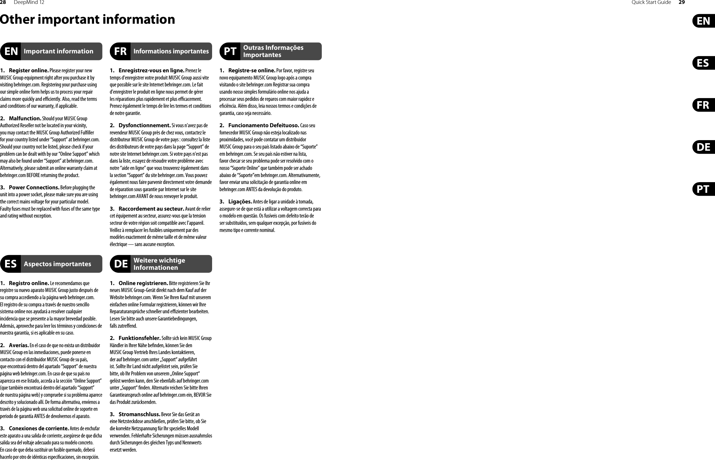 28 DeepMind 12 Quick Start Guide 29Other important information1. Register online. Please register your newMUSIC Group equipment right after you purchase it by visiting behringer.com. Registering your purchase using our simple online form helps us to process your repair claims more quickly and e  ciently. Also, read the terms and conditions of our warranty, if applicable.2. Malfunction. Should your MUSIC GroupAuthorized Reseller not be located in your vicinity, you may contact the MUSIC Group Authorized Ful ller for your country listed under “Support” at behringer.com. Should your country not be listed, please check if your problem can be dealt with by our “Online Support” which may also be found under “Support” at behringer.com. Alternatively, please submit an online warranty claim at behringer.com BEFORE returning the product.3. Power Connections. Before plugging theunit into a power socket, please make sure you are using the correct mains voltage for your particular model. Faulty fuses must be replaced with fuses of the same type and rating without exception.1. Registro online. Le recomendamos queregistre su nuevo aparato MUSIC Group justo después de su compra accediendo a la página web behringer.com. El registro de su compra a través de nuestro sencillo sistema online nos ayudará a resolver cualquier incidencia que se presente a la mayor brevedad posible. Además, aproveche para leer los términos y condiciones de nuestra garantía, si es aplicable en su caso.2. Averías. En el caso de que no exista un distribuidor MUSIC Group en las inmediaciones, puede ponerse en contacto con el distribuidor MUSIC Group de su país, que encontrará dentro del apartado “Support” de nuestra página web behringer.com. En caso de que su país no aparezca en ese listado, acceda a la sección “Online Support” (que también encontrará dentro del apartado “Support” de nuestra página web) y compruebe si su problema aparece descrito y solucionado allí. De forma alternativa, envíenos a través de la página web una solicitud online de soporte en periodo de garantía ANTES de devolvernos el aparato.3.  Conexiones de corriente. Antes de enchufar este aparato a una salida de corriente, asegúrese de que dicha salida sea del voltaje adecuado para su modelo concreto. En caso de que deba sustituir un fusible quemado, deberá hacerlo por otro de idénticas especi caciones, sin excepción.1.  Enregistrez-vous en ligne. Prenez le temps d’enregistrer votre produit MUSIC Group aussi vite que possible sur le site Internet behringer.com. Le fait d’enregistrer le produit en ligne nous permet de gérer les réparations plus rapidement et plus e  cacement. Prenez également le temps de lire les termes et conditions de notre garantie.2. Dysfonctionnement. Si vous n’avez pas derevendeur MUSIC Group près de chez vous, contactez le distributeur MUSIC Group de votre pays : consultez la liste des distributeurs de votre pays dans la page “Support” de notre site Internet behringer.com. Si votre pays n’est pas dans la liste, essayez de résoudre votre problème avec notre “aide en ligne” que vous trouverez également dans la section “Support” du site behringer.com. Vous pouvez également nous faire parvenir directement votre demande de réparation sous garantie par Internet sur le site behringer.com AVANT de nous renvoyer le produit.3.  Raccordement au secteur. Avant de reliercet équipement au secteur, assurez-vous que la tension secteur de votre région soit compatible avec l’appareil. Veillez à remplacer les fusibles uniquement par des modèles exactement de même taille et de même valeur électrique — sans aucune exception.1. Online registrieren. Bitte registrieren Sie Ihrneues MUSIC Group-Gerät direkt nach dem Kauf auf der Website behringer.com. Wenn Sie Ihren Kauf mit unserem einfachen online Formular registrieren, können wir Ihre Reparaturansprüche schneller und e  zienter bearbeiten. Lesen Sie bitte auch unsere Garantiebedingungen, falls zutre end.2. Funktionsfehler. Sollte sich kein MUSIC GroupHändler in Ihrer Nähe be nden, können Sie den MUSIC Group Vertrieb Ihres Landes kontaktieren, der auf behringer. com unter „Support“ aufgeführt ist. Sollte Ihr Land nicht aufgelistet sein, prüfen Sie bitte, ob Ihr Problem von unserem „Online Support“ gelöst werden kann, den Sie ebenfalls auf behringer.com unter „Support“  nden. Alternativ reichen Sie bitte Ihren Garantieanspruch online auf behringer.com ein, BEVOR Sie das Produkt zurücksenden.3. Stromanschluss. Bevor Sie das Gerät aneine Netzsteckdose anschließen, prüfen Sie bitte, ob Sie die korrekte Netzspannung für Ihr spezielles Modell verwenden. Fehlerhafte Sicherungen müssen ausnahmslos durch Sicherungen des gleichen Typs und Nennwerts ersetzt werden.1. Registre-se online. Por favor, registre seunovo equipamento MUSIC Group logo após a compra visitando o site behringer.com Registrar sua compra usando nosso simples formulário online nos ajuda a processar seus pedidos de reparos com maior rapidez e e ciência. Além disso, leia nossos termos e condições de garantia, caso seja necessário.2. Funcionamento Defeituoso. Caso seufornecedor MUSIC Group não esteja localizado nas proximidades, você pode contatar um distribuidor MUSIC Group para o seu país listado abaixo de “Suporte” em behringer.com. Se seu país não estiver na lista, favor checar se seu problema pode ser resolvido com o nosso “Suporte Online” que também pode ser achado abaixo de “Suporte”em behringer.com. Alternativamente, favor enviar uma solicitação de garantia online em behringer.com ANTES da devolução do produto.3. Ligações. Antes de ligar a unidade à tomada, assegure-se de que está a utilizar a voltagem correcta para o modelo em questão. Os fusíveis com defeito terão deser substituídos, sem qualquer excepção, por fusíveis do mesmo tipo e corrente nominal.Important informationAspectos importantesInformations importantesWeitere wichtige InformationenOutras Informações Importantes