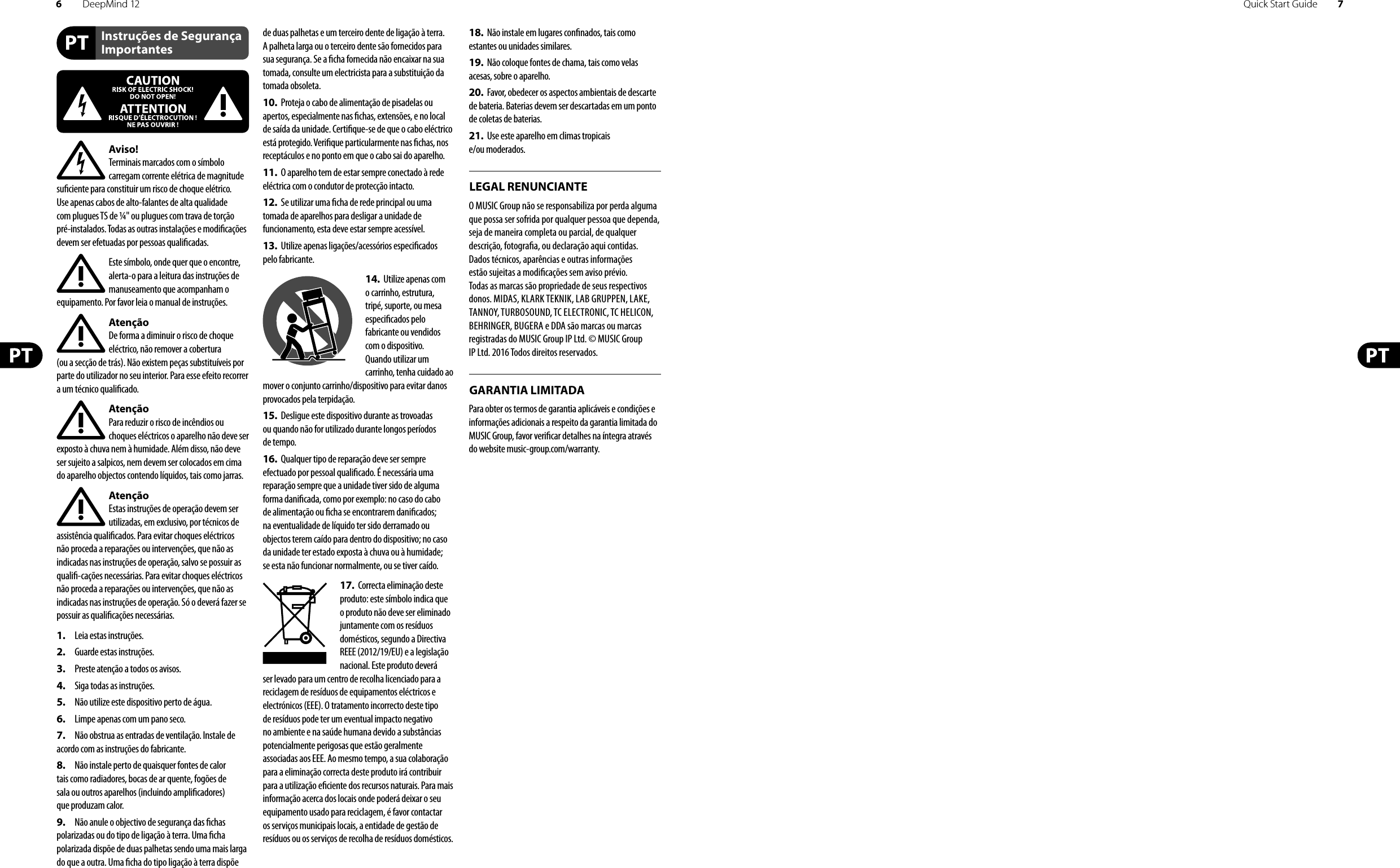 6DeepMind 12 Quick Start Guide 7Instruções de Segurança ImportantesLEGAL RENUNCIANTEGARANTIA LIMITADAAviso!Terminais marcados com o símbolo carregam corrente elétrica de magnitude su ciente para constituir um risco de choque elétrico. Use apenas cabos de alto-falantes de alta qualidade com plugues TS de ¼&quot; ou plugues com trava de torção pré-instalados. Todas as outras instalações e modi cações devem ser efetuadas por pessoasquali cadas.Este símbolo, onde quer que o encontre, alerta-o para a leitura das instruções de manuseamento que acompanham o equipamento. Por favor leia o manual de instruções.AtençãoDe forma a diminuir o risco de choque eléctrico, não remover a cobertura (ouasecção de trás). Não existem peças substituíveis por parte do utilizador no seu interior. Para esse efeito recorrer a um técnico quali cado.AtençãoPara reduzir o risco de incêndios ou choques eléctricos o aparelho não deve ser exposto à chuva nem à humidade. Além disso, não deve ser sujeito a salpicos, nem devem ser colocados em cima do aparelho objectos contendo líquidos, tais como jarras.AtençãoEstas instruções de operação devem ser utilizadas, em exclusivo, por técnicos de assistência quali cados. Para evitar choques eléctricos não proceda a reparações ou intervenções, que não as indicadas nas instruções de operação, salvo se possuir as quali -cações necessárias. Para evitar choques eléctricos não proceda a reparações ou intervenções, que não as indicadas nas instruções de operação. Só o deverá fazer se possuir as quali cações necessárias.1.  Leia estas instruções.2.  Guarde estas instruções.3.  Preste atenção a todos os avisos.4.  Siga todas as instruções.5.  Não utilize este dispositivo perto de água.6.  Limpe apenas com um pano seco.7.  Não obstrua as entradas de ventilação. Instale de acordo com as instruções do fabricante.8.  Não instale perto de quaisquer fontes de calor tais como radiadores, bocas de ar quente, fogões de sala ou outros aparelhos (incluindo ampli cadores) que produzam calor.9.  Não anule o objectivo de segurança das  chas polarizadas ou do tipo de ligação à terra. Uma  cha polarizada dispõe de duas palhetas sendo uma mais larga do que a outra. Uma  cha do tipo ligação à terra dispõe de duas palhetas e um terceiro dente de ligação à terra. A palheta larga ou o terceiro dente são fornecidos para sua segurança. Se a  cha fornecida não encaixar na sua tomada, consulte um electricista para a substituição da tomada obsoleta.10.  Proteja o cabo de alimentação de pisadelas ou apertos, especialmente nas  chas, extensões, e no local de saída da unidade. Certi que-se de que o cabo eléctrico está protegido. Veri que particularmente nas  chas, nos receptáculos e no ponto em que o cabo sai doaparelho.11.  O aparelho tem de estar sempre conectado à rede eléctrica com o condutor de protecção intacto.12.  Se utilizar uma  cha de rede principal ou uma tomada de aparelhos para desligar a unidade de funcionamento, esta deve estar sempre acessível.13.  Utilize apenas ligações/acessórios especi cados pelofabricante.14.  Utilize apenas com o carrinho, estrutura, tripé, suporte, ou mesa especi cados pelo fabricante ou vendidos com o dispositivo. Quandoutilizar um carrinho, tenha cuidado ao mover o conjunto carrinho/dispositivo para evitar danos provocados pela terpidação. 15.  Desligue este dispositivo durante as trovoadas ou quando não for utilizado durante longos períodos detempo.16.  Qualquer tipo de reparação deve ser sempre efectuado por pessoal quali cado. É necessária uma reparação sempre que a unidade tiver sido de alguma forma dani cada, como por exemplo: no caso do cabo de alimentação ou  cha se encontrarem dani cados; naeventualidade de líquido ter sido derramado ou objectos terem caído para dentro do dispositivo; no caso da unidade ter estado exposta à chuva ou à humidade; seesta não funcionar normalmente, ou se tiver caído.17.  Correcta eliminação deste produto: este símbolo indica que o produto não deve ser eliminado juntamente com os resíduos domésticos, segundo a Directiva REEE (2012/19/EU) e a legislação nacional. Este produto deverá ser levado para um centro de recolha licenciado para a reciclagem de resíduos de equipamentos eléctricos e electrónicos (EEE). O tratamento incorrecto deste tipo de resíduos pode ter um eventual impacto negativo no ambiente e na saúde humana devido a substâncias potencialmente perigosas que estão geralmente associadas aos EEE. Ao mesmo tempo, a sua colaboração para a eliminação correcta deste produto irá contribuir para a utilização e ciente dos recursos naturais. Paramais informação acerca dos locais onde poderá deixar o seu equipamento usado para reciclagem, é favor contactar os serviços municipais locais, a entidade de gestão de resíduos ou os serviços de recolha de resíduosdomésticos.18.  Não instale em lugares con nados, tais como estantes ou unidades similares.19.  Não coloque fontes de chama, tais como velas acesas, sobre o aparelho.20.  Favor, obedecer os aspectos ambientais de descarte de bateria. Baterias devem ser descartadas em um ponto de coletas de baterias.21.  Use este aparelho em climas tropicais e/ou moderados.O MUSIC Group não se responsabiliza por perda alguma que possa ser sofrida por qualquer pessoa que dependa, seja de maneira completa ou parcial, de qualquer descrição, fotogra a, ou declaração aqui contidas. Dados técnicos, aparências e outras informações estão sujeitas a modi cações sem aviso prévio. Todas as marcas são propriedade de seus respectivos donos. MIDAS, KLARK TEKNIK, LAB GRUPPEN, LAKE, TANNOY, TURBOSOUND, TC ELECTRONIC, TC HELICON, BEHRINGER, BUGERA e DDA são marcas ou marcas registradas do MUSIC Group IP Ltd. © MUSIC Group IP Ltd. 2016 Todos direitos reservados. Para obter os termos de garantia aplicáveis e condições e informações adicionais a respeito da garantia limitada do MUSIC Group, favor veri car detalhes na íntegra através do website music-group.com/warranty.
