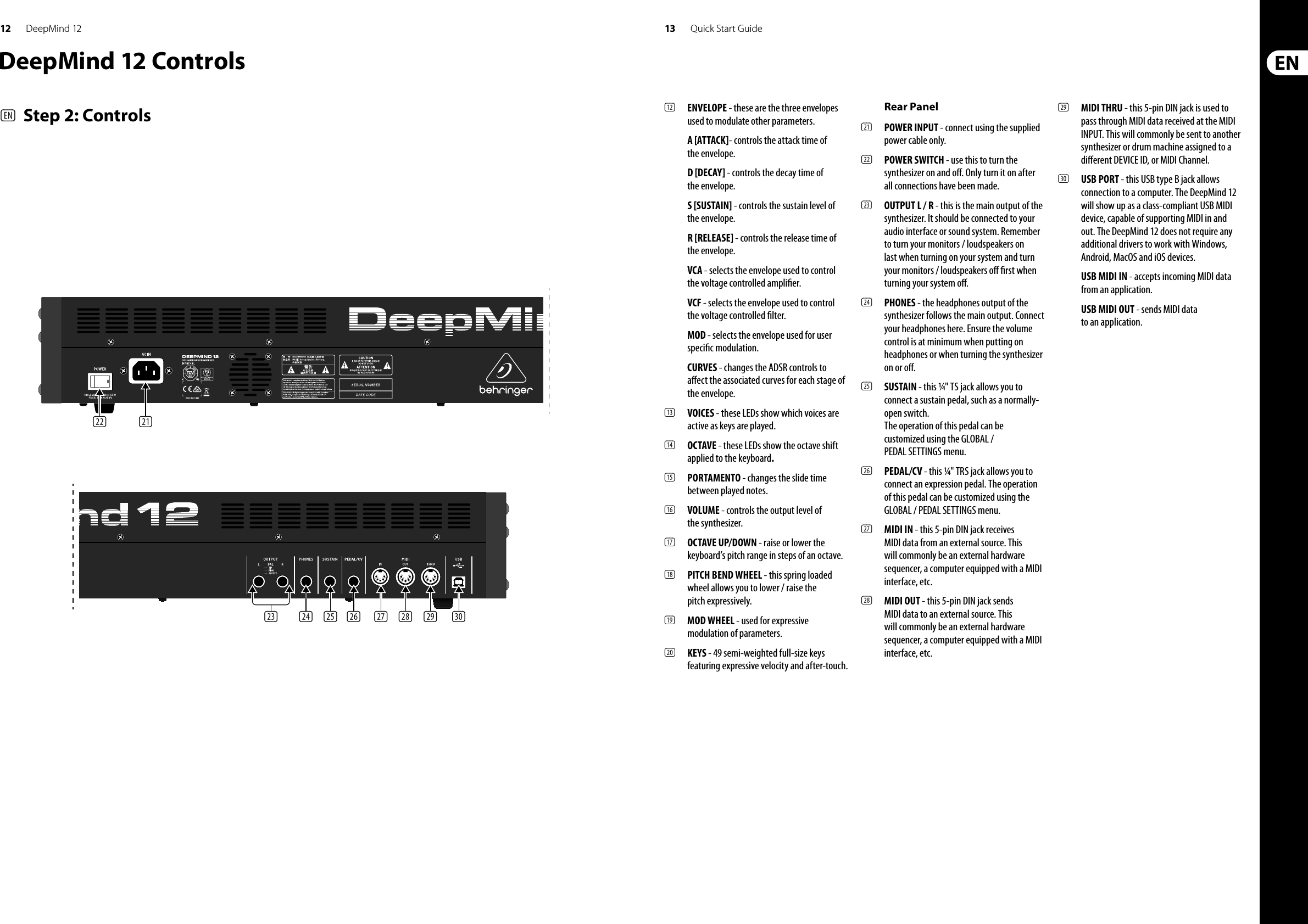 12 13DeepMind 12 Quick Start Guide(22) (21)(23) (24) (25) (26) (27) (28) (29) (30)(12)  ENVELOPE - these are the three envelopes used to modulate other parameters.A [ATTACK]- controls the attack time of the envelope.D [DECAY] - controls the decay time of the envelope.S [SUSTAIN] - controls the sustain level of the envelope.R [RELEASE] - controls the release time of the envelope.VCA - selects the envelope used to control the voltage controlled ampli er.VCF - selects the envelope used to control the voltage controlled  lter.MOD - selects the envelope used for user speci c modulation.CURVES - changes the ADSR controls to a ect the associated curves for each stage of the envelope.(13)  VOICES - these LEDs show which voices are active as keys are played.(14)  OCTAVE - these LEDs show the octave shift applied to the keyboard.(15)  PORTAMENTO - changes the slide time between played notes.(16)  VOLUME - controls the output level of the synthesizer.(17)  OCTAVE UP/DOWN - raise or lower the keyboard’s pitch range in steps of an octave.(18)  PITCH BEND WHEEL - this spring loaded wheel allows you to lower / raise the pitch expressively.(19)  MOD WHEEL - used for expressive modulation of parameters.(20)  KEYS - 49 semi-weighted full-size keys featuring expressive velocity and after-touch.Rear Panel(21)  POWER INPUT - connect using the supplied power cable only. (22)  POWER SWITCH - use this to turn the synthesizer on and o . Only turn it on after all connections have been made. (23)  OUTPUT L / R - this is the main output of the synthesizer. It should be connected to your audio interface or sound system. Remember to turn your monitors / loudspeakers on last when turning on your system and turn your monitors / loudspeakers o   rst when turning your system o .(24)  PHONES - the headphones output of the synthesizer follows the main output. Connect your headphones here. Ensure the volume control is at minimum when putting on headphones or when turning the synthesizer on or o .(25)  SUSTAIN - this ¼&quot; TS jack allows you to connect a sustain pedal, such as a normally-open switch.The operation of this pedal can be customized using the GLOBAL / PEDAL SETTINGS menu. (26)  PEDAL/CV - this ¼&quot; TRS jack allows you to connect an expression pedal. The operation of this pedal can be customized using the GLOBAL / PEDAL SETTINGS menu. (27)  MIDI IN - this 5-pin DIN jack receives MIDI data from an external source. This will commonly be an external hardware sequencer, a computer equipped with a MIDI interface, etc. (28)  MIDI OUT - this 5-pin DIN jack sends MIDI data to an external source. This will commonly be an external hardware sequencer, a computer equipped with a MIDI interface, etc. (29)  MIDI THRU - this 5-pin DIN jack is used to pass through MIDI data received at the MIDI INPUT. This will commonly be sent to another synthesizer or drum machine assigned to a di erent DEVICE ID, or MIDI Channel.(30)  USB PORT - this USB type B jack allows connection to a computer. The DeepMind 12 will show up as a class-compliant USB MIDI device, capable of supporting MIDI in and out. The DeepMind 12 does not require any additional drivers to work with Windows, Android, MacOS and iOS devices.USB MIDI IN - accepts incoming MIDI data from an application.USB MIDI OUT - sends MIDI data to an application. DeepMind 12 Controls(EN)  Step 2: Controls