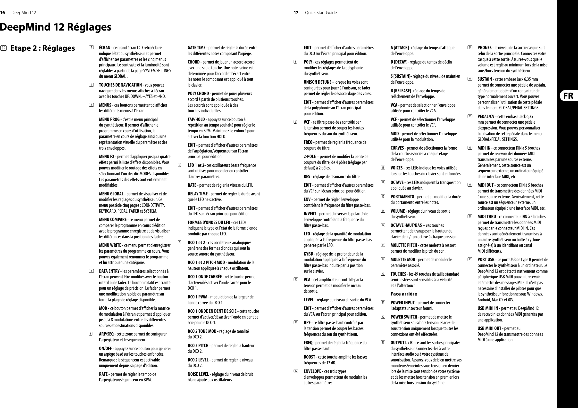 16 17DeepMind 12 Quick Start GuideDeepMind 12 Réglages(FR)  Etape 2 : Réglages (1)  ÉCRAN - ce grand écran LCD rétroéclairé indique l&apos;état du synthétiseur et permet d&apos;a  cher ses paramètres et les cinq menus principaux. Le contraste et la luminosité sont réglables à partir de la page SYSTEM SETTINGS du menu GLOBAL .(2)  TOUCHES DE NAVIGATION - vous pouvez naviguer dans les menus a  chés à l&apos;écran avec les touches UP, DOWN, +/YES et -/NO. (3)  MENUS - ces boutons permettent d&apos;a  cher les di érents menus à l&apos;écran.MENU PROG - c&apos;est le menu principal du synthétiseur. Il permet d&apos;a  cher le programme en cours d&apos;utilisation, le paramètre en cours de réglage ainsi qu&apos;une représentation visuelle du paramètre et des trois enveloppes.MENU FX - permet d&apos;appliquer jusqu&apos;à quatre e ets parmi la liste d&apos;e ets disponibles. Vous pouvez modi er le routage des e ets en sélectionnant l&apos;un des dix MODES disponibles. Les paramètres des e ets sont entièrement modi ables. MENU GLOBAL - permet de visualiser et de modi er les réglages du synthétiseur. Ce menu possède cinq pages : CONNECTIVITY, KEYBOARD, PEDAL, FADER et SYSTEM. MENU COMPARE - ce menu permet de comparer le programme en cours d&apos;édition avec le programme enregistré et de visualiser les di érences dans la position des faders.MENU WRITE - ce menu permet d&apos;enregistrer les paramètres du programme en cours. Vous pouvez également renommer le programme et lui attribuer une catégorie. (4)  DATA ENTRY - les paramètres sélectionnés à l&apos;écran peuvent être modi és avec le bouton rotatif ou le fader. Le bouton rotatif est cranté pour un réglage de précision. Le fader permet une modi cation rapide du paramètre sur toute la plage de réglage disponible. MOD - ce bouton permet d&apos;a  cher la matrice de modulation à l&apos;écran et permet d&apos;appliquer jusqu&apos;à 8 modulations entre  les di érentes sources et destinations disponibles.(5)  ARP/SEQ - cette zone permet de con gurer l&apos;arpégiateur et le séquenceur.ON/OFF - appuyez sur ce bouton pour générer un arpège basé sur les touches enfoncées. Remarque: le séquenceur est activable uniquement depuis sa page d&apos;édition.RATE - permet de régler le tempo de l&apos;arpégiateur/séquenceur en BPM.GATE TIME - permet de régler la durée entre les di érentes notes composant l&apos;arpège.CHORD - permet de jouer un accord accord avec une seule touche. Une note racine est déterminée pour l&apos;accord et l&apos;écart entre les notes le composant est appliqué à tout le clavier.POLY CHORD - permet de jouer plusieurs accord à partir de plusieurs touches. Les accords sont appliquée à des touches individuelles.TAP/HOLD - appuyez sur ce bouton à répétition au tempo souhaité pour régler le tempo en BPM. Maintenez-le enfoncé pour activer la fonction HOLD.EDIT - permet d&apos;a  cher d&apos;autres paramètres de l&apos;arpégiateur/séquenceur sur l&apos;écran principal pour édition(6)  LFO 1 et 2- ces oscillateurs basse fréquence sont utilisés pour moduler ou contrôler d&apos;autres paramètres.RATE - permet de régler la vitesse du LFO.DELAY TIME - permet de régler la durée avant que le LFO ne s&apos;active.EDIT - permet d&apos;a  cher d&apos;autres paramètres du LFO sur l&apos;écran principal pour édition.FORMES D&apos;ONDES DU LFO - ces LEDs indiquent le type et l&apos;état de la forme d&apos;onde produite par chaque LFO.(7)  DCO 1 et 2 - ces oscillateurs analogiques génèrent des formes d&apos;ondes qui sont la source sonore du synthétiseur.DCO 1 et 2 PITCH MOD - modulation de la hauteur appliquée à chaque oscillateur.DCO 1 ONDE CARRÉE - cette touche permet d&apos;activer/désactiver l&apos;onde carrée pour le DCO 1.DCO 1 PWM - modulation de la largeur de l&apos;onde carrée du DCO 1.DCO 1 ONDE EN DENT DE SCIE - cette touche permet d&apos;activer/désactiver l&apos;onde en dent de scie pour le DCO 1.DCO 2 TONE MOD - réglage de tonalité du DCO 2.DCO 2 PITCH - permet de régler la hauteur du DCO 2.DCO 2 LEVEL - permet de régler le niveau du DCO 2.NOISE LEVEL - réglage du niveau de bruit blanc ajouté aux oscillateurs.EDIT - permet d&apos;a  cher d&apos;autres paramètres du DCO sur l&apos;écran principal pour édition.(8)  POLY - ces réglages permettent de modi er les réglages de la polyphonie du synthétiseur.UNISON DETUNE - lorsque les voies sont con gurées pour jouer à l&apos;unisson, ce fader permet de régler le désaccordage des voies.EDIT - permet d&apos;a  cher d&apos;autres paramètres de la polyphonie sur l&apos;écran principal pour édition.(9)  VCF - ce  ltre passe-bas contrôlé par la tension permet de couper les hautes fréquences du son du synthétiseur.FREQ - permet de régler la fréquence de coupure du  ltre.2-POLE – permet de modi er la pente de coupure du  ltre, de 4 pôles (réglage par défaut) à 2 pôles.RES - réglage de résonance du  ltre.EDIT - permet d&apos;a  cher d&apos;autres paramètres du VCF sur l&apos;écran principal pour édition.ENV - permet de régler l&apos;enveloppe contrôlant la fréquence du  ltre passe-bas.INVERT - permet d&apos;inverser la polarité de l&apos;enveloppe contrôlant la fréquence du  ltre passe-bas.LFO - réglage de la quantité de modulation appliquée à la fréquence du  ltre passe-bas générée par le LFO.KYBD - réglage de la profondeur de la modulation appliquée à la fréquence du  ltre passe-bas induite par la position sur le clavier.(10)  VCA - cet ampli cateur contrôlé par la tension permet de modi er le niveau de sortie.LEVEL - réglage du niveau de sortie du VCA.EDIT - permet d&apos;a  cher d&apos;autres paramètres du VCA sur l&apos;écran principal pour édition.(11)  HPF - ce  ltre passe-haut contrôlé par la tension permet de couper les basses fréquences du son du synthétiseur. FREQ - permet de régler la fréquence du  ltre passe-haut.BOOST - cette touche ampli e les basses fréquences de 12 dB.(12)  ENVELOPE - ces trois types d&apos;enveloppes permettent de moduler les autres paramètres.A [ATTACK]- réglage du temps d&apos;attaque de l&apos;enveloppe.D [DECAY]- réglage du temps de déclin de l&apos;enveloppe.S [SUSTAIN]- réglage du niveau de maintien de l&apos;enveloppe.R [RELEASE]- réglage du temps de relâchement de l&apos;enveloppe.VCA - permet de sélectionner l&apos;enveloppe utilisée pour contrôler le VCA.VCF - permet de sélectionner l&apos;enveloppe utilisée pour contrôler le VCF.MOD - permet de sélectionner l&apos;enveloppe utilisée pour la modulation.CURVES - permet de sélectionner la forme de la courbe associée à chaque étage de l&apos;enveloppe.(13)  VOICES - ces LEDs indique les voies utilisée lorsque les touches du clavier sont enfoncées.(14)  OCTAVE - ces LEDs indiquent la transposition appliquée au clavier.(15)  PORTAMENTO - permet de modi er la durée du portamento entre les notes.(16)  VOLUME - réglage du niveau de sortie du synthétiseur.(17)  OCTAVE HAUT/BAS – ces touches permettent de transposer la hauteur du clavier de +/- un octave à chaque pression.(18)  MOLETTE PITCH - cette molette à ressort permet de modi er le pitch du son.(19)  MOLETTE MOD - permet de moduler le paramètre associé.(20)  TOUCHES - les 49 touches de taille standard semi-lestées sont sensibles à la vélocité et à l&apos;aftertouch.Face arrière(21)  POWER INPUT - permet de connecter l&apos;adaptateur secteur fourni. (22)  POWER SWITCH - permet de mettre le synthétiseur sous/hors tension. Placez-le sous tension uniquement lorsque toutes les connexions ont été e ectuées. (23)  OUTPUT L / R - ce sont les sorties principales du synthétiseur. Connectez-les à votre interface audio ou à votre système de sonorisation. Assurez-vous de bien mettre vos moniteurs/enceintes sous tension en dernier lors de la mise sous tension de votre système et de les mettre hors tension en premier lors de la mise hors tension du système.(24)  PHONES - le niveau de la sortie casque suit celui de la sortie principale. Connectez votre casque à cette sortie. Assurez-vous que le volume est réglé au minimum lors de la mise sous/hors tension du synthétiseur.(25)  SUSTAIN - cette embase Jack 6,35 mm permet de connecter une pédale de sustain, généralement dotée d&apos;un contacteur de type normalement ouvert. Vous pouvez personnaliser l&apos;utilisation de cette pédale dans le menu GLOBAL/PEDAL SETTINGS. (26)  PEDAL/CV - cette embase Jack 6,35 mm permet de connecter une pédale d&apos;expression. Vous pouvez personnaliser l&apos;utilisation de cette pédale dans le menu GLOBAL/PEDAL SETTINGS. (27)  MIDI IN - ce connecteur DIN à 5 broches permet de recevoir des données MIDI transmises par une source externe. Généralement, cette source est un séquenceur externe, un ordinateur équipé d&apos;une interface MIDI, etc. (28)  MIDI OUT - ce connecteur DIN à 5 broches permet de transmettre des données MIDI à une source externe. Généralement, cette source est un séquenceur externe, un ordinateur équipé d&apos;une interface MIDI, etc. (29)  MIDI THRU - ce connecteur DIN à 5 broches permet de transmettre les données MIDI reçues par le connecteur MIDI IN. Ces données sont généralement transmises à un autre synthétiseur ou boîte à rythme assigné(e) à un identi ant ou canal MIDI di érents.(30)  PORT USB - Ce port USB de type B permet de connecter le synthétiseur à un ordinateur. Le DeepMind 12 est détecté nativement comme périphérique USB MIDI pouvant recevoir et émettre des messages MIDI. Il n&apos;est pas nécessaire d&apos;installer de pilotes pour que le synthétiseur fonctionne sous Windows, Android, Mac OS et iOS.USB MIDI IN - permet au DeepMind 12 de recevoir les données MIDI générées par une application.USB MIDI OUT - permet au DeepMind 12 de transmettre des données MIDI à une application.