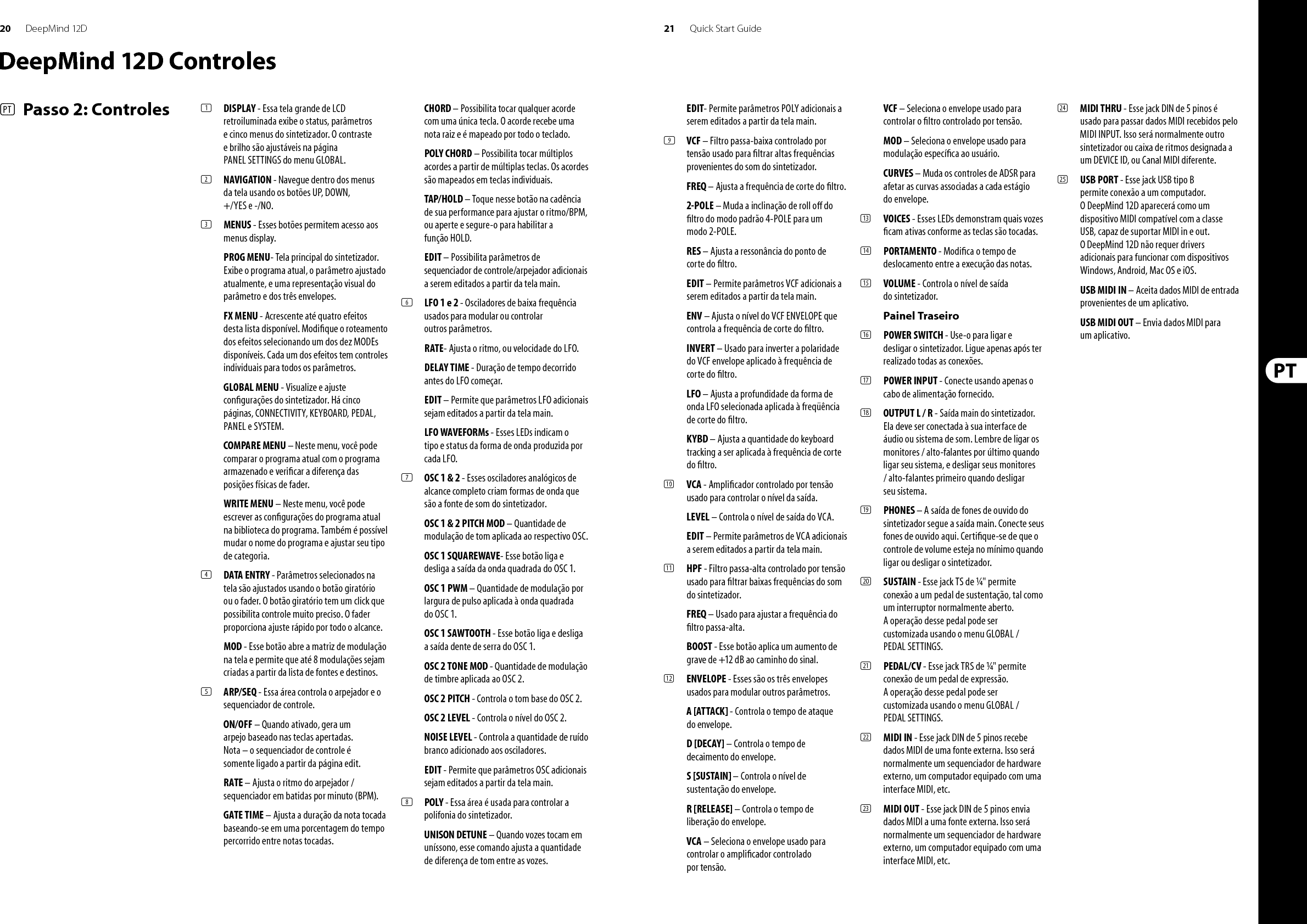 22 23DeepMind 12D Quick Start GuideDeepMind 12D Getting startedOVERVIEWThis ‘Getting Started Guide’ will help you set up the DeepMind 12D analog polyphonic synthesizer and brie y introduce its capabilities. CONNECTIONTo connect the DeepMind 12D to your system please consult the connection guide earlier in this document.BROWSING PROGRAMSTo change programs, use the -NO and +/YES switches. To access the program browser press and hold the PROG switch, then press the GLOBAL switch, or move the rotary knob. For more information on program management please consult the product manual.PROGRAMMINGThe DeepMind 12D programming techniques are described in detail in the product manual.RECORD, EDIT and PLAYBACK AUTOMATIONWhen using the analog engine of the synthesizer with a Digital Audio Workstation (DAW) you can record and playback any automatable parameter. This allows you to record expressive automation and playback or edit that automation in your DAW.USING AS A CONTROLLERWhen using the synthesizer features as a controller you can control your virtual instruments and Digital Audio Workstation (DAW). For mapping please consult the product manual. SOFTWARE SET-UPThe DeepMind 12D is a USB Class Compliant MIDI device, and so no driver installation is required. The DeepMind 12D does not require any additional drivers to work with Windows, Android, MacOS and iOS devices.HARDWARE SETUPMake all the connections in your system. Apply power to the DeepMind 12D using the supplied power cable only. Ensure your sound system is turned down. Turn on the power switch.DAW SETTINGSIn your DAW, create a new channel and select your master keyboard as the MIDI input device. On the same channel ensure that recorded MIDI is also sent back by making the DeepMind 12D the same channel’s MIDI output device.If you can’t see the DeepMind 12D in your DAW channel options please consult your DAW documentation to ensure you have enabled the DeepMind 12D as a MIDI device. GLOBAL SETTINGSThe GLOBAL menus allow you to customize the DeepMind 12D analog polyphonic synthesizer to your speci c work ow / requirements. For more information on the GLOBAL settings, please consult the product manual. FIRMWARE UPDATECheck that the latest  rmware in your unit is up to date (see the GLOBAL/SYSTEM SETTINGS menu of the display). If not, then updating the  rmware will give you the latest enhancements. Visit our website behringer.com, and download the latest  rmware from the DeepMind 12D analog polyphonic synthesizer product page. IMPORTANT NOTE: Updating the  rmware may a ect your programs, please ensure you make a full back up. For detailed instructions please consult the product manual.(EN)  Step 3: Getting started(ES)  Paso 3: Puesta en marchaRESUMENEsta ‘Guía de puesta en marcha’ le ayudará a con gurar su sintetizador analógico polifónico DeepMind 12D y le presentará brevemente sus posibilidades. CONEXIÓNPara conectar el DeepMind 12D a su sistema, consulte la guía de conexiones que encontrará un poco antes en este documento.BÚSQUEDA DE PROGRAMASPara cambiar de programa, use los interruptores -NO y +/YES. Para acceder al buscador de programas, mantenga pulsado el interruptor PROG y pulse después el interruptor GLOBAL o gire el mando giratorio. Para más información sobre la gestión de los programas, consulte el manual de instrucciones completo del producto.PROGRAMACIÓNLas técnicas de programación del DeepMind 12D son descritas en detalle en el manual de instrucciones completo del producto.GRABACIÓN, EDICIÓN y AUTOMATIZACIÓN DE LA REPRODUCCIÓNCuando use el núcleo analógico del sintetizador con un workstation de audio digital (DAW), podrá grabar y reproducir cualquier parámetro automatizable. Esto le permitirá rabar y reproducir una automatización expresiva o editar dicha automatización en su DAW.USO DE UN CONTROLADORSi va a usar las funciones de este sintetizador como controlador, podrá controlar tanto instrumentos virtuales como workstation de audio digital (DAW). Para saber las distintas opciones de asignación o mapeo, consulte el manual de instrucciones completo del producto. CONFIGURACIÓN DEL SOFTWAREEl DeepMind 12D es un dispositivo USB compatible con MIDI, por lo que no es necesario instalar ningún driver. El DeepMind 12D no necesita ningún driver adicional para funcionar con dispositivos Windows, Android, MacOS e iOS.CONFIGURACIÓN DEL HARDWARERealice todas las conexiones de su sistema. Conecte a la corriente el DeepMind 12D usando únicamente el cable de alimentación incluido. Asegúrese de que el sistema de sonido esté apagado y entonces encienda la unidad.CONFIGURACIÓN DEL DAWEn su DAW, cree un nuevo canal y elija su teclado master como el dispositivo de entrada MIDI. En ese mismo canal, asegúrese de que el MIDI grabado sea también re-emitido, haciendo que el DeepMind 12D sea el dispositivo de salida del mismo canal MIDI.Si el DeepMind 12D no aparece en las opciones de canal de su DAW, consulte la documentación del DAW para asegurarse de que ha activado el DeepMind 12D como un dispositivo MIDI. AJUSTES GLOBALESEl menú GLOBAL le permite personalizar su sintetizador analógico polifónico DeepMind 12D para adaptarlo a sus necesidades /  ujo de trabajo concretos. Para ver más información acerca de los ajustes GLOBAL, consulte el manual de instrucciones completo del producto. ACTUALIZACIÓN DE FIRMWARECompruebe que el  rmware de su unidad esté actualizado a la última versión disponible (vea el menú Global/SYSTEM SETTINGS de la pantalla). En caso contrario, la actualización del  rmware hará que disponga de las últimas mejoras desarrolladas para el producto. Visite nuestra web behringer.com y descárguese la última actualización de  rmware disponible desde la página de producto del sintetizador analógico polifónico DeepMind 12D. NOTA IMPORTANTE: La actualización del  rmware puede afectar a sus programas, por lo que asegúrese de hacer una copia de seguridad completa. Para ver todos los detalles sobre cómo hacer esto, consulte el manual de instrucciones completo del producto.DeepMind 12D Puesta en marcha