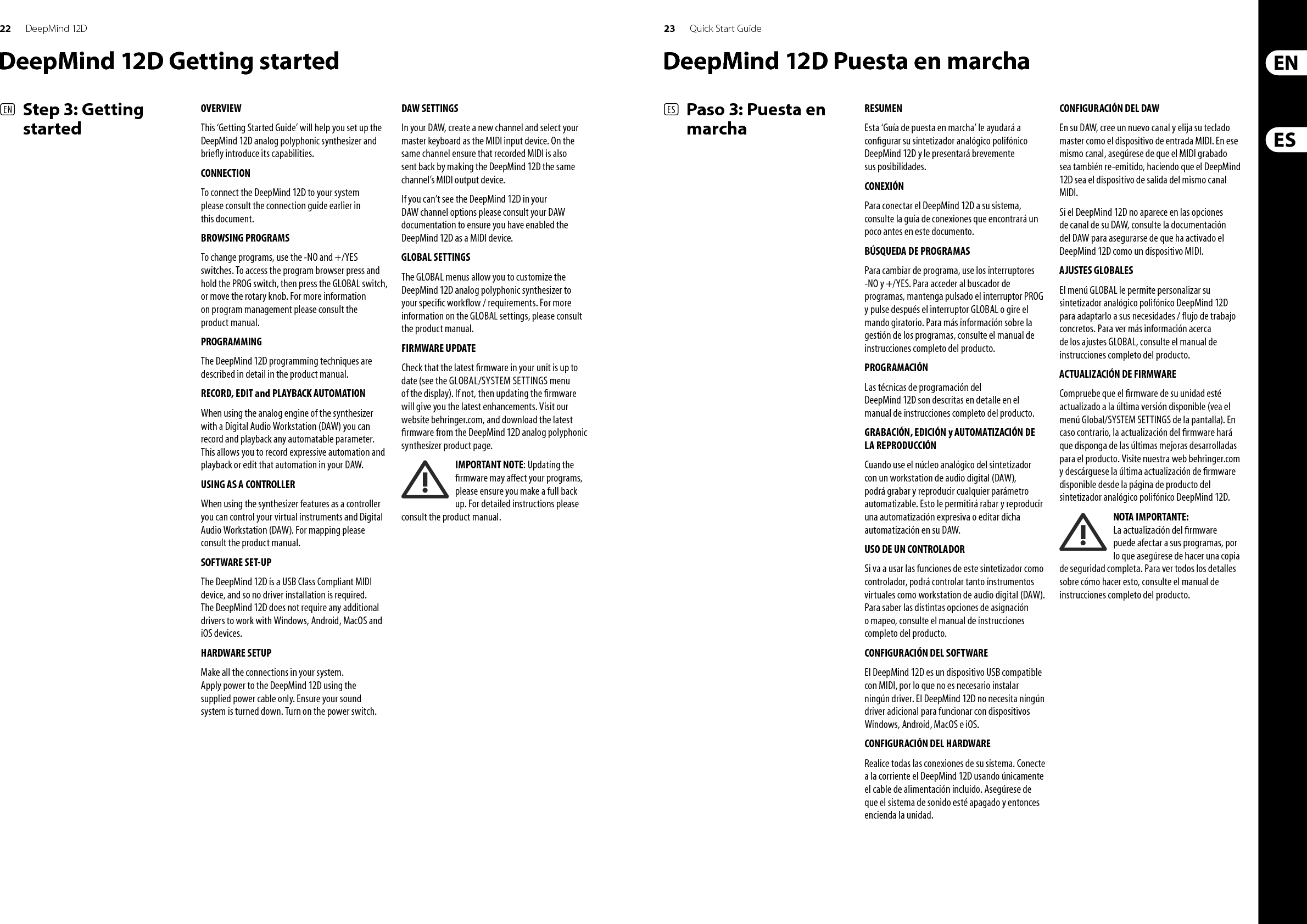 24 25DeepMind 12D Quick Start Guide(FR)  Etape 3 : Mise en oeuvre(DE)   Schritt 3: Erste SchritteAPERÇUCe ‘Guide de Prise en Main Rapide’ va vous aider à con gurer le synthétiseur analogique polyphonique DeepMind 12D et vous donnera un aperçu de ses possibilités. CONNEXIONA n de connecter le DeepMind 12D à votre système, suivez les instructions du guide de connexion se trouvant dans les pages précédentes de ce manuel.NAVIGUER ENTRE LES DIFFÉRENTS PROGRAMMESPour changer de programme, utilisez les touches -NO et +/YES. Pour accéder à l&apos;écran de sélection des programmes, maintenez le bouton PROG enfoncé puis appuyez sur le bouton GLOBAL, ou utilisez le bouton rotatif. Pour plus d&apos;information quant à la gestion des programmes, consultez le mode d&apos;emploi de l&apos;appareil.PROGRAMMATIONLes techniques de programmation du DeepMind 12D sont décrites en détails dans le mode d&apos;emploi.ENREGISTREMENT, ÉDITION et REPRODUCTION de l&apos;AUTOMATIONSi vous utilisez le moteur analogique du synthétiseur avec une Station Audio-Numérique (STAN), vous pouvez enregistrer puis reproduire l&apos;automation de chaque paramètre auquel elle peut s&apos;appliquer. Cela permet d&apos;enregistrer une automation puis de la reproduire ou de l&apos;éditer dans votre STAN.UTILISATION COMME CONTRÔLEURLe synthétiseur peut être utilisé comme un contrôler, ce qui permet de contrôler vos instruments virtuels et votre Station Audio-Numérique (STAN). Vous trouverez toutes les instructions nécessaires pour e ectuer vos assignations dans le mode d&apos;emploi. CONFIGURATION LOGICIELLELe DeepMind 12D est un appareil USB reconnu nativement, l&apos;installation d&apos;aucun pilote n&apos;est requise. Il n&apos;est pas nécessaire d&apos;installer de pilotes supplémentaires pour que le synthétiseur fonctionne sous Windows, Android, MacOS et iOS.MISE EN ŒUVREE ectuez toutes les connexions à votre système. Connectez le DeepMind 12D au réseau électrique en utilisant uniquement le cordon secteur fourni. Assurez-vous que le système de sonorisation est bien hors tension. Mettez le synthétiseur sous tension.CONFIGURATION DE VOTRE STANDans votre STAN, créez une nouvelle piste et sélectionnez votre clavier maître comme périphérique d&apos;entrée MIDI. Assurez-vous que les données MIDI enregistrées sont également renvoyées vers la même piste en sélectionnant le DeepMind 12D comme interface de sortie MIDI pour cette piste.Si le DeepMind 12D n&apos;apparaît pas dans votre STAN, consultez le mode d&apos;emploi de votre STAN et assurez-vous d&apos;avoir correctement con guré le DeepMind 12D comme interface MIDI. MENU GLOBALLe menu GLOBAL vous permet de personnaliser le DeepMind 12D et de l&apos;adapter à votre utilisation et à vos exigences. Pour plus d&apos;information quant au menu GLOBAL, consultez le mode d&apos;emploi de l&apos;appareil. MISE A JOUR DU FIRMWAREVéri ez si le  rmware de votre appareil est bien à jour (consultez le menu Global/SYSTEM SETTINGS). Si ce n&apos;est pas le cas, la mise à jour du  rmware vous permettra de béné cier des dernières amélioration du système. Consultez notre site Internet behringer.com et téléchargez le dernier  rmware depuis la page produit du synthétiseur analogique polyphonique DeepMind 12D. REMARQUE IMPORTANTE : La mise à jour du  rmware peut a ecter vos programmes, assurez-vous de les avoirs bien sauvegardés sur un autre support. Pour plus de renseignements, consultez le mode d&apos;emploi.ÜBERSICHTDiese „Erste Schritte“-Anleitung hilft Ihnen beim Einrichten des polyfonen DeepMind 12D Analogsynthesizers und macht Sie kurz mit seinen Fähigkeiten vertraut. ANSCHLUSSWie Sie den DeepMind 12D an Ihr System anschließen wurde bereits weiter oben in diesem Dokument beschrieben.PROGRAMME DURCHSUCHENMit den -NO und +/YES Tastern kann man Programme wechseln. Um den Programm-Browser aufzurufen, halten Sie den PROG-Taster gedrückt und drücken den GLOBAL-Taster oder bewegen den Drehregler. Weitere Einzelheiten zur Programmverwaltung  nden Sie im Produkthandbuch.PROGRAMMIERENDie Programmierverfahren des DeepMind 12D werden ausführlich im Produkthandbuch beschrieben.AUTOMATION AUFNEHMEN, EDITIEREN und WIEDERGEBENWenn Sie die analoge Engine des Synthesizers mit einer Digital Audio Workstation (DAW) verwenden, können Sie alle automatisierbaren Parameter aufnehmen und abspielen. Auf diese Weise kann man ausdrucksstarke Automationen aufzeichnen und abspielen oder in der DAW editieren.NUTZUNG ALS CONTROLLERWenn Sie den Synthesizer und seine Features als Controller nutzen, können Sie Ihre virtuellen Instrumente und Digital Audio Workstation (DAW). Das Mapping-Verfahren wird ausführlich im Produkthandbuch beschrieben. SOFTWARE EINRICHTENDer DeepMind 12D ist ein standardkonformes USB MIDI-Gerät und benötigt für den Betrieb mit Windows-, Android-, MacOS- und iOS-Geräten keine zusätzlichen Treiber.HARDWARE EINRICHTENStellen Sie alle Verbindungen in Ihrem System her. Schließen Sie den DeepMind 12D nur über das mitgelieferte Netzkabel an das Stromnetz an. Drehen Sie die Lautstärke Ihres Soundsystems ganz zurück. Aktivieren Sie den Power-Schalter.DAW-EINSTELLUNGENErstellen Sie in Ihrer DAW einen neuen Kanal und wählen Sie Ihr Master Keyboard als MIDI-Eingabegerät. Indem Sie den DeepMind 12D auf diesem Kanal auch zum MIDI-Ausgabegerät machen, stellen Sie sicher, dass aufgenommene MIDI-Daten auch auf dem gleichen Kanal zurückgeschickt werden.Wenn der DeepMind 12D in den Kanaloptionen Ihrer DAW nicht erscheint, lesen Sie bitte in der DAW-Dokumentation nach, wie man den DeepMind 12D als MIDI-Gerät aktiviert. GLOBALE EINSTELLUNGENIn den GLOBAL-Menüs können Sie den polyfonen DeepMind 12D Analogsynthesizer an Ihren speziellen Work ow / Bedarf anpassen. Nähere Informationen zu den GLOBAL-Einstellungen  nden Sie im Produkthandbuch. FIRMWARE UPDATEStellen Sie sicher, dass die Firmware Ihres Geräts immer auf dem neuesten Stand ist (siehe Global/SYSTEM SETTINGS-Menü auf dem Display). Falls nicht, sollten Sie die Firmware aktualisieren, um die neuesten Verbesserungen nutzen zu können. Besuchen Sie unsere Website behringer.com und laden Sie die neueste Firmware von der Produktseite des polyfonen DeepMind 12D Analogsynthesizers herunter. WICHTIGER HINWEIS: Erstellen Sie vor dem Update bitte ein komplettes Backup, da die neue Firmware Ihre Programme beein ussen könnte. Genaue Anleitungen  nden Sie im Produkthandbuch.DeepMind 12D Mise en oeuvre DeepMind 12D Erste Schritte