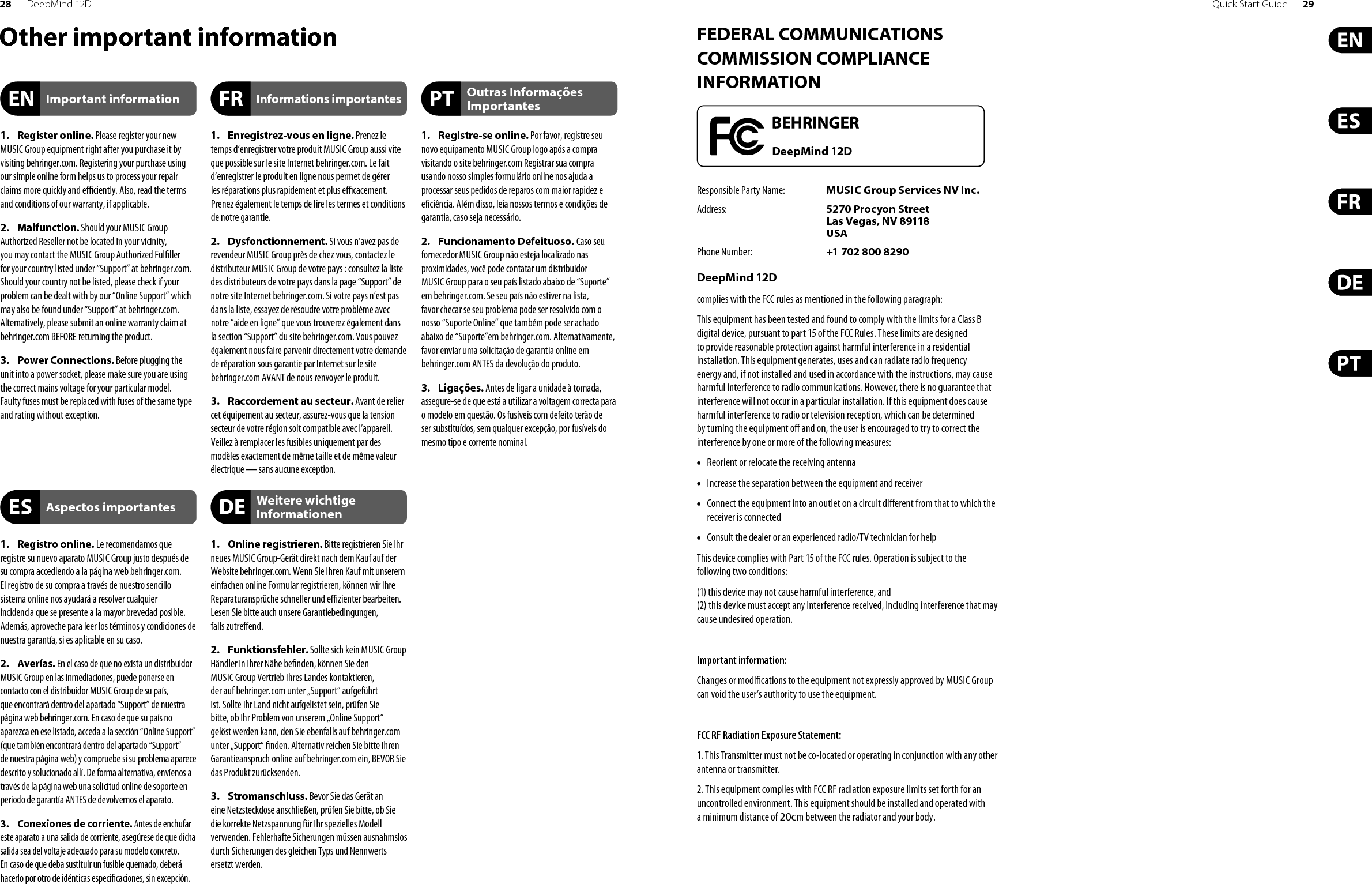 28 DeepMind 12D Quick Start Guide 29FEDERAL COMMUNICATIONS COMMISSION COMPLIANCE INFORMATIONResponsible Party Name: MUSIC Group Services NV Inc.Address: 5270 Procyon Street Las Vegas, NV 89118 USAPhone Number: +1 702 800 8290DeepMind 12Dcomplies with the FCC rules as mentioned in the followingparagraph:This equipment has been tested and found to comply with the limits for a ClassB digital device, pursuant to part 15 of the FCC Rules. These limits are designed to provide reasonable protection against harmful interference in a residential installation. This equipment generates, uses and can radiate radio frequency energy and, if not installed and used in accordance with the instructions, may cause harmful interference to radio communications. However, there is no guarantee that interference will not occur in a particular installation. If this equipment does cause harmful interference to radio or television reception, which can be determined by turning the equipment o  and on, the user is encouraged to try to correct the interference by one or more of the followingmeasures:• •  Reorient or relocate the receiving antenna• •  Increase the separation between the equipment and receiver• •  Connect the equipment into an outlet on a circuit di erent from that to which the receiver is connected• •  Consult the dealer or an experienced radio/TV technician forhelpThis device complies with Part 15 of the FCC rules. Operation is subject to the following two conditions:(1) this device may not cause harmful interference, and (2) this device must accept any interference received, including interference that may cause undesired operation.Important information:Changes or modi cations to the equipment not expressly approved by MUSIC Group can void the user’s authority to use the equipment.FCC RF Radiation Exposure Statement:1. This Transmitter must not be co-located or operating in conjunction with any other antenna or transmitter.2. This equipment complies with FCC RF radiation exposure limits set forth for an uncontrolled environment. This equipment should be installed and operated with a minimum distance of 20cm between the radiator and your body.DeepMind 12DOther important information1. Register online. Please register your newMUSIC Group equipment right after you purchase it by visiting behringer.com. Registering your purchase using our simple online form helps us to process your repair claims more quickly and e  ciently. Also, read the terms and conditions of our warranty, if applicable.2. Malfunction. Should your MUSIC GroupAuthorized Reseller not be located in your vicinity, you may contact the MUSIC Group Authorized Ful ller for your country listed under “Support” at behringer.com. Should your country not be listed, please check if your problem can be dealt with by our “Online Support” which may also be found under “Support” at behringer.com. Alternatively, please submit an online warranty claim at behringer.com BEFORE returning the product.3. Power Connections. Before plugging theunit into a power socket, please make sure you are using the correct mains voltage for your particular model. Faulty fuses must be replaced with fuses of the same type and rating without exception.1. Registro online. Le recomendamos queregistre su nuevo aparato MUSIC Group justo después de su compra accediendo a la página web behringer.com. El registro de su compra a través de nuestro sencillo sistema online nos ayudará a resolver cualquier incidencia que se presente a la mayor brevedad posible. Además, aproveche para leer los términos y condiciones de nuestra garantía, si es aplicable en su caso.2. Averías. En el caso de que no exista un distribuidor MUSIC Group en las inmediaciones, puede ponerse en contacto con el distribuidor MUSIC Group de su país, que encontrará dentro del apartado “Support” de nuestra página web behringer.com. En caso de que su país no aparezca en ese listado, acceda a la sección “Online Support” (que también encontrará dentro del apartado “Support” de nuestra página web) y compruebe si su problema aparece descrito y solucionado allí. De forma alternativa, envíenos a través de la página web una solicitud online de soporte en periodo de garantía ANTES de devolvernos el aparato.3.  Conexiones de corriente. Antes de enchufar este aparato a una salida de corriente, asegúrese de que dicha salida sea del voltaje adecuado para su modelo concreto. En caso de que deba sustituir un fusible quemado, deberá hacerlo por otro de idénticas especi caciones, sin excepción.1.  Enregistrez-vous en ligne. Prenez le temps d’enregistrer votre produit MUSIC Group aussi vite que possible sur le site Internet behringer.com. Le fait d’enregistrer le produit en ligne nous permet de gérer les réparations plus rapidement et plus e  cacement. Prenez également le temps de lire les termes et conditions de notre garantie.2. Dysfonctionnement. Si vous n’avez pas derevendeur MUSIC Group près de chez vous, contactez le distributeur MUSIC Group de votre pays : consultez la liste des distributeurs de votre pays dans la page “Support” de notre site Internet behringer.com. Si votre pays n’est pas dans la liste, essayez de résoudre votre problème avec notre “aide en ligne” que vous trouverez également dans la section “Support” du site behringer.com. Vous pouvez également nous faire parvenir directement votre demande de réparation sous garantie par Internet sur le site behringer.com AVANT de nous renvoyer le produit.3.  Raccordement au secteur. Avant de reliercet équipement au secteur, assurez-vous que la tension secteur de votre région soit compatible avec l’appareil. Veillez à remplacer les fusibles uniquement par des modèles exactement de même taille et de même valeur électrique — sans aucune exception.1. Online registrieren. Bitte registrieren Sie Ihrneues MUSIC Group-Gerät direkt nach dem Kauf auf der Website behringer.com. Wenn Sie Ihren Kauf mit unserem einfachen online Formular registrieren, können wir Ihre Reparaturansprüche schneller und e  zienter bearbeiten. Lesen Sie bitte auch unsere Garantiebedingungen, falls zutre end.2. Funktionsfehler. Sollte sich kein MUSIC GroupHändler in Ihrer Nähe be nden, können Sie den MUSIC Group Vertrieb Ihres Landes kontaktieren, der auf behringer. com unter „Support“ aufgeführt ist. Sollte Ihr Land nicht aufgelistet sein, prüfen Sie bitte, ob Ihr Problem von unserem „Online Support“ gelöst werden kann, den Sie ebenfalls auf behringer.com unter „Support“  nden. Alternativ reichen Sie bitte Ihren Garantieanspruch online auf behringer.com ein, BEVOR Sie das Produkt zurücksenden.3. Stromanschluss. Bevor Sie das Gerät aneine Netzsteckdose anschließen, prüfen Sie bitte, ob Sie die korrekte Netzspannung für Ihr spezielles Modell verwenden. Fehlerhafte Sicherungen müssen ausnahmslos durch Sicherungen des gleichen Typs und Nennwerts ersetzt werden.1. Registre-se online. Por favor, registre seunovo equipamento MUSIC Group logo após a compra visitando o site behringer.com Registrar sua compra usando nosso simples formulário online nos ajuda a processar seus pedidos de reparos com maior rapidez e e ciência. Além disso, leia nossos termos e condições de garantia, caso seja necessário.2. Funcionamento Defeituoso. Caso seufornecedor MUSIC Group não esteja localizado nas proximidades, você pode contatar um distribuidor MUSIC Group para o seu país listado abaixo de “Suporte” em behringer.com. Se seu país não estiver na lista, favor checar se seu problema pode ser resolvido com o nosso “Suporte Online” que também pode ser achado abaixo de “Suporte”em behringer.com. Alternativamente, favor enviar uma solicitação de garantia online em behringer.com ANTES da devolução do produto.3. Ligações. Antes de ligar a unidade à tomada, assegure-se de que está a utilizar a voltagem correcta para o modelo em questão. Os fusíveis com defeito terão deser substituídos, sem qualquer excepção, por fusíveis do mesmo tipo e corrente nominal.Important informationAspectos importantesInformations importantesWeitere wichtige InformationenOutras Informações Importantes