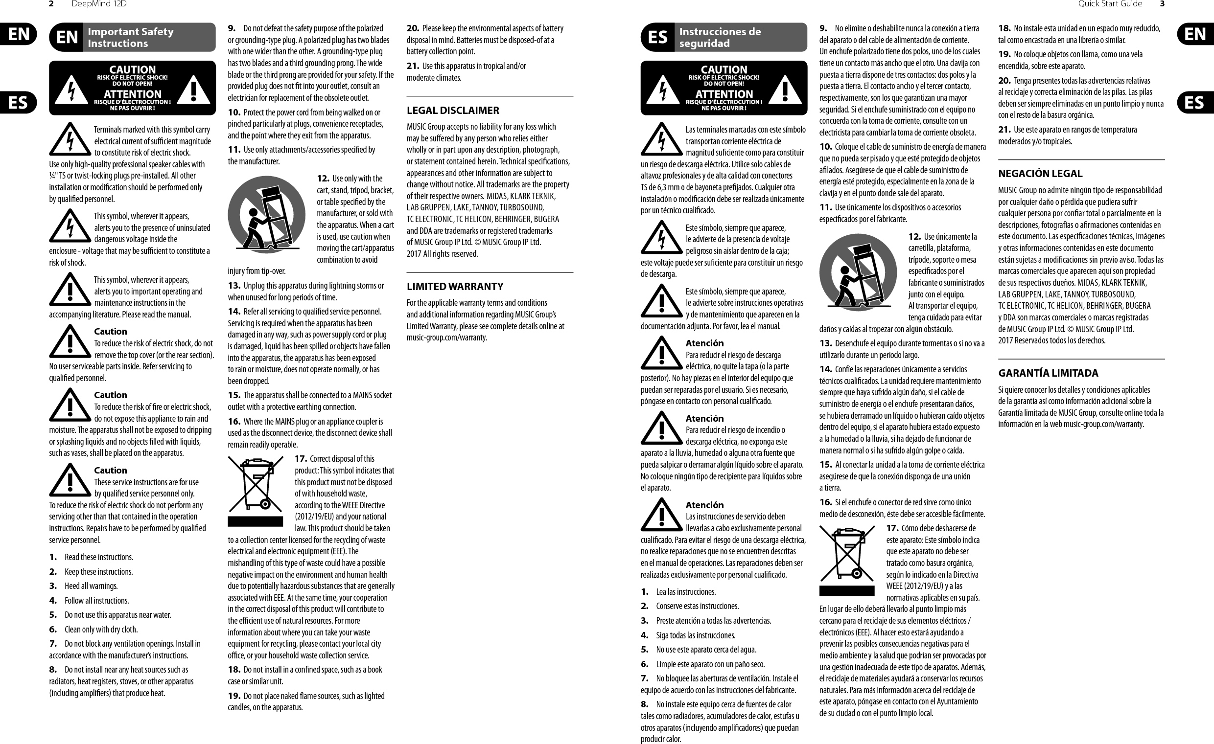 2DeepMind 12D Quick Start Guide 3Important Safety InstructionsLEGAL DISCLAIMERInstrucciones de seguridadNEGACIÓN LEGALGARANTÍA LIMITADALIMITED WARRANTYTerminals marked with this symbol carry electrical current of su  cient magnitude to constitute risk of electric shock. Use only high-quality professional speaker cables with ¼&quot; TS or twist-locking plugs pre-installed. Allother installation or modi cation should be performed only by quali edpersonnel.This symbol, wherever it appears, alertsyou to the presence of uninsulated dangerous voltage inside the enclosure-voltage that may be su  cient to constitute a risk ofshock.This symbol, wherever it appears, alertsyou to important operating and maintenance instructions in the accompanying literature. Please read the manual.CautionTo reduce the risk of electric shock, donot remove the top cover (or the rear section). No user serviceable parts inside. Refer servicing to quali ed personnel.CautionTo reduce the risk of  re or electric shock, do not expose this appliance to rain and moisture. The apparatus shall not be exposed to dripping or splashing liquids and no objects  lled with liquids, suchas vases, shall be placed on the apparatus.CautionThese service instructions are for use by quali ed service personnel only. Toreduce the risk of electric shock do not perform any servicing other than that contained in the operation instructions. Repairs have to be performed by quali ed servicepersonnel.1.  Read these instructions.2.  Keep these instructions.3.  Heed all warnings.4.  Follow all instructions.5.  Do not use this apparatus near water.6.  Clean only with dry cloth.7.  Do not block any ventilation openings. Install in accordance with the manufacturer’s instructions.8.  Do not install near any heat sources such as radiators, heat registers, stoves, or other apparatus (including ampli ers) that produce heat.9.  Do not defeat the safety purpose of the polarized or grounding-type plug. A polarized plug has two blades with one wider than the other. A grounding-type plug has two blades and a third grounding prong. The wide blade or the third prong are provided for your safety. Ifthe provided plug does not  t into your outlet, consult an electrician for replacement of the obsolete outlet.10.  Protect the power cord from being walked on or pinched particularly at plugs, convenience receptacles, and the point where they exit from the apparatus.11.  Use only attachments/accessories speci ed by themanufacturer.12.  Use only with the cart, stand, tripod, bracket, or table speci ed by the manufacturer, orsold with the apparatus. When a cart is used, use caution when moving the cart/apparatus combination to avoid injury from tip-over.13.  Unplug this apparatus during lightning storms or when unused for long periods of time. 14.  Refer all servicing to quali ed service personnel. Servicing is required when the apparatus has been damaged in any way, such as power supply cord or plug is damaged, liquid has been spilled or objects have fallen into the apparatus, the apparatus has been exposed to rain or moisture, does not operate normally, or has beendropped.15.  The apparatus shall be connected to a MAINS socket outlet with a protective earthing connection.16.  Where the MAINS plug or an appliance coupler is used as the disconnect device, the disconnect device shall remain readily operable.17.  Correct disposal of this product: This symbol indicates that this product must not be disposed of with household waste, according to the WEEE Directive (2012/19/EU) and your national law. This product should be taken to a collection center licensed for the recycling of waste electrical and electronic equipment (EEE). The mishandling of this type of waste could have a possible negative impact on the environment and human health due to potentially hazardous substances that are generally associated with EEE. At the same time, your cooperation in the correct disposal of this product will contribute to the e  cient use of natural resources. For more information about where you can take your waste equipment for recycling, please contact your local city o  ce, or your household waste collection service.18.  Do not install in a con ned space, such as a book case or similar unit.19.  Do not place naked  ame sources, such as lighted candles, on the apparatus.20.  Please keep the environmental aspects of battery disposal in mind. Batteries must be disposed-of at a battery collection point.21.  Use this apparatus in tropical and/or moderate climates.MUSIC Group accepts no liability for any loss which may be su ered by any person who relies either wholly or in part upon any description, photograph, or statement contained herein. Technical speci cations, appearances and other information are subject to change without notice. All trademarks are the property of their respective owners. MIDAS, KLARK TEKNIK, LAB GRUPPEN, LAKE, TANNOY, TURBOSOUND, TC ELECTRONIC, TC HELICON, BEHRINGER, BUGERA and DDA are trademarks or registered trademarks of MUSIC Group IP Ltd. © MUSIC Group IP Ltd. 2017 All rights reserved.For the applicable warranty terms and conditions and additional information regarding MUSIC Group’s Limited Warranty, please see complete details online at music-group.com/warranty. Las terminales marcadas con este símbolo transportan corriente eléctrica de magnitud su ciente como para constituir un riesgo de descarga eléctrica. Utilice solo cables de altavoz profesionales y de alta calidad con conectores TS de 6,3 mm o de bayoneta pre jados. Cualquier otra instalación o modi cación debe ser realizada únicamente por un técnico cuali cado.Este símbolo, siempre que aparece, leadvierte de la presencia de voltaje peligroso sin aislar dentro de la caja; estevoltaje puede ser su ciente para constituir un riesgo dedescarga.Este símbolo, siempre que aparece, leadvierte sobre instrucciones operativas y de mantenimiento que aparecen en la documentación adjunta. Por favor, lea el manual.AtenciónPara reducir el riesgo de descarga eléctrica, no quite la tapa (o la parte posterior). No hay piezas en el interior del equipo que puedan ser reparadas por el usuario. Si es necesario, póngase en contacto con personal cuali cado.AtenciónPara reducir el riesgo de incendio o descarga eléctrica, no exponga este aparato a la lluvia, humedad o alguna otra fuente que pueda salpicar o derramar algún líquido sobre el aparato. Nocoloque ningún tipo de recipiente para líquidos sobre el aparato.AtenciónLas instrucciones de servicio deben llevarlas a cabo exclusivamente personal cuali cado. Para evitar el riesgo de una descarga eléctrica, no realice reparaciones que no se encuentren descritas en el manual de operaciones. Lasreparaciones deben ser realizadas exclusivamente por personalcuali cado.1.  Lea las instrucciones.2.  Conserve estas instrucciones.3.  Preste atención a todas las advertencias.4.  Siga todas las instrucciones.5.  No use este aparato cerca del agua.6.  Limpie este aparato con un paño seco.7.  No bloquee las aberturas de ventilación. Instale el equipo de acuerdo con las instrucciones del fabricante.8.  No instale este equipo cerca de fuentes de calor tales como radiadores, acumuladores de calor, estufas u otros aparatos (incluyendo ampli cadores) que puedan producir calor.9.  No elimine o deshabilite nunca la conexión a tierra del aparato o del cable de alimentación de corriente. Unenchufe polarizado tiene dos polos, uno de los cuales tiene un contacto más ancho que el otro. Una clavija con puesta a tierra dispone de tres contactos: dos polos y la puesta a tierra. El contacto ancho y el tercer contacto, respectivamente, son los que garantizan una mayor seguridad. Si el enchufe suministrado con el equipo no concuerda con la toma de corriente, consulte con un electricista para cambiar la toma de corriente obsoleta.10.  Coloque el cable de suministro de energía de manera que no pueda ser pisado y que esté protegido de objetos a lados. Asegúrese de que el cable de suministro de energía esté protegido, especialmente en la zona de la clavija y en el punto donde sale del aparato.11.  Use únicamente los dispositivos o accesorios especi cados por el fabricante.12.  Use únicamente la carretilla, plataforma, trípode, soporte o mesa especi cados por el fabricante o suministrados junto con el equipo. Altransportar el equipo, tenga cuidado para evitar daños y caídas al tropezar con algún obstáculo.13.  Desenchufe el equipo durante tormentas o si no va a utilizarlo durante un periodo largo.14.  Confíe las reparaciones únicamente a servicios técnicos cuali cados. La unidad requiere mantenimiento siempre que haya sufrido algún daño, si el cable de suministro de energía o el enchufe presentaran daños, sehubiera derramado un líquido o hubieran caído objetos dentro del equipo, si el aparato hubiera estado expuesto a la humedad o la lluvia, si ha dejado de funcionar de manera normal o si ha sufrido algún golpe o caída.15.  Al conectar la unidad a la toma de corriente eléctrica asegúrese de que la conexión disponga de una unión atierra.16.  Si el enchufe o conector de red sirve como único medio de desconexión, éste debe ser accesiblefácilmente.17.  Cómo debe deshacerse de este aparato: Este símbolo indica que este aparato no debe ser tratado como basura orgánica, según lo indicado en la Directiva WEEE (2012/19/EU) y a las normativas aplicables en su país. En lugar de ello deberá llevarlo al punto limpio más cercano para el reciclaje de sus elementos eléctricos/ electrónicos (EEE). Al hacer esto estará ayudando a prevenir las posibles consecuencias negativas para el medio ambiente y la salud que podrían ser provocadas por una gestión inadecuada de este tipo de aparatos. Además, el reciclaje de materiales ayudará a conservar los recursos naturales. Para más información acerca del reciclaje de este aparato, póngase en contacto con el Ayuntamiento de su ciudad o con el punto limpio local.18.  No instale esta unidad en un espacio muy reducido, tal como encastrada en una librería o similar.19.  No coloque objetos con llama, como una vela encendida, sobre este aparato.20.  Tenga presentes todas las advertencias relativas al reciclaje y correcta eliminación de las pilas. Las pilas deben ser siempre eliminadas en un punto limpio y nunca con el resto de la basura orgánica.21.  Use este aparato en rangos de temperatura moderados y/o tropicales.MUSIC Group no admite ningún tipo de responsabilidad por cualquier daño o pérdida que pudiera sufrir cualquier persona por con ar total o parcialmente en la descripciones, fotografías o a rmaciones contenidas en este documento. Las especi caciones técnicas, imágenes y otras informaciones contenidas en este documento están sujetas a modi caciones sin previo aviso. Todas las marcas comerciales que aparecen aquí son propiedad de sus respectivos dueños. MIDAS, KLARK TEKNIK, LAB GRUPPEN, LAKE, TANNOY, TURBOSOUND, TC ELECTRONIC, TC HELICON, BEHRINGER, BUGERA y DDA son marcas comerciales o marcas registradas de MUSIC Group IP Ltd. © MUSIC Group IP Ltd. 2017 Reservados todos los derechos. Si quiere conocer los detalles y condiciones aplicables de la garantía así como información adicional sobre la Garantía limitada de MUSIC Group, consulte online toda la información en la web music-group.com/warranty.