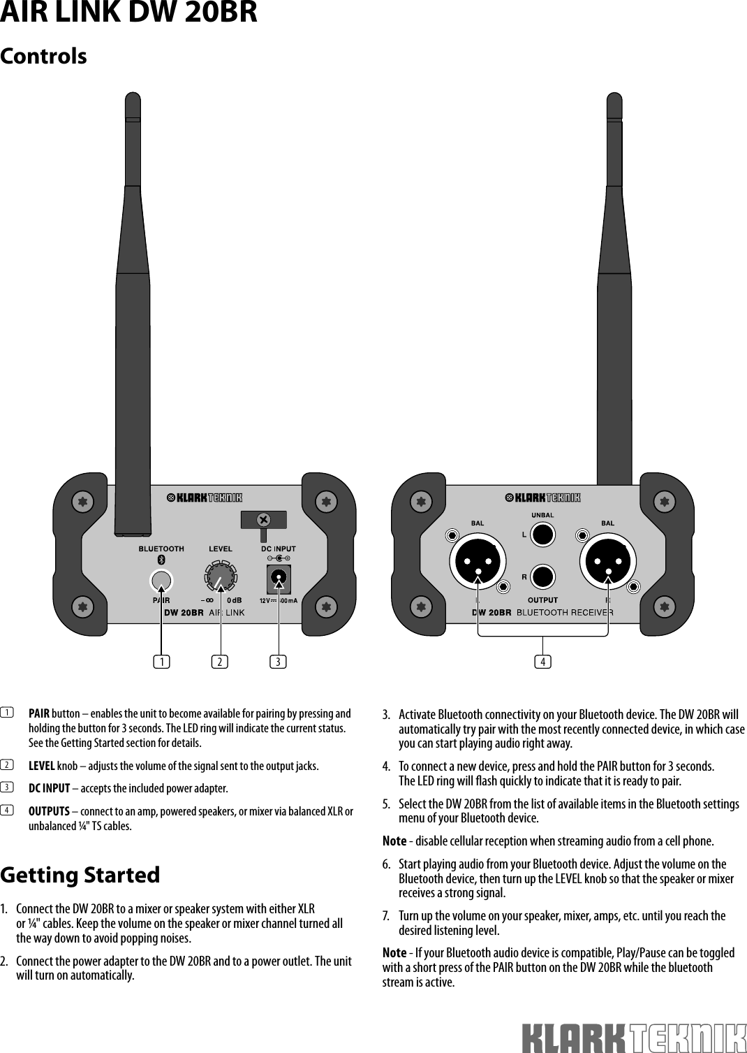 AIR LINK DW 20BRControls(1)  PAIR button – enables the unit to become available for pairing by pressing and holding the button for 3 seconds. The LED ring will indicate the current status. See the Getting Started section for details. (2)  LEVEL knob – adjusts the volume of the signal sent to the output jacks. (3)  DC INPUT – accepts the included power adapter. (4)  OUTPUTS – connect to an amp, powered speakers, or mixer via balanced XLR or unbalanced ¼&quot; TS cables. Getting Started1.  Connect the DW 20BR to a mixer or speaker system with either XLR or ¼&quot; cables. Keep the volume on the speaker or mixer channel turned all the way down to avoid popping noises. 2.  Connect the power adapter to the DW 20BR and to a power outlet. The unit will turn on automatically.3.  Activate Bluetooth connectivity on your Bluetooth device. The DW 20BR will automatically try pair with the most recently connected device, in which case you can start playing audio right away. 4.  To connect a new device, press and hold the PAIR button for 3 seconds. The LED ring will  ash quickly to indicate that it is ready to pair. 5.  Select the DW 20BR from the list of available items in the Bluetooth settings menu of your Bluetooth device. Note - disable cellular reception when streaming audio from a cell phone. 6.  Start playing audio from your Bluetooth device. Adjust the volume on the Bluetooth device, then turn up the LEVEL knob so that the speaker or mixer receives a strong signal. 7.  Turn up the volume on your speaker, mixer, amps, etc. until you reach the desired listening level.Note - If your Bluetooth audio device is compatible, Play/Pause can be toggled with a short press of the PAIR button on the DW 20BR while the bluetooth stream is active.(1) (2) (3) (4)