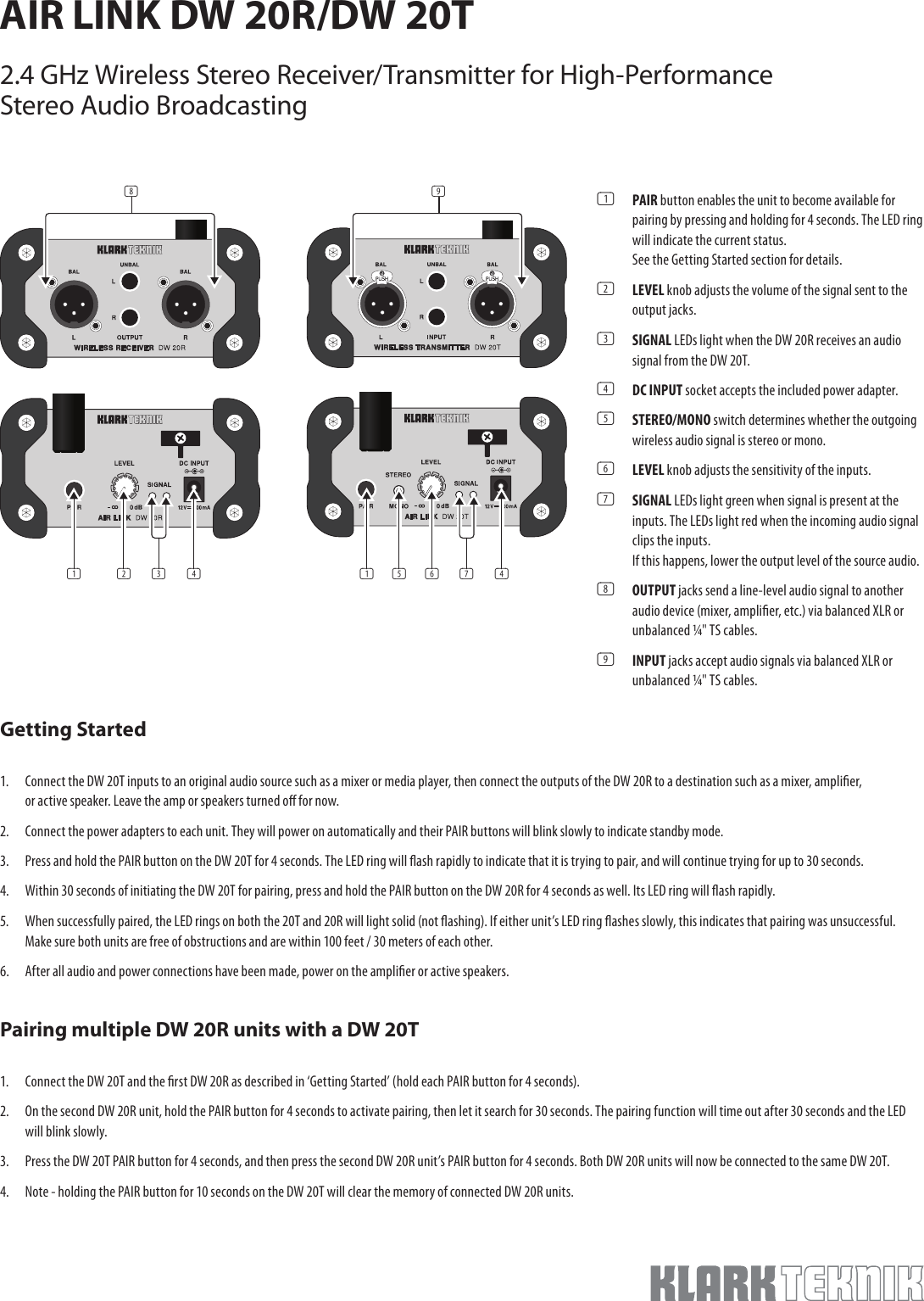 Getting Started1.  Connect the DW 20T inputs to an original audio source such as a mixer or media player, then connect the outputs of the DW 20R to a destination such as a mixer, amplier, or active speaker. Leave the amp or speakers turned o for now. 2. Connect the power adapters to each unit. They will power on automatically and their PAIR buttons will blink slowly to indicate standby mode.3. Press and hold the PAIR button on the DW 20T for 4 seconds. The LED ring will ash rapidly to indicate that it is trying to pair, and will continue trying for up to 30 seconds. 4. Within 30 seconds of initiating the DW 20T for pairing, press and hold the PAIR button on the DW 20R for 4 seconds as well. Its LED ring will ash rapidly. 5.  When successfully paired, the LED rings on both the 20T and 20R will light solid (not ashing). If either unit’s LED ring ashes slowly, this indicates that pairing was unsuccessful. Make sure both units are free of obstructions and are within 100 feet / 30 meters of each other. 6. After all audio and power connections have been made, power on the amplier or active speakers.Pairing multiple DW 20R units with a DW 20T1.  Connect the DW 20T and the rst DW 20R as described in ‘Getting Started’ (hold each PAIR button for 4 seconds).2. On the second DW 20R unit, hold the PAIR button for 4 seconds to activate pairing, then let it search for 30 seconds. The pairing function will time out after 30 seconds and the LED will blink slowly. 3. Press the DW 20T PAIR button for 4 seconds, and then press the second DW 20R unit’s PAIR button for 4 seconds. Both DW 20R units will now be connected to the same DW 20T. 4. Note - holding the PAIR button for 10 seconds on the DW 20T will clear the memory of connected DW 20R units.(1)  PAIR button enables the unit to become available for pairing by pressing and holding for 4 seconds. The LED ring will indicate the current status.  See the Getting Started section for details. (2)  LEVEL knob adjusts the volume of the signal sent to the output jacks.(3)  SIGNAL LEDs light when the DW 20R receives an audio signal from the DW 20T. (4)  DC INPUT socket accepts the included power adapter. (5)  STEREO/MONO switch determines whether the outgoing wireless audio signal is stereo or mono. (6)  LEVEL knob adjusts the sensitivity of the inputs.(7)  SIGNAL LEDs light green when signal is present at the inputs. The LEDs light red when the incoming audio signal clips the inputs.  If this happens, lower the output level of the source audio. (8)  OUTPUT jacks send a line-level audio signal to another audio device (mixer, amplier, etc.) via balanced XLR or unbalanced ¼&quot; TS cables. (9)  INPUT jacks accept audio signals via balanced XLR or unbalanced ¼&quot; TS cables. AIR LINK DW 20R/DW 20T2.4 GHz Wireless Stereo Receiver/Transmitter for High-Performance Stereo Audio Broadcasting(1) (2) (4)(3)(8) (9)(1) (6) (4)(7)(5)