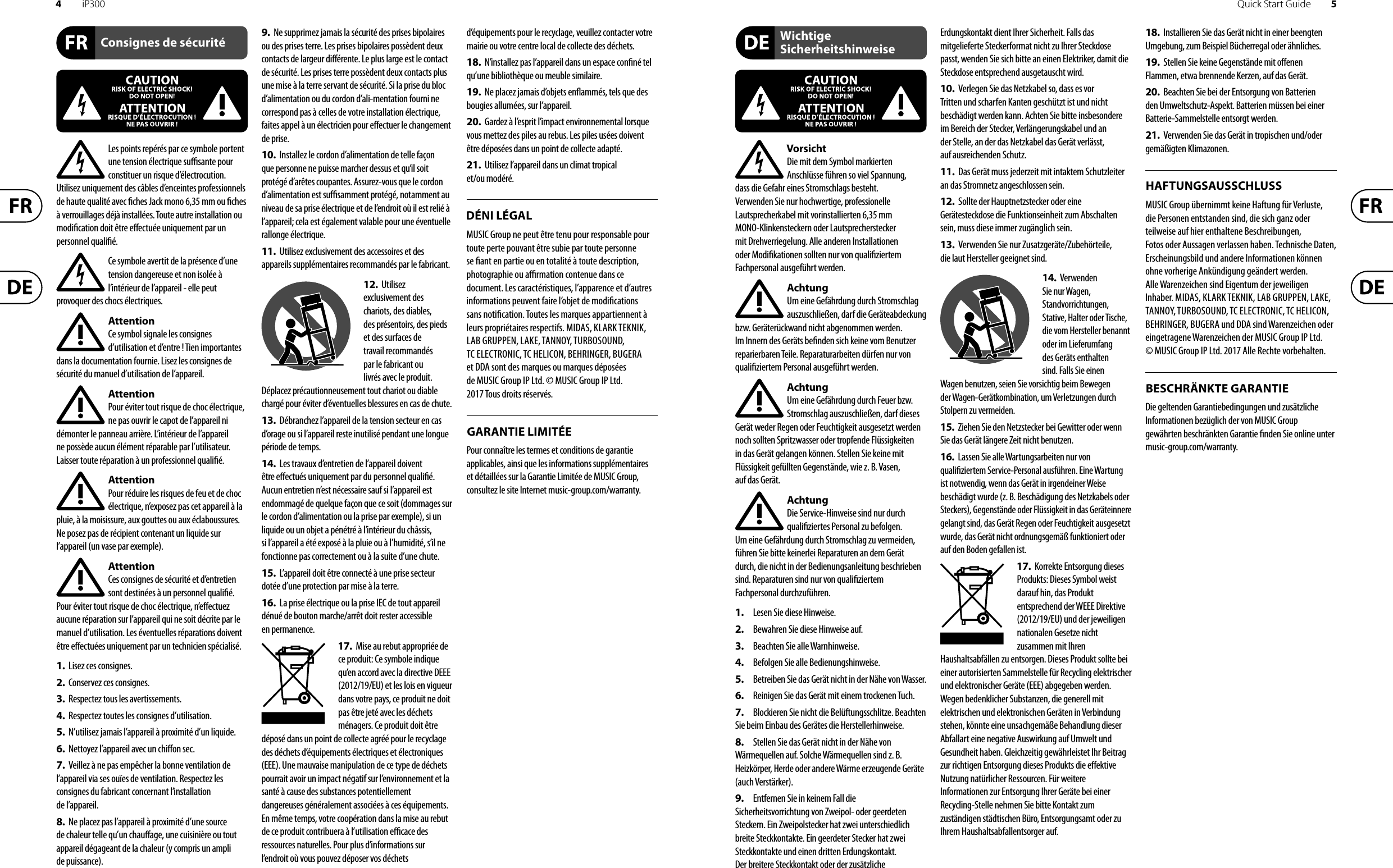 4iP300 Quick Start Guide 5Les points repérés par ce symbole portent une tension électrique su  sante pour constituer un risque d’électrocution. Utilisez uniquement des câbles d’enceintes professionnels de haute qualité avec  ches Jack mono 6,35 mm ou  ches à verrouillages déjà installées. Touteautre installation ou modi cation doit être e ectuée uniquement par un personnel quali é.Ce symbole avertit de la présence d’une tension dangereuse et non isolée à l’intérieur de l’appareil - elle peut provoquer des chocs électriques.AttentionCe symbol signale les consignes d’utilisation et d’entre ! Tien importantes dans la documentation fournie. Lisez les consignes de sécurité du manuel d’utilisation de l’appareil.AttentionPour éviter tout risque de choc électrique, ne pas ouvrir le capot de l’appareil ni démonter le panneau arrière. L’intérieur de l’appareil ne possède aucun élément réparable par l’utilisateur. Laissertoute réparation à un professionnel quali é.AttentionPour réduire les risques de feu et de choc électrique, n’exposez pas cet appareil à la pluie, à la moisissure, aux gouttes ou aux éclaboussures. Ne posez pas de récipient contenant un liquide sur l’appareil (un vase par exemple).AttentionCes consignes de sécurité et d’entretien sont destinées à un personnel quali é. Pouréviter tout risque de choc électrique, n’e ectuez aucune réparation sur l’appareil qui ne soit décrite par le manuel d’utilisation. Les éventuelles réparations doivent être e ectuées uniquement par un technicien spécialisé.1.  Lisez ces consignes.2.  Conservez ces consignes.3.  Respectez tous les avertissements.4.  Respectez toutes les consignes d’utilisation.5.  N’utilisez jamais l’appareil à proximité d’un liquide.6.  Nettoyez l’appareil avec un chi on sec.7.  Veillez à ne pas empêcher la bonne ventilation de l’appareil via ses ouïes de ventilation. Respectezles consignes du fabricant concernant l’installation del’appareil.8.  Ne placez pas l’appareil à proximité d’une source de chaleur telle qu’un chau age, une cuisinière ou tout appareil dégageant de la chaleur (y compris un ampli depuissance).9.  Ne supprimez jamais la sécurité des prises bipolaires ou des prises terre. Les prises bipolaires possèdent deux contacts de largeur di érente. Leplus large est le contact de sécurité. Les prises terre possèdent deux contacts plus une mise à la terre servant de sécurité. Si la prise du bloc d’alimentation ou du cordon d’ali-mentation fourni ne correspond pas à celles de votre installation électrique, faites appel à un électricien pour e ectuer le changement de prise.10.  Installez le cordon d’alimentation de telle façon que personne ne puisse marcher dessus et qu’il soit protégé d’arêtes coupantes. Assurez-vous que le cordon d’alimentation est sufﬁsamment protégé, notamment au niveau de sa prise électrique et de l’endroit où il est relié à l’appareil; cela est également valable pour une éventuelle rallonge électrique.11.  Utilisez exclusivement des accessoires et des appareils supplémentaires recommandés par lefabricant.12.  Utilisez exclusivement des chariots, des diables, desprésentoirs, despieds et des surfaces de travail recommandés par le fabricant ou livrés avec le produit. Déplacezprécautionneusement tout chariot ou diable chargé pour éviter d’éventuelles blessures en cas dechute.13.  Débranchez l’appareil de la tension secteur en cas d’orage ou si l’appareil reste inutilisé pendant une longue période de temps. 14.  Les travaux d’entretien de l’appareil doivent être e ectués uniquement par du personnel qualiﬁé. Aucunentretien n’est nécessaire sauf si l’appareil est endommagé de quelque façon que ce soit (dommagessur le cordon d’alimentation ou la prise par exemple), siun liquide ou un objet a pénétré à l’intérieur du châssis, si l’appareil a été exposé à la pluie ou à l’humidité, s’il ne fonctionne pas correctement ou à la suite d’une chute.15.  L’appareil doit être connecté à une prise secteur dotée d’une protection par mise à la terre. 16.  La prise électrique ou la prise IEC de tout appareil dénué de bouton marche/arrêt doit rester accessible enpermanence.17.  Mise au rebut appropriée de ce produit: Ce symbole indique qu’en accord avec la directive DEEE (2012/19/EU) et les lois en vigueur dans votre pays, ce produit ne doit pas être jeté avec les déchets ménagers. Ce produit doit être déposé dans un point de collecte agréé pour le recyclage des déchets d’équipements électriques et électroniques (EEE). Une mauvaise manipulation de ce type de déchets pourrait avoir un impact négatif sur l’environnement et la santé à cause des substances potentiellement dangereuses généralement associées à ces équipements. En même temps, votre coopération dans la mise au rebut de ce produit contribuera à l’utilisation e  cace des ressources naturelles. Pour plus d’informations sur l’endroit où vous pouvez déposer vos déchets d’équipements pour le recyclage, veuillez contacter votre mairie ou votre centre local de collecte des déchets.18.  N’installez pas l’appareil dans un espace con né tel qu’une bibliothèque ou meuble similaire.19.  Ne placez jamais d’objets en ammés, tels que des bougies allumées, sur l’appareil.20.  Gardez à l’esprit l’impact environnemental lorsque vous mettez des piles au rebus. Les piles usées doivent être déposées dans un point de collecte adapté.21.  Utilisez l’appareil dans un climat tropical et/ou modéré.MUSIC Group ne peut être tenu pour responsable pour toute perte pouvant être subie par toute personne se  ant en partie ou en totalité à toute description, photographie ou a  rmation contenue dans ce document. Les caractéristiques, l’apparence et d’autres informations peuvent faire l’objet de modi cations sans noti cation. Toutes les marques appartiennent à leurs propriétaires respectifs. MIDAS, KLARK TEKNIK, LAB GRUPPEN, LAKE, TANNOY, TURBOSOUND, TC ELECTRONIC, TC HELICON, BEHRINGER, BUGERA et DDA sont des marques ou marques déposées de MUSIC Group IP Ltd. © MUSIC Group IP Ltd. 2017 Tous droits réservés. Pour connaître les termes et conditions de garantie applicables, ainsi que les informations supplémentaires et détaillées sur la Garantie Limitée de MUSIC Group, consultez le site Internet music-group.com/warranty.VorsichtDie mit dem Symbol markierten Anschlüsse führen so viel Spannung, dassdie Gefahr eines Stromschlags besteht.Verwenden Sie nur hochwertige, professionelle Lautsprecherkabel mit vorinstallierten 6,35 mm MONO-Klinkensteckern oder Lautsprecherstecker mit Drehverriegelung. Alle anderen Installationen oder Modi kationen sollten nur von quali ziertem Fachpersonal ausgeführt werden.AchtungUm eine Gefährdung durch Stromschlag auszuschließen, darf die Geräteabdeckung bzw. Geräterückwand nicht abgenommen werden. ImInnern des Geräts be nden sich keine vom Benutzer reparierbaren Teile. Reparaturarbeiten dürfen nur von quali ziertem Personal ausgeführt werden.AchtungUm eine Gefährdung durch Feuer bzw. Stromschlag auszuschließen, darf dieses Gerät weder Regen oder Feuchtigkeit ausgesetzt werden noch sollten Spritzwasser oder tropfende Flüssigkeiten in das Gerät gelangen können. Stellen Sie keine mit Flüssigkeit gefüllten Gegenstände, wie z. B. Vasen, aufdasGerät.AchtungDie Service-Hinweise sind nur durch quali ziertes Personal zu befolgen. Umeine Gefährdung durch Stromschlag zu vermeiden, führen Sie bitte keinerlei Reparaturen an dem Gerät durch, die nicht in der Bedienungsanleitung beschrieben sind. Reparaturen sind nur von quali ziertem Fachpersonaldurchzuführen.1.  Lesen Sie diese Hinweise.2.  Bewahren Sie diese Hinweise auf.3.  Beachten Sie alle Warnhinweise.4.  Befolgen Sie alle Bedienungshinweise.5.  Betreiben Sie das Gerät nicht in der Nähe vonWasser.6.  Reinigen Sie das Gerät mit einem trockenen Tuch.7.  Blockieren Sie nicht die Belüftungsschlitze. Beachten Sie beim Einbau des Gerätes die Herstellerhinweise.8.  Stellen Sie das Gerät nicht in der Nähe von Wärmequellen auf. Solche Wärmequellen sind z. B. Heizkörper, Herde oder andere Wärme erzeugende Geräte (auch Verstärker).9.  Entfernen Sie in keinem Fall die Sicherheitsvorrichtung von Zweipol- oder geerdeten Steckern. Ein Zweipolstecker hat zwei unterschiedlich breite Steckkontakte. Ein geerdeter Stecker hat zwei Steckkontakte und einen dritten Erdungskontakt. Derbreitere Steckkontakt oder der zusätzliche Erdungskontakt dient Ihrer Sicherheit. Falls das mitgelieferte Steckerformat nicht zu Ihrer Steckdose passt, wenden Sie sich bitte an einen Elektriker, damit die Steckdose entsprechend ausgetauscht wird.10.  Verlegen Sie das Netzkabel so, dass es vor Tritten und scharfen Kanten geschützt ist und nicht beschädigt werden kann. Achten Sie bitte insbesondere im Bereich der Stecker, Verlängerungskabel und an der Stelle, an der das Netzkabel das Gerät verlässt, aufausreichendenSchutz.11.  Das Gerät muss jederzeit mit intaktem Schutzleiter an das Stromnetz angeschlossen sein.12.  Sollte der Hauptnetzstecker oder eine Gerätesteckdose die Funktionseinheit zum Abschalten sein, muss diese immer zugänglich sein.13.  Verwenden Sie nur Zusatzgeräte/Zubehörteile, dielaut Hersteller geeignet sind.14.  Verwenden Sie nur Wagen, Standvorrichtungen, Stative, Halter oder Tische, die vom Hersteller benannt oder im Lieferumfang des Geräts enthalten sind. Falls Sie einen Wagen benutzen, seien Sie vorsichtig beim Bewegen der Wagen- Gerätkombination, umVerletzungen durch Stolpern zuvermeiden.15.  Ziehen Sie den Netzstecker bei Gewitter oder wenn Sie das Gerät längere Zeit nicht benutzen.16.  Lassen Sie alle Wartungsarbeiten nur von quali ziertem Service-Personal ausführen. EineWartung ist notwendig, wenn das Gerät in irgendeiner Weise beschädigt wurde (z. B. Beschädigung des Netzkabels oder Steckers), Gegenstände oder Flüssigkeit in das Geräteinnere gelangt sind, das Gerät Regen oder Feuchtigkeit ausgesetzt wurde, das Gerät nicht ordnungsgemäß funktioniert oder auf den Boden gefallen ist.17.  Korrekte Entsorgung dieses Produkts: Dieses Symbol weist darauf hin, das Produkt entsprechend der WEEE Direktive (2012/19/EU) und der jeweiligen nationalen Gesetze nicht zusammen mit Ihren Haushaltsabfällen zu entsorgen. DiesesProdukt sollte bei einer autorisierten Sammelstelle für Recycling elektrischer und elektronischer Geräte (EEE) abgegeben werden. Wegen bedenklicher Substanzen, diegenerell mit elektrischen und elektronischen Geräten in Verbindung stehen, könnte eine unsachgemäße Behandlung dieser Abfallart eine negative Auswirkung auf Umwelt und Gesundheit haben. Gleichzeitig gewährleistet Ihr Beitrag zur richtigen Entsorgung dieses Produkts die e ektive Nutzung natürlicher Ressourcen. Fürweitere Informationen zur Entsorgung Ihrer Geräte bei einer Recycling-Stelle nehmen Sie bitte Kontakt zum zuständigen städtischen Büro, Entsorgungsamt oder zu Ihrem Haushaltsabfallentsorgerauf.18.  Installieren Sie das Gerät nicht in einer beengten Umgebung, zum Beispiel Bücherregal oder ähnliches.19.  Stellen Sie keine Gegenstände mit o enen Flammen, etwa brennende Kerzen, auf das Gerät.20.  Beachten Sie bei der Entsorgung von Batterien den Umweltschutz-Aspekt. Batterien müssen bei einer Batterie-Sammelstelle entsorgt werden.21.  Verwenden Sie das Gerät in tropischen und/oder gemäßigten Klimazonen.MUSIC Group übernimmt keine Haftung für Verluste, die Personen entstanden sind, die sich ganz oder teilweise auf hier enthaltene Beschreibungen, Fotos oder Aussagen verlassen haben. Technische Daten, Erscheinungsbild und andere Informationen können ohne vorherige Ankündigung geändert werden. Alle Warenzeichen sind Eigentum der jeweiligen Inhaber. MIDAS, KLARK TEKNIK, LAB GRUPPEN, LAKE, TANNOY, TURBOSOUND, TC ELECTRONIC, TC HELICON, BEHRINGER, BUGERA und DDA sind Warenzeichen oder eingetragene Warenzeichen der MUSIC Group IP Ltd. © MUSIC Group IP Ltd. 2017 Alle Rechte vorbehalten. Die geltenden Garantiebedingungen und zusätzliche Informationen bezüglich der von MUSIC Group gewährten beschränkten Garantie  nden Sie online unter music-group.com/warranty.Consignes de sécuritéDÉNI LÉGALGARANTIE LIMITÉEWichtige SicherheitshinweiseHAFTUNGSAUSSCHLUSSBESCHRÄNKTE GARANTIE