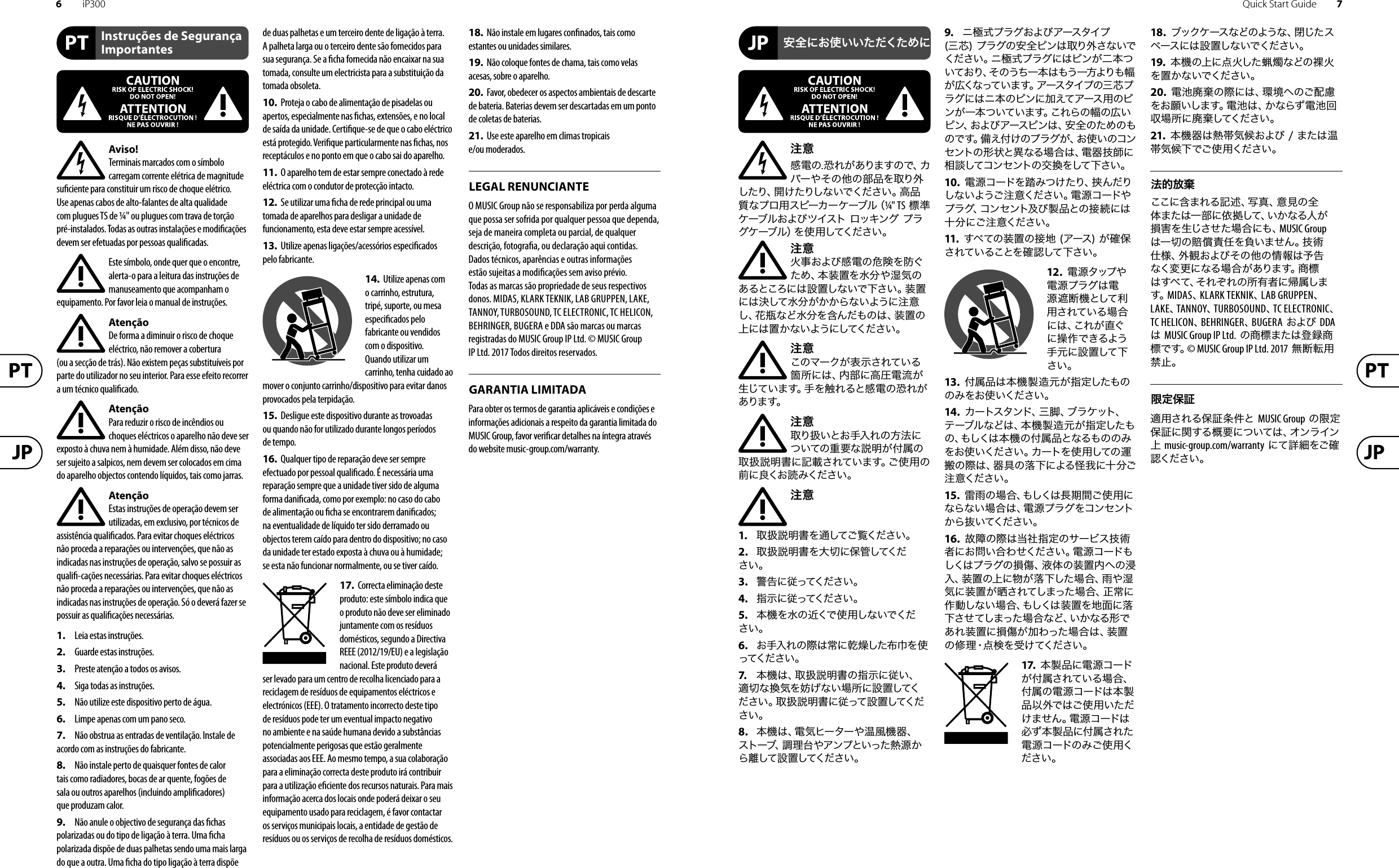 6iP300 Quick Start Guide 7Aviso!Terminais marcados com o símbolo carregam corrente elétrica de magnitude su ciente para constituir um risco de choque elétrico. Use apenas cabos de alto-falantes de alta qualidade com plugues TS de ¼&quot; ou plugues com trava de torção pré-instalados. Todas as outras instalações e modi cações devem ser efetuadas por pessoasquali cadas.Este símbolo, onde quer que o encontre, alerta-o para a leitura das instruções de manuseamento que acompanham o equipamento. Por favor leia o manual de instruções.AtençãoDe forma a diminuir o risco de choque eléctrico, não remover a cobertura (ouasecção de trás). Não existem peças substituíveis por parte do utilizador no seu interior. Para esse efeito recorrer a um técnico quali cado.AtençãoPara reduzir o risco de incêndios ou choques eléctricos o aparelho não deve ser exposto à chuva nem à humidade. Além disso, não deve ser sujeito a salpicos, nem devem ser colocados em cima do aparelho objectos contendo líquidos, tais como jarras.AtençãoEstas instruções de operação devem ser utilizadas, em exclusivo, por técnicos de assistência quali cados. Para evitar choques eléctricos não proceda a reparações ou intervenções, que não as indicadas nas instruções de operação, salvo se possuir as quali -cações necessárias. Para evitar choques eléctricos não proceda a reparações ou intervenções, que não as indicadas nas instruções de operação. Só o deverá fazer se possuir as quali cações necessárias.1.  Leia estas instruções.2.  Guarde estas instruções.3.  Preste atenção a todos os avisos.4.  Siga todas as instruções.5.  Não utilize este dispositivo perto de água.6.  Limpe apenas com um pano seco.7.  Não obstrua as entradas de ventilação. Instale de acordo com as instruções do fabricante.8.  Não instale perto de quaisquer fontes de calor tais como radiadores, bocas de ar quente, fogões de sala ou outros aparelhos (incluindo ampli cadores) que produzam calor.9.  Não anule o objectivo de segurança das  chas polarizadas ou do tipo de ligação à terra. Uma  cha polarizada dispõe de duas palhetas sendo uma mais larga do que a outra. Uma  cha do tipo ligação à terra dispõe de duas palhetas e um terceiro dente de ligação à terra. A palheta larga ou o terceiro dente são fornecidos para sua segurança. Se a  cha fornecida não encaixar na sua tomada, consulte um electricista para a substituição da tomada obsoleta.10.  Proteja o cabo de alimentação de pisadelas ou apertos, especialmente nas  chas, extensões, e no local de saída da unidade. Certi que-se de que o cabo eléctrico está protegido. Veri que particularmente nas  chas, nos receptáculos e no ponto em que o cabo sai doaparelho.11.  O aparelho tem de estar sempre conectado à rede eléctrica com o condutor de protecção intacto.12.  Se utilizar uma  cha de rede principal ou uma tomada de aparelhos para desligar a unidade de funcionamento, esta deve estar sempre acessível.13.  Utilize apenas ligações/acessórios especi cados pelofabricante.14.  Utilize apenas com o carrinho, estrutura, tripé, suporte, ou mesa especi cados pelo fabricante ou vendidos com o dispositivo. Quandoutilizar um carrinho, tenha cuidado ao mover o conjunto carrinho/dispositivo para evitar danos provocados pela terpidação. 15.  Desligue este dispositivo durante as trovoadas ou quando não for utilizado durante longos períodos detempo.16.  Qualquer tipo de reparação deve ser sempre efectuado por pessoal quali cado. É necessária uma reparação sempre que a unidade tiver sido de alguma forma dani cada, como por exemplo: no caso do cabo de alimentação ou  cha se encontrarem dani cados; naeventualidade de líquido ter sido derramado ou objectos terem caído para dentro do dispositivo; no caso da unidade ter estado exposta à chuva ou à humidade; seesta não funcionar normalmente, ou se tiver caído.17.  Correcta eliminação deste produto: este símbolo indica que o produto não deve ser eliminado juntamente com os resíduos domésticos, segundo a Directiva REEE (2012/19/EU) e a legislação nacional. Este produto deverá ser levado para um centro de recolha licenciado para a reciclagem de resíduos de equipamentos eléctricos e electrónicos (EEE). O tratamento incorrecto deste tipo de resíduos pode ter um eventual impacto negativo no ambiente e na saúde humana devido a substâncias potencialmente perigosas que estão geralmente associadas aos EEE. Ao mesmo tempo, a sua colaboração para a eliminação correcta deste produto irá contribuir para a utilização e ciente dos recursos naturais. Paramais informação acerca dos locais onde poderá deixar o seu equipamento usado para reciclagem, é favor contactar os serviços municipais locais, a entidade de gestão de resíduos ou os serviços de recolha de resíduosdomésticos.18.  Não instale em lugares con nados, tais como estantes ou unidades similares.19.  Não coloque fontes de chama, tais como velas acesas, sobre o aparelho.20.  Favor, obedecer os aspectos ambientais de descarte de bateria. Baterias devem ser descartadas em um ponto de coletas de baterias.21.  Use este aparelho em climas tropicais e/ou moderados.O MUSIC Group não se responsabiliza por perda alguma que possa ser sofrida por qualquer pessoa que dependa, seja de maneira completa ou parcial, de qualquer descrição, fotogra a, ou declaração aqui contidas. Dados técnicos, aparências e outras informações estão sujeitas a modi cações sem aviso prévio. Todas as marcas são propriedade de seus respectivos donos. MIDAS, KLARK TEKNIK, LAB GRUPPEN, LAKE, TANNOY, TURBOSOUND, TC ELECTRONIC, TC HELICON, BEHRINGER, BUGERA e DDA são marcas ou marcas registradas do MUSIC Group IP Ltd. © MUSIC Group IP Ltd. 2017 Todos direitos reservados. Para obter os termos de garantia aplicáveis e condições e informações adicionais a respeito da garantia limitada do MUSIC Group, favor veri car detalhes na íntegra através do website music-group.com/warranty.注意感電の.恐れがありますので、カバーやその他の部品を取り外したり、開けたりしないでください。高品質なプロ用スピーカーケーブル（¼&quot; TS 標準ケーブルおよびツイスト ロッキング プラグケーブル）を使用してください。注意火事および感電の危険を防ぐため、本装置を水分や湿気のあるところには設置しないで下さい。装置には決して水分がかからないように注意し、花瓶など水分を含んだものは、装置の上には置かないようにしてください。注意このマークが表示されている箇所には、内部に高圧電流が生じています。手を触れると感電の恐れがあります。注意取り扱いとお手入れの方法についての重要な説明が付属の取扱説明書に記載されています。ご使用の前に良くお読みください。注意1.  取扱説明書を通してご覧ください。2.  取扱説明書を大切に保管してください。3.  警告に従ってください。4.  指示に従ってください。5.  本機を水の近くで使用しないでください。6.  お手入れの際は常に乾燥した布巾を使ってください 。7.   本機は、取扱説明書の指示に従い、適切な換気を妨げない場所に設置してください。取扱説明書に従って設置してください。8.  本機は、電気ヒーターや温風機器、ストーブ、調理台やアンプといった熱源から 離して 設 置してください 。9.  ニ極式プラグおよびアースタイプ (三芯) プラグの安全ピンは取り外さないでください。ニ極式プラグにはピンが二本ついており、そのうち一本はもう一方よりも幅が広くなっています。アースタイプの三 芯プラグにはニ本のピンに加えてアース用のピンが一本ついています。これらの幅の広いピン、およびアースピンは、安全のためのものです。備え付けのプラグが、お使いのコンセントの形 状と異なる場合は、電器技師に相談してコンセントの交換をして下さい。10.  電源コードを踏みつけたり、挟んだりしないようご注意ください。電源コードやプラグ、コンセント及び製品との接 続には十分にご注意ください。11.  すべての装置の接地 (アース) が確保されていることを確認して下さい。12.  電源タップや電源プラグは電源遮断機として利用されている場合には、これが直ぐに操作できるよう手元に設置して下さい。13.  付属品は本機製造元が指定したもののみをお使いください。14.  カートスタンド、三脚、ブラケット、テーブルなどは、本機製造元が指定したもの、もしくは 本 機の 付属 品となるものの みをお使いください。カートを使用しての運搬の際は、器具の落下による怪我に十分ご注意ください。15.  雷雨の場合、もしくは長 期 間ご 使 用にならない場合は、電源プラグをコンセントから抜いてください。16.  故障の際は当社指定のサービス技術者にお問い合わせください。電源コードもしくはプラグの損傷、液体の装置内への浸入、装置の上に物が落下した場合、雨や湿気に装置が晒されてしまった場合、正常に作動しない場合、もしくは装置を地面に落下させてしまった場合など、いかなる形であれ装置に損傷が加わった場合は、装置の修理・点検を受けてください。17.  本製品に電源コードが付属されている場合、付属の電源コードは本製品以外ではご使用いただけません。電源コードは必ず本製品に付属された電源コードのみご使用ください。18.  ブックケースなどのような、閉じたスペースには設置しないでください。19.  本機の上に点火した蝋燭などの裸火を置かないでください。20.  電池廃棄の際には、環境へのご配慮をお願いします。電池は、かならず電池回収場所に廃棄してください。21.  本機器は熱帯気候および / または温帯気候下でご使用ください。ここに含まれる記 述、写真、意見の全体または一部に依拠して、いかなる人が損害を生じさせた場合にも、MUSIC Group は一切の賠償責任を負いません。技術仕様、外観およびその他の情報は予告なく変 更になる場合 があります。商標はすべて、それぞれの所有者に帰属します。MIDAS、KLARK TEKNIK、LAB GRUPPEN、 LAKE、TANNOY、TURBOSOUND、TC ELECTRONIC、 TC HELICON、BEHRINGER、BUGERA および DDA は MUSIC Group IP Ltd. の商標または登録商標です。© MUSIC Group IP Ltd. 2017 無断転用禁止。適用される保証条件と MUSIC Group の限定保証に関する概要については、オンライン上 music-group.com/warranty にて詳細をご確認ください。Instruções de Segurança ImportantesLEGAL RENUNCIANTEGARANTIA LIMITADA安全にお使いいただくために限定保証法的放棄