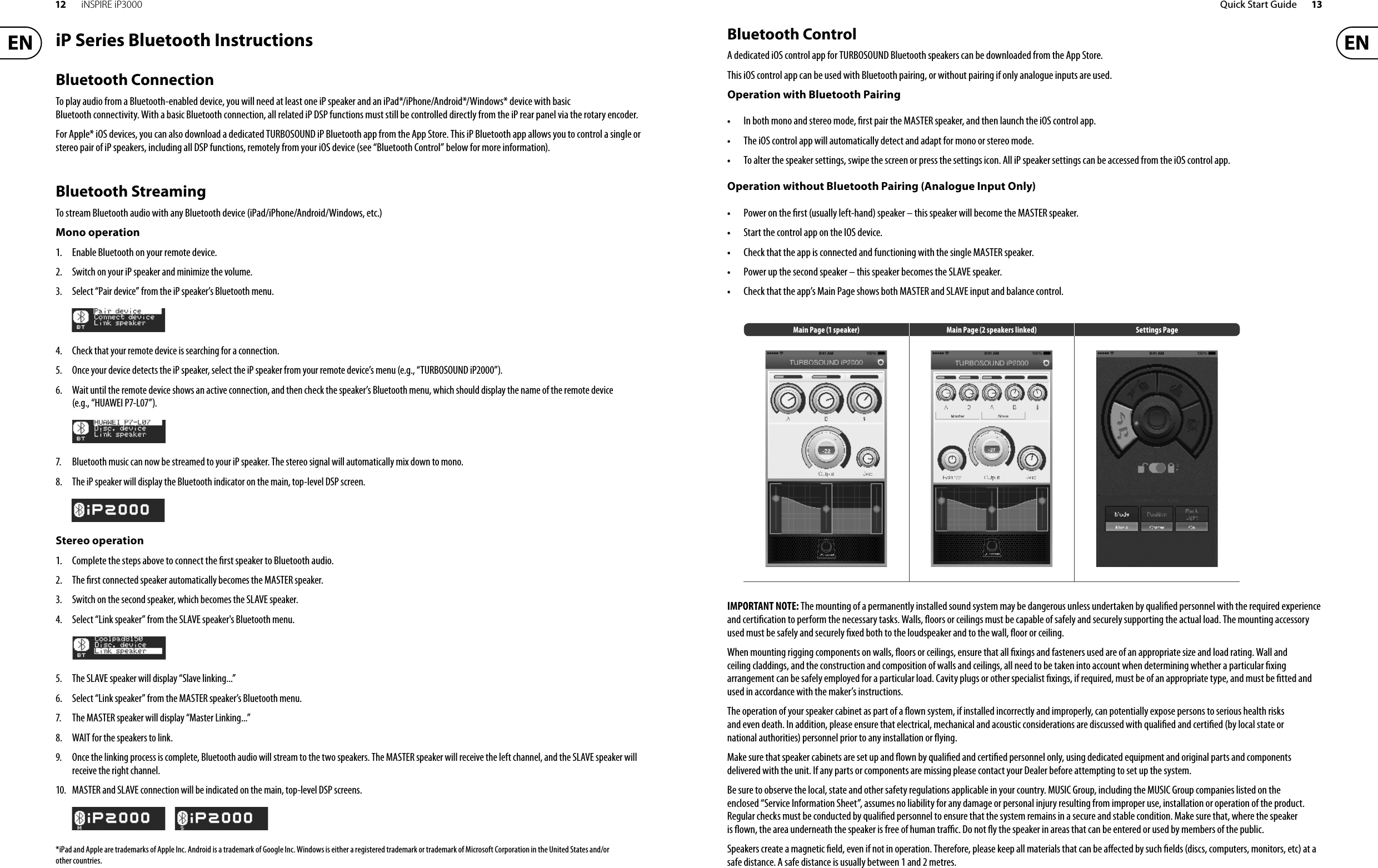 12 iNSPIRE iP3000 Quick Start Guide 13iP Series Bluetooth InstructionsBluetooth ConnectionTo play audio from a Bluetooth-enabled device, you will need at least one iP speaker and an iPad*/iPhone/Android*/Windows* device with basic Bluetooth connectivity. With a basic Bluetooth connection, allrelated iP DSP functions must still be controlled directly from the iP rear panel via the rotary encoder.For Apple* iOS devices, you can also download a dedicated TURBOSOUND iP Bluetooth app from the App Store. This iP Bluetooth app allows you to control a single or stereo pair of iP speakers, including all DSP functions, remotely from your iOS device (see “Bluetooth Control” below for moreinformation).Bluetooth StreamingTo stream Bluetooth audio with any Bluetooth device (iPad/iPhone/Android/Windows, etc.)Mono operation1. Enable Bluetooth on your remote device.2. Switch on your iP speaker and minimize the volume.3. Select “Pair device” from the iP speaker’s Bluetooth menu.4. Check that your remote device is searching for a connection.5. Once your device detects the iP speaker, select the iP speaker from your remote device’s menu (e.g.,“TURBOSOUND iP2000”).6. Wait until the remote device shows an active connection, and then check the speaker’s Bluetooth menu, which should display the name of the remote device(e.g., “HUAWEI P7-L07”).7. Bluetooth music can now be streamed to your iP speaker. The stereo signal will automatically mix downtomono.8.The iP speaker will display the Bluetooth indicator on the main, top-level DSP screen.Stereo operation1. Complete the steps above to connect the  rst speaker to Bluetooth audio.2. The  rst connected speaker automatically becomes the MASTER speaker.3. Switch on the second speaker, which becomes the SLAVE speaker.4. Select “Link speaker” from the SLAVE speaker&apos;s Bluetooth menu.5. The SLAVE speaker will display “Slave linking...”6. Select “Link speaker” from the MASTER speaker’s Bluetooth menu.7.The MASTER speaker will display “Master Linking...”8. WAIT for the speakers to link.9. Once the linking process is complete, Bluetooth audio will stream to the two speakers. The MASTER speaker will receive the left channel, and the SLAVE speaker will receive the right channel.10. MASTER and SLAVE connection will be indicated on the main, top-level DSP screens.*iPad and Apple are trademarks of Apple Inc. Android is a trademark of Google Inc. Windows is either a registered trademark or trademark of Microsoft Corporation in the United States and/or other countries.Bluetooth ControlA dedicated iOS control app for TURBOSOUND Bluetooth speakers can be downloaded from the AppStore.This iOS control app can be used with Bluetooth pairing, or without pairing if only analogue inputs are used.Operation with Bluetooth Pairing• •  In both mono and stereo mode,  rst pair the MASTER speaker, and then launch the iOS control app.• •  The iOS control app will automatically detect and adapt for mono or stereo mode.• •  To alter the speaker settings, swipe the screen or press the settings icon. All iP speaker settings can be accessed from the iOS control app.Operation without Bluetooth Pairing (Analogue Input Only)• •  Power on the  rst (usually left-hand) speaker – this speaker will become the MASTER speaker.• •  Start the control app on the IOS device.• •  Check that the app is connected and functioning with the single MASTER speaker.• •  Power up the second speaker – this speaker becomes the SLAVE speaker.• •  Check that the app’s Main Page shows both MASTER and SLAVE input and balance control.Main Page (1 speaker) Main Page (2 speakers linked) Settings PageIMPORTANT NOTE: The mounting of a permanently installed sound system may be dangerous unless undertaken by quali ed personnel with the required experience and certi cation to perform the necessary tasks. Walls,  oors or ceilings must be capable of safely and securely supporting the actual load. Themounting accessory used must be safely and securely  xed both to the loudspeaker and to the wall,  oor or ceiling.When mounting rigging components on walls,  oors or ceilings, ensure that all  xings and fasteners used are of an appropriate size and load rating. Wall and ceiling claddings, and the construction and composition of walls and ceilings, all need to be taken into account when determining whether a particular  xing arrangement can be safely employed for a particular load. Cavity plugs or other specialist  xings, if required, must be of an appropriate type, and must be  tted and used in accordance with the maker’sinstructions.The operation of your speaker cabinet as part of a  own system, if installed incorrectly and improperly, canpotentially expose persons to serious health risks and even death. In addition, please ensure that electrical, mechanical and acoustic considerations are discussed with quali ed and certi ed (by local state or national authorities) personnel prior to any installation or  ying.Make sure that speaker cabinets are set up and  own by quali ed and certi ed personnel only, usingdedicated equipment and original parts and components delivered with the unit. If any parts or components are missing please contact your Dealer before attempting to set up the system.Be sure to observe the local, state and other safety regulations applicable in your country. MUSIC Group, including the MUSIC Group companies listed on the enclosed “Service Information Sheet”, assumes no liability for any damage or personal injury resulting from improper use, installation or operation of the product. Regular checks must be conducted by quali ed personnel to ensure that the system remains in a secure and stable condition. Make sure that, where the speaker is  own, the area underneath the speaker is free of human tra  c. Do not  y the speaker in areas that can be entered or used by members of the public.Speakers create a magnetic  eld, even if not in operation. Therefore, please keep all materials that can be a ected by such  elds (discs, computers, monitors, etc) at a safe distance. A safe distance is usually between 1 and 2 metres.