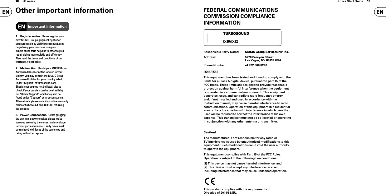18 iX series Quick Start Guide 19FEDERAL COMMUNICATIONS COMMISSION COMPLIANCE INFORMATIONResponsible Party Name:  MUSIC Group Services NV Inc.Address:  5270 Procyon StreetLas Vegas, NV 89118 USAPhone Number:  +1 702 800 8290iX15/iX12This equipment has been tested and found to comply with the limits for a Class A digital device, pursuant to part 15 of the FCC Rules. These limits are designed to provide reasonable protection against harmful interference when the equipment is operated in a commercial environment. This equipment generates, uses, and can radiate radio frequency energy and, if not installed and used in accordance with the instruction manual, may cause harmful interference to radio communications. Operation of this equipment in a residential area is likely to cause harmful interference in which case the user will be required to correct the interference at his own expense. This transmitter must not be co-located or operating in conjunction with any other antenna or transmitter.Caution!The manufacturer is not responsible for any radio or TV interference caused by unauthorized modiﬁ cations to this equipment. Such modiﬁ cations could void the user authority to operate the equipment.This equipment complies with Part 15 of the FCC Rules. Operation is subject to the following two conditions:(1) This device may not cause harmful interference, and(2) This device must accept any interference received, including interference that may cause undesired operation.This product complies with the requirements of Directive of 2014/53/EU.TURBOSOUNDiX15/iX12Other important information1. Register online. Please register your new MUSIC Group equipment right after you purchase it by visiting turbosound. com. Registering your purchase using our simple online form helps us to process your repair claims more quickly and efﬁ ciently. Also, read the terms and conditions of our warranty, if applicable.2. Malfunction. Should your MUSIC Group Authorized Reseller not be located in your vicinity, you may contact the MUSIC Group Authorized Fulﬁ ller for your country listed under “Support” at turbosound. com. Should your country not be listed, please check if your problem can be dealt with by our “Online Support” which may also be found under “Support” at turbosound. com. Alternatively, please submit an online warranty claim at turbosound. com BEFORE returning the product.3. Power Connections. Before plugging the unit into a power socket, please make sure you are using the correct mains voltage for your particular model. Faulty fuses must be replaced with fuses of the same type and rating without exception.Important information