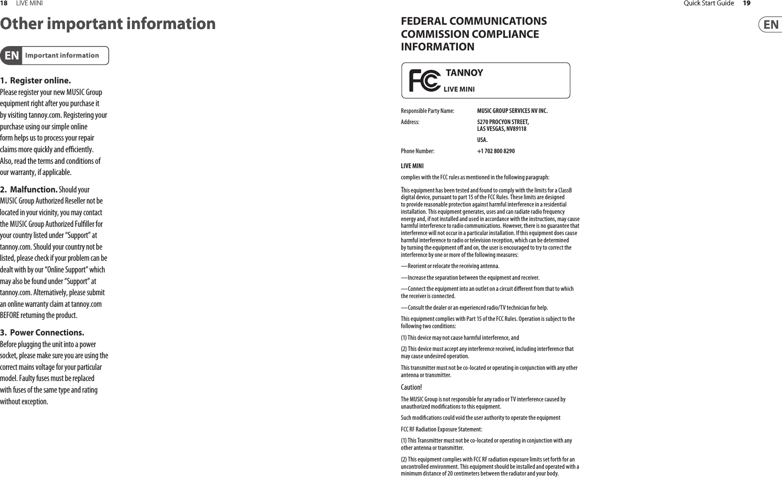 19Quick Start GuideFEDERAL COMMUNICATIONS COMMISSION COMPLIANCE INFORMATIONResponsible Party Name:  MUSIC GROUP SERVICES NV INC.Address:  5270 PROCYON STREET,LAS VESGAS, NV89118 USA.Phone Number:  +1 702 800 8290LIVE MINIcomplies with the FCC rules as mentioned in the following paragraph:This equipment has been tested and found to comply with the limits for a ClassB digital device, pursuant to part 15 of the FCC Rules. These limits are designed to provide reasonable protection against harmful interference in a residential installation. This equipment generates, uses and can radiate radio frequency energy and, if not installed and used in accordance with the instructions, may cause harmful interference to radio communications. However, there is no guarantee that interference will not occur in a particular installation. If this equipment does cause harmful interference to radio or television reception, which can be determined by turning the equipment o  and on, the user is encouraged to try to correct the interference by one or more of the following measures:—Reorient or relocate the receiving antenna.—Increase the separation between the equipment and receiver.—Connect the equipment into an outlet on a circuit di erent from that to which the receiver is connected.—Consult the dealer or an experienced radio/TV technician for help.This equipment complies with Part 15 of the FCC Rules. Operation is subject to the following two conditions:(1) This device may not cause harmful interference, and(2) This device must accept any interference received, including interference that may cause undesired operation.This transmitter must not be co-located or operating in conjunction with any other antenna or transmitter.Caution!The MUSIC Group is not responsible for any radio or TV interference caused by unauthorized modi cations to this equipment.Such modi cations could void the user authority to operate the equipmentFCC RF Radiation Exposure Statement:(1) This Transmitter must not be co-located or operating in conjunction with any other antenna or transmitter.(2) This equipment complies with FCC RF radiation exposure limits set forth for an uncontrolled environment. This equipment should be installed and operated with a minimum distance of 20 centimeters between the radiator and your body.LIVE MINI19Quick Start Guide18 LIVE MINIOther important information1. Register online. Pleaseregister your new MUSIC Group equipment right after you purchase it by visiting tannoy.com. Registeringyour purchase using our simple online form helps us to process your repair claims more quickly and e  ciently. Also, read the terms and conditions of our warranty, ifapplicable.2. Malfunction. Should your MUSICGroup Authorized Reseller not be located in your vicinity, you may contact the MUSIC Group Authorized Ful ller for your country listed under “Support” at tannoy.com. Shouldyour country not be listed, pleasecheck if your problem can be dealt with by our “OnlineSupport” which may also be found under “Support” at tannoy.com. Alternatively, please submit an online warranty claim at tannoy.com BEFORE returning theproduct.3. Power Connections. Beforeplugging the unit into a power socket, please make sure you are using the correct mains voltage for your particular model. Faulty fuses must be replaced with fuses of the same type and rating withoutexception.Important informationOther important information