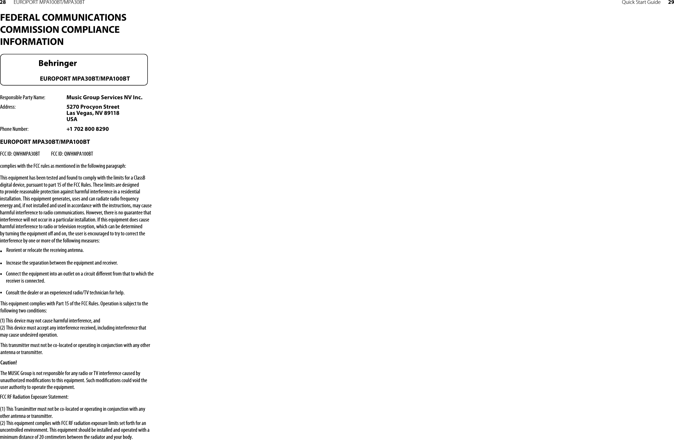 Quick Start Guide 2928 EUROPORT MPA100BT/MPA30BTFEDERAL COMMUNICATIONS COMMISSION COMPLIANCE INFORMATIONResponsible Party Name:  Music Group Services NV Inc.Address:  5270 Procyon Street Las Vegas, NV 89118 USAPhone Number:  +1 702 800 8290EUROPORT MPA30BT/MPA100BTcomplies with the FCC rules as mentioned in the followingparagraph:This equipment has been tested and found to comply with the limits for a ClassB digital device, pursuant to part 15 of the FCC Rules. These limits are designed to provide reasonable protection against harmful interference in a residential installation. This equipment generates, uses and can radiate radio frequency energy and, if not installed and used in accordance with the instructions, may cause harmful interference to radio communications. However, there is no guarantee that interference will not occur in a particular installation. If this equipment does cause harmful interference to radio or television reception, which can be determined by turning the equipment o  and on, the user is encouraged to try to correct the interference by one or more of the following measures:• •  Reorient or relocate the receiving antenna.• •  Increase the separation between the equipment and receiver.• •  Connect the equipment into an outlet on a circuit di erent from that to which the receiver is connected.• •  Consult the dealer or an experienced radio/TV technician for help.This equipment complies with Part 15 of the FCC Rules. Operation is subject to the following two conditions:(1) This device may not cause harmful interference, and(2) This device must accept any interference received, including interference that may cause undesired operation.This transmitter must not be co-located or operating in conjunction with any other antenna or transmitter.Caution!The MUSIC Group is not responsible for any radio or TV interference caused by unauthorized modi cations to this equipment. Such modi cations could void the user authority to operate the equipment.EUROPORT MPA30BT/MPA100BTFCC ID: QWHMPA30BT            FCC ID: QWHMPA100BTFCC RF Radiation Exposure Statement:(1) This Transimitter must not be co-located or operating in conjunction with any other antenna or transmitter.(2) This equipment complies with FCC RF radiation exposure limits set forth for an uncontrolled environment. This equipment should be installed and operated with a minimum distance of 20 centimeters between the radiator and your body.