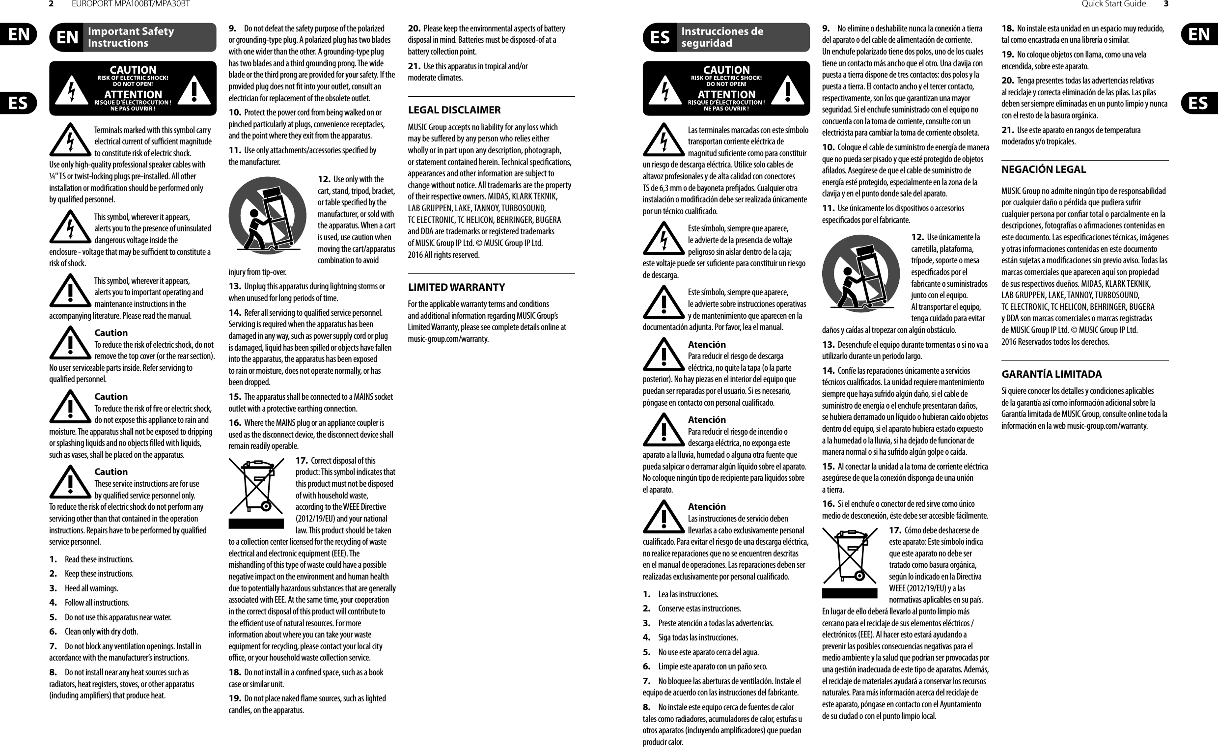 2EUROPORT MPA100BT/MPA30BT Quick Start Guide 3Terminals marked with this symbol carry electrical current of su  cient magnitude to constitute risk of electric shock. Use only high-quality professional speaker cables with ¼&quot; TS or twist-locking plugs pre-installed. Allother installation or modi cation should be performed only by quali edpersonnel.This symbol, wherever it appears, alertsyou to the presence of uninsulated dangerous voltage inside the enclosure-voltage that may be su  cient to constitute a risk ofshock.This symbol, wherever it appears, alertsyou to important operating and maintenance instructions in the accompanying literature. Please read the manual.CautionTo reduce the risk of electric shock, donot remove the top cover (or the rear section). No user serviceable parts inside. Refer servicing to quali ed personnel.CautionTo reduce the risk of  re or electric shock, do not expose this appliance to rain and moisture. The apparatus shall not be exposed to dripping or splashing liquids and no objects  lled with liquids, suchas vases, shall be placed on the apparatus.CautionThese service instructions are for use by quali ed service personnel only. Toreduce the risk of electric shock do not perform any servicing other than that contained in the operation instructions. Repairs have to be performed by quali ed servicepersonnel.1.  Read these instructions.2.  Keep these instructions.3.  Heed all warnings.4.  Follow all instructions.5.  Do not use this apparatus near water.6.  Clean only with dry cloth.7.  Do not block any ventilation openings. Install in accordance with the manufacturer’s instructions.8.  Do not install near any heat sources such as radiators, heat registers, stoves, or other apparatus (including ampli ers) that produce heat.9.  Do not defeat the safety purpose of the polarized or grounding-type plug. A polarized plug has two blades with one wider than the other. A grounding-type plug has two blades and a third grounding prong. The wide blade or the third prong are provided for your safety. Ifthe provided plug does not  t into your outlet, consult an electrician for replacement of the obsolete outlet.10.  Protect the power cord from being walked on or pinched particularly at plugs, convenience receptacles, and the point where they exit from the apparatus.11.  Use only attachments/accessories speci ed by themanufacturer.12.  Use only with the cart, stand, tripod, bracket, or table speci ed by the manufacturer, orsold with the apparatus. When a cart is used, use caution when moving the cart/apparatus combination to avoid injury from tip-over.13.  Unplug this apparatus during lightning storms or when unused for long periods of time. 14.  Refer all servicing to quali ed service personnel. Servicing is required when the apparatus has been damaged in any way, such as power supply cord or plug is damaged, liquid has been spilled or objects have fallen into the apparatus, the apparatus has been exposed to rain or moisture, does not operate normally, or has beendropped.15.  The apparatus shall be connected to a MAINS socket outlet with a protective earthing connection.16.  Where the MAINS plug or an appliance coupler is used as the disconnect device, the disconnect device shall remain readily operable.17.  Correct disposal of this product: This symbol indicates that this product must not be disposed of with household waste, according to the WEEE Directive (2012/19/EU) and your national law. This product should be taken to a collection center licensed for the recycling of waste electrical and electronic equipment (EEE). The mishandling of this type of waste could have a possible negative impact on the environment and human health due to potentially hazardous substances that are generally associated with EEE. At the same time, your cooperation in the correct disposal of this product will contribute to the e  cient use of natural resources. For more information about where you can take your waste equipment for recycling, please contact your local city o  ce, or your household waste collection service.18.  Do not install in a con ned space, such as a book case or similar unit.19.  Do not place naked  ame sources, such as lighted candles, on the apparatus.20.  Please keep the environmental aspects of battery disposal in mind. Batteries must be disposed-of at a battery collection point.21.  Use this apparatus in tropical and/or moderate climates.MUSIC Group accepts no liability for any loss which may be su ered by any person who relies either wholly or in part upon any description, photograph, or statement contained herein. Technical speci cations, appearances and other information are subject to change without notice. All trademarks are the property of their respective owners. MIDAS, KLARK TEKNIK, LAB GRUPPEN, LAKE, TANNOY, TURBOSOUND, TC ELECTRONIC, TC HELICON, BEHRINGER, BUGERA and DDA are trademarks or registered trademarks of MUSIC Group IP Ltd. © MUSIC Group IP Ltd. 2016 All rights reserved.For the applicable warranty terms and conditions and additional information regarding MUSIC Group’s Limited Warranty, please see complete details online at music-group.com/warranty. Important Safety InstructionsLEGAL DISCLAIMERInstrucciones de seguridadNEGACIÓN LEGALGARANTÍA LIMITADALIMITED WARRANTYLas terminales marcadas con este símbolo transportan corriente eléctrica de magnitud su ciente como para constituir un riesgo de descarga eléctrica. Utilice solo cables de altavoz profesionales y de alta calidad con conectores TS de 6,3 mm o de bayoneta pre jados. Cualquier otra instalación o modi cación debe ser realizada únicamente por un técnico cuali cado.Este símbolo, siempre que aparece, leadvierte de la presencia de voltaje peligroso sin aislar dentro de la caja; estevoltaje puede ser su ciente para constituir un riesgo dedescarga.Este símbolo, siempre que aparece, leadvierte sobre instrucciones operativas y de mantenimiento que aparecen en la documentación adjunta. Por favor, lea el manual.AtenciónPara reducir el riesgo de descarga eléctrica, no quite la tapa (o la parte posterior). No hay piezas en el interior del equipo que puedan ser reparadas por el usuario. Si es necesario, póngase en contacto con personal cuali cado.AtenciónPara reducir el riesgo de incendio o descarga eléctrica, no exponga este aparato a la lluvia, humedad o alguna otra fuente que pueda salpicar o derramar algún líquido sobre el aparato. Nocoloque ningún tipo de recipiente para líquidos sobre el aparato.AtenciónLas instrucciones de servicio deben llevarlas a cabo exclusivamente personal cuali cado. Para evitar el riesgo de una descarga eléctrica, no realice reparaciones que no se encuentren descritas en el manual de operaciones. Lasreparaciones deben ser realizadas exclusivamente por personalcuali cado.1.  Lea las instrucciones.2.  Conserve estas instrucciones.3.  Preste atención a todas las advertencias.4.  Siga todas las instrucciones.5.  No use este aparato cerca del agua.6.  Limpie este aparato con un paño seco.7.  No bloquee las aberturas de ventilación. Instale el equipo de acuerdo con las instrucciones del fabricante.8.  No instale este equipo cerca de fuentes de calor tales como radiadores, acumuladores de calor, estufas u otros aparatos (incluyendo ampli cadores) que puedan producir calor.9.  No elimine o deshabilite nunca la conexión a tierra del aparato o del cable de alimentación de corriente. Unenchufe polarizado tiene dos polos, uno de los cuales tiene un contacto más ancho que el otro. Una clavija con puesta a tierra dispone de tres contactos: dos polos y la puesta a tierra. El contacto ancho y el tercer contacto, respectivamente, son los que garantizan una mayor seguridad. Si el enchufe suministrado con el equipo no concuerda con la toma de corriente, consulte con un electricista para cambiar la toma de corriente obsoleta.10.  Coloque el cable de suministro de energía de manera que no pueda ser pisado y que esté protegido de objetos a lados. Asegúrese de que el cable de suministro de energía esté protegido, especialmente en la zona de la clavija y en el punto donde sale del aparato.11.  Use únicamente los dispositivos o accesorios especi cados por el fabricante.12.  Use únicamente la carretilla, plataforma, trípode, soporte o mesa especi cados por el fabricante o suministrados junto con el equipo. Altransportar el equipo, tenga cuidado para evitar daños y caídas al tropezar con algún obstáculo.13.  Desenchufe el equipo durante tormentas o si no va a utilizarlo durante un periodo largo.14.  Confíe las reparaciones únicamente a servicios técnicos cuali cados. La unidad requiere mantenimiento siempre que haya sufrido algún daño, si el cable de suministro de energía o el enchufe presentaran daños, sehubiera derramado un líquido o hubieran caído objetos dentro del equipo, si el aparato hubiera estado expuesto a la humedad o la lluvia, si ha dejado de funcionar de manera normal o si ha sufrido algún golpe o caída.15.  Al conectar la unidad a la toma de corriente eléctrica asegúrese de que la conexión disponga de una unión atierra.16.  Si el enchufe o conector de red sirve como único medio de desconexión, éste debe ser accesiblefácilmente.17.  Cómo debe deshacerse de este aparato: Este símbolo indica que este aparato no debe ser tratado como basura orgánica, según lo indicado en la Directiva WEEE (2012/19/EU) y a las normativas aplicables en su país. En lugar de ello deberá llevarlo al punto limpio más cercano para el reciclaje de sus elementos eléctricos/ electrónicos (EEE). Al hacer esto estará ayudando a prevenir las posibles consecuencias negativas para el medio ambiente y la salud que podrían ser provocadas por una gestión inadecuada de este tipo de aparatos. Además, el reciclaje de materiales ayudará a conservar los recursos naturales. Para más información acerca del reciclaje de este aparato, póngase en contacto con el Ayuntamiento de su ciudad o con el punto limpio local.18.  No instale esta unidad en un espacio muy reducido, tal como encastrada en una librería o similar.19.  No coloque objetos con llama, como una vela encendida, sobre este aparato.20.  Tenga presentes todas las advertencias relativas al reciclaje y correcta eliminación de las pilas. Las pilas deben ser siempre eliminadas en un punto limpio y nunca con el resto de la basura orgánica.21.  Use este aparato en rangos de temperatura moderados y/o tropicales.MUSIC Group no admite ningún tipo de responsabilidad por cualquier daño o pérdida que pudiera sufrir cualquier persona por con ar total o parcialmente en la descripciones, fotografías o a rmaciones contenidas en este documento. Las especi caciones técnicas, imágenes y otras informaciones contenidas en este documento están sujetas a modi caciones sin previo aviso. Todas las marcas comerciales que aparecen aquí son propiedad de sus respectivos dueños. MIDAS, KLARK TEKNIK, LAB GRUPPEN, LAKE, TANNOY, TURBOSOUND, TC ELECTRONIC, TC HELICON, BEHRINGER, BUGERA y DDA son marcas comerciales o marcas registradas de MUSIC Group IP Ltd. © MUSIC Group IP Ltd. 2016 Reservados todos los derechos. Si quiere conocer los detalles y condiciones aplicables de la garantía así como información adicional sobre la Garantía limitada de MUSIC Group, consulte online toda la información en la web music-group.com/warranty.