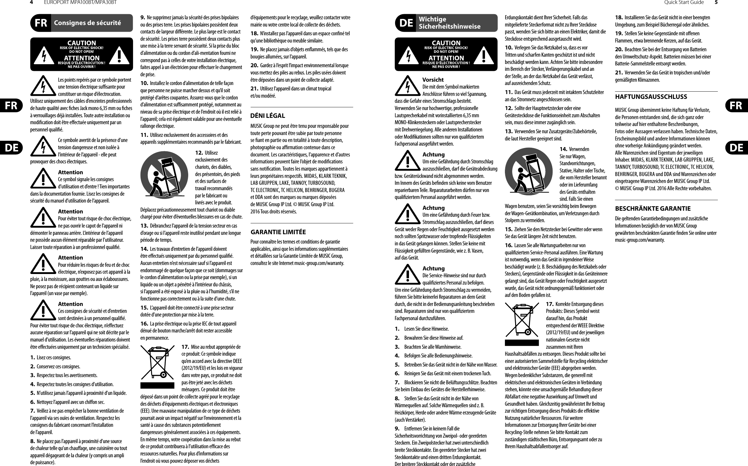 4EUROPORT MPA100BT/MPA30BT Quick Start Guide 5Consignes de sécuritéDÉNI LÉGALGARANTIE LIMITÉEWichtige SicherheitshinweiseHAFTUNGSAUSSCHLUSSBESCHRÄNKTE GARANTIELes points repérés par ce symbole portent une tension électrique su  sante pour constituer un risque d’électrocution. Utilisez uniquement des câbles d’enceintes professionnels de haute qualité avec  ches Jack mono 6,35 mm ou  ches à verrouillages déjà installées. Touteautre installation ou modi cation doit être e ectuée uniquement par un personnel quali é.Ce symbole avertit de la présence d’une tension dangereuse et non isolée à l’intérieur de l’appareil - elle peut provoquer des chocs électriques.AttentionCe symbol signale les consignes d’utilisation et d’entre ! Tien importantes dans la documentation fournie. Lisez les consignes de sécurité du manuel d’utilisation de l’appareil.AttentionPour éviter tout risque de choc électrique, ne pas ouvrir le capot de l’appareil ni démonter le panneau arrière. L’intérieur de l’appareil ne possède aucun élément réparable par l’utilisateur. Laissertoute réparation à un professionnel quali é.AttentionPour réduire les risques de feu et de choc électrique, n’exposez pas cet appareil à la pluie, à la moisissure, aux gouttes ou aux éclaboussures. Ne posez pas de récipient contenant un liquide sur l’appareil (un vase par exemple).AttentionCes consignes de sécurité et d’entretien sont destinées à un personnel quali é. Pouréviter tout risque de choc électrique, n’e ectuez aucune réparation sur l’appareil qui ne soit décrite par le manuel d’utilisation. Les éventuelles réparations doivent être e ectuées uniquement par un technicien spécialisé.1.  Lisez ces consignes.2.  Conservez ces consignes.3.  Respectez tous les avertissements.4.  Respectez toutes les consignes d’utilisation.5.  N’utilisez jamais l’appareil à proximité d’un liquide.6.  Nettoyez l’appareil avec un chi on sec.7.  Veillez à ne pas empêcher la bonne ventilation de l’appareil via ses ouïes de ventilation. Respectezles consignes du fabricant concernant l’installation del’appareil.8.  Ne placez pas l’appareil à proximité d’une source de chaleur telle qu’un chau age, une cuisinière ou tout appareil dégageant de la chaleur (y compris un ampli depuissance).9.  Ne supprimez jamais la sécurité des prises bipolaires ou des prises terre. Les prises bipolaires possèdent deux contacts de largeur di érente. Leplus large est le contact de sécurité. Les prises terre possèdent deux contacts plus une mise à la terre servant de sécurité. Si la prise du bloc d’alimentation ou du cordon d’ali-mentation fourni ne correspond pas à celles de votre installation électrique, faites appel à un électricien pour e ectuer le changement de prise.10.  Installez le cordon d’alimentation de telle façon que personne ne puisse marcher dessus et qu’il soit protégé d’arêtes coupantes. Assurez-vous que le cordon d’alimentation est sufsamment protégé, notamment au niveau de sa prise électrique et de l’endroit où il est relié à l’appareil; cela est également valable pour une éventuelle rallonge électrique.11.  Utilisez exclusivement des accessoires et des appareils supplémentaires recommandés par lefabricant.12.  Utilisez exclusivement des chariots, des diables, desprésentoirs, despieds et des surfaces de travail recommandés par le fabricant ou livrés avec le produit. Déplacezprécautionneusement tout chariot ou diable chargé pour éviter d’éventuelles blessures en cas dechute.13.  Débranchez l’appareil de la tension secteur en cas d’orage ou si l’appareil reste inutilisé pendant une longue période de temps. 14.  Les travaux d’entretien de l’appareil doivent être e ectués uniquement par du personnel qualié. Aucunentretien n’est nécessaire sauf si l’appareil est endommagé de quelque façon que ce soit (dommagessur le cordon d’alimentation ou la prise par exemple), siun liquide ou un objet a pénétré à l’intérieur du châssis, si l’appareil a été exposé à la pluie ou à l’humidité, s’il ne fonctionne pas correctement ou à la suite d’une chute.15.  L’appareil doit être connecté à une prise secteur dotée d’une protection par mise à la terre. 16.  La prise électrique ou la prise IEC de tout appareil dénué de bouton marche/arrêt doit rester accessible enpermanence.17.  Mise au rebut appropriée de ce produit: Ce symbole indique qu’en accord avec la directive DEEE (2012/19/EU) et les lois en vigueur dans votre pays, ce produit ne doit pas être jeté avec les déchets ménagers. Ce produit doit être déposé dans un point de collecte agréé pour le recyclage des déchets d’équipements électriques et électroniques (EEE). Une mauvaise manipulation de ce type de déchets pourrait avoir un impact négatif sur l’environnement et la santé à cause des substances potentiellement dangereuses généralement associées à ces équipements. En même temps, votre coopération dans la mise au rebut de ce produit contribuera à l’utilisation e  cace des ressources naturelles. Pour plus d’informations sur l’endroit où vous pouvez déposer vos déchets d’équipements pour le recyclage, veuillez contacter votre mairie ou votre centre local de collecte des déchets.18.  N’installez pas l’appareil dans un espace con né tel qu’une bibliothèque ou meuble similaire.19.  Ne placez jamais d’objets en ammés, tels que des bougies allumées, sur l’appareil.20.  Gardez à l’esprit l’impact environnemental lorsque vous mettez des piles au rebus. Les piles usées doivent être déposées dans un point de collecte adapté.21.  Utilisez l’appareil dans un climat tropical et/ou modéré.MUSIC Group ne peut être tenu pour responsable pour toute perte pouvant être subie par toute personne se  ant en partie ou en totalité à toute description, photographie ou a  rmation contenue dans ce document. Les caractéristiques, l’apparence et d’autres informations peuvent faire l’objet de modi cations sans noti cation. Toutes les marques appartiennent à leurs propriétaires respectifs. MIDAS, KLARK TEKNIK, LAB GRUPPEN, LAKE, TANNOY, TURBOSOUND, TC ELECTRONIC, TC HELICON, BEHRINGER, BUGERA et DDA sont des marques ou marques déposées de MUSIC Group IP Ltd. © MUSIC Group IP Ltd. 2016 Tous droits réservés. Pour connaître les termes et conditions de garantie applicables, ainsi que les informations supplémentaires et détaillées sur la Garantie Limitée de MUSIC Group, consultez le site Internet music-group.com/warranty.VorsichtDie mit dem Symbol markierten Anschlüsse führen so viel Spannung, dassdie Gefahr eines Stromschlags besteht.Verwenden Sie nur hochwertige, professionelle Lautsprecherkabel mit vorinstallierten 6,35 mm MONO-Klinkensteckern oder Lautsprecherstecker mit Drehverriegelung. Alle anderen Installationen oder Modi kationen sollten nur von quali ziertem Fachpersonal ausgeführt werden.AchtungUm eine Gefährdung durch Stromschlag auszuschließen, darf die Geräteabdeckung bzw. Geräterückwand nicht abgenommen werden. ImInnern des Geräts be nden sich keine vom Benutzer reparierbaren Teile. Reparaturarbeiten dürfen nur von quali ziertem Personal ausgeführt werden.AchtungUm eine Gefährdung durch Feuer bzw. Stromschlag auszuschließen, darf dieses Gerät weder Regen oder Feuchtigkeit ausgesetzt werden noch sollten Spritzwasser oder tropfende Flüssigkeiten in das Gerät gelangen können. Stellen Sie keine mit Flüssigkeit gefüllten Gegenstände, wie z. B. Vasen, aufdasGerät.AchtungDie Service-Hinweise sind nur durch quali ziertes Personal zu befolgen. Umeine Gefährdung durch Stromschlag zu vermeiden, führen Sie bitte keinerlei Reparaturen an dem Gerät durch, die nicht in der Bedienungsanleitung beschrieben sind. Reparaturen sind nur von quali ziertem Fachpersonaldurchzuführen.1.  Lesen Sie diese Hinweise.2.  Bewahren Sie diese Hinweise auf.3.  Beachten Sie alle Warnhinweise.4.  Befolgen Sie alle Bedienungshinweise.5.  Betreiben Sie das Gerät nicht in der Nähe vonWasser.6.  Reinigen Sie das Gerät mit einem trockenen Tuch.7.  Blockieren Sie nicht die Belüftungsschlitze. Beachten Sie beim Einbau des Gerätes die Herstellerhinweise.8.  Stellen Sie das Gerät nicht in der Nähe von Wärmequellen auf. Solche Wärmequellen sind z. B. Heizkörper, Herde oder andere Wärme erzeugende Geräte (auch Verstärker).9.  Entfernen Sie in keinem Fall die Sicherheitsvorrichtung von Zweipol- oder geerdeten Steckern. Ein Zweipolstecker hat zwei unterschiedlich breite Steckkontakte. Ein geerdeter Stecker hat zwei Steckkontakte und einen dritten Erdungskontakt. Derbreitere Steckkontakt oder der zusätzliche Erdungskontakt dient Ihrer Sicherheit. Falls das mitgelieferte Steckerformat nicht zu Ihrer Steckdose passt, wenden Sie sich bitte an einen Elektriker, damit die Steckdose entsprechend ausgetauscht wird.10.  Verlegen Sie das Netzkabel so, dass es vor Tritten und scharfen Kanten geschützt ist und nicht beschädigt werden kann. Achten Sie bitte insbesondere im Bereich der Stecker, Verlängerungskabel und an der Stelle, an der das Netzkabel das Gerät verlässt, aufausreichendenSchutz.11.  Das Gerät muss jederzeit mit intaktem Schutzleiter an das Stromnetz angeschlossen sein.12.  Sollte der Hauptnetzstecker oder eine Gerätesteckdose die Funktionseinheit zum Abschalten sein, muss diese immer zugänglich sein.13.  Verwenden Sie nur Zusatzgeräte/Zubehörteile, dielaut Hersteller geeignet sind.14.  Verwenden Sie nur Wagen, Standvorrichtungen, Stative, Halter oder Tische, die vom Hersteller benannt oder im Lieferumfang des Geräts enthalten sind. Falls Sie einen Wagen benutzen, seien Sie vorsichtig beim Bewegen der Wagen- Gerätkombination, umVerletzungen durch Stolpern zuvermeiden.15.  Ziehen Sie den Netzstecker bei Gewitter oder wenn Sie das Gerät längere Zeit nicht benutzen.16.  Lassen Sie alle Wartungsarbeiten nur von quali ziertem Service-Personal ausführen. EineWartung ist notwendig, wenn das Gerät in irgendeiner Weise beschädigt wurde (z. B. Beschädigung des Netzkabels oder Steckers), Gegenstände oder Flüssigkeit in das Geräteinnere gelangt sind, das Gerät Regen oder Feuchtigkeit ausgesetzt wurde, das Gerät nicht ordnungsgemäß funktioniert oder auf den Boden gefallen ist.17.  Korrekte Entsorgung dieses Produkts: Dieses Symbol weist darauf hin, das Produkt entsprechend der WEEE Direktive (2012/19/EU) und der jeweiligen nationalen Gesetze nicht zusammen mit Ihren Haushaltsabfällen zu entsorgen. DiesesProdukt sollte bei einer autorisierten Sammelstelle für Recycling elektrischer und elektronischer Geräte (EEE) abgegeben werden. Wegen bedenklicher Substanzen, diegenerell mit elektrischen und elektronischen Geräten in Verbindung stehen, könnte eine unsachgemäße Behandlung dieser Abfallart eine negative Auswirkung auf Umwelt und Gesundheit haben. Gleichzeitig gewährleistet Ihr Beitrag zur richtigen Entsorgung dieses Produkts die e ektive Nutzung natürlicher Ressourcen. Fürweitere Informationen zur Entsorgung Ihrer Geräte bei einer Recycling-Stelle nehmen Sie bitte Kontakt zum zuständigen städtischen Büro, Entsorgungsamt oder zu Ihrem Haushaltsabfallentsorgerauf.18.  Installieren Sie das Gerät nicht in einer beengten Umgebung, zum Beispiel Bücherregal oder ähnliches.19.  Stellen Sie keine Gegenstände mit o enen Flammen, etwa brennende Kerzen, auf das Gerät.20.  Beachten Sie bei der Entsorgung von Batterien den Umweltschutz-Aspekt. Batterien müssen bei einer Batterie-Sammelstelle entsorgt werden.21.  Verwenden Sie das Gerät in tropischen und/oder gemäßigten Klimazonen.MUSIC Group übernimmt keine Haftung für Verluste, die Personen entstanden sind, die sich ganz oder teilweise auf hier enthaltene Beschreibungen, Fotos oder Aussagen verlassen haben. Technische Daten, Erscheinungsbild und andere Informationen können ohne vorherige Ankündigung geändert werden. Alle Warenzeichen sind Eigentum der jeweiligen Inhaber. MIDAS, KLARK TEKNIK, LAB GRUPPEN, LAKE, TANNOY, TURBOSOUND, TC ELECTRONIC, TC HELICON, BEHRINGER, BUGERA und DDA sind Warenzeichen oder eingetragene Warenzeichen der MUSIC Group IP Ltd. © MUSIC Group IP Ltd. 2016 Alle Rechte vorbehalten. Die geltenden Garantiebedingungen und zusätzliche Informationen bezüglich der von MUSIC Group gewährten beschränkten Garantie  nden Sie online unter music-group.com/warranty.