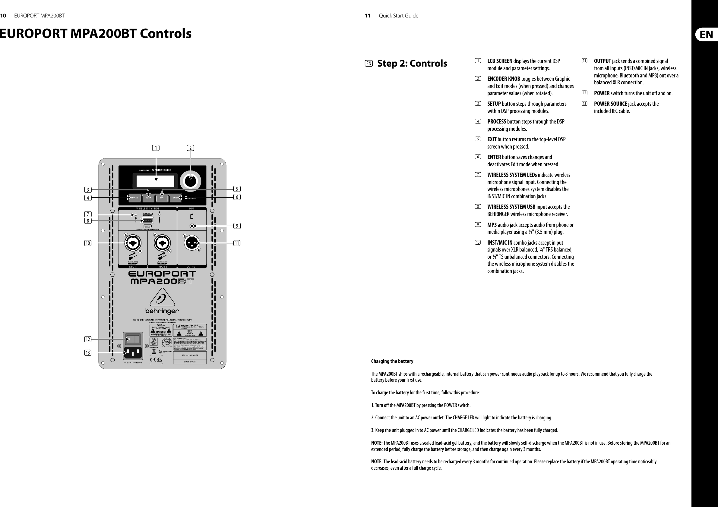 10 11EUROPORT MPA200BT Quick Start GuideEUROPORT MPA200BT Controls(1)(3) (5)(6)(9)(4)(7)(8)(10)(12)(13)(11)(2)(EN)  Step 2: Controls (1)  LCD SCREEN displays the current DSP module and parameter settings.(2)  ENCODER KNOB toggles between Graphic and Edit modes (when pressed) and changes parameter values (when rotated).(3)  SETUP button steps through parameters within DSP processing modules.(4)  PROCESS button steps through the DSP processing modules.(5)  EXIT button returns to the top-level DSP screen when pressed.(6)  ENTER button saves changes and deactivates Edit mode when pressed.(7)  WIRELESS SYSTEM LEDs indicate wireless microphone signal input. Connecting the wireless microphones system disables the INST/MIC IN combination jacks.(8)  WIRELESS SYSTEM USB input accepts the BEHRINGER wireless microphone receiver.(9)  MP3 audio jack accepts audio from phone or media player using a ⁄&quot; (3.5 mm) plug.(10)  INST/MIC IN combo jacks accept in put signals over XLR balanced, ¼&quot; TRS balanced, or ¼&quot; TS unbalanced connectors. Connecting the wireless microphone system disables the combination jacks.(11)  OUTPUT jack sends a combined signal from all inputs (INST/MIC IN jacks, wireless microphone, Bluetooth and MP3) out over a balanced XLR connection.(12)  POWER switch turns the unit o  and on.(13)  POWER SOURCE jack accepts the included IEC cable.Charging the batteryThe MPA200BT ships with a rechargeable, internal battery that can power continuous audio playback for up to 8 hours. We recommend that you fully charge the battery before your   rst use.To charge the battery for the   rst time, follow this procedure:1. Turn o  the MPA200BT by pressing the POWER switch.2. Connect the unit to an AC power outlet. The CHARGE LED will light to indicate the battery is charging.3. Keep the unit plugged in to AC power until the CHARGE LED indicates the battery has been fully charged.NOTE: The MPA200BT uses a sealed lead-acid gel battery, and the battery will slowly self-discharge when the MPA200BT is not in use. Before storing the MPA200BT for anextended period, fully charge the battery before storage, and then charge again every 3 months.NOTE: The lead-acid battery needs to be recharged every 3 months for continued operation. Please replace the battery if the MPA200BT operating time noticeablydecreases, even after a full charge cycle.