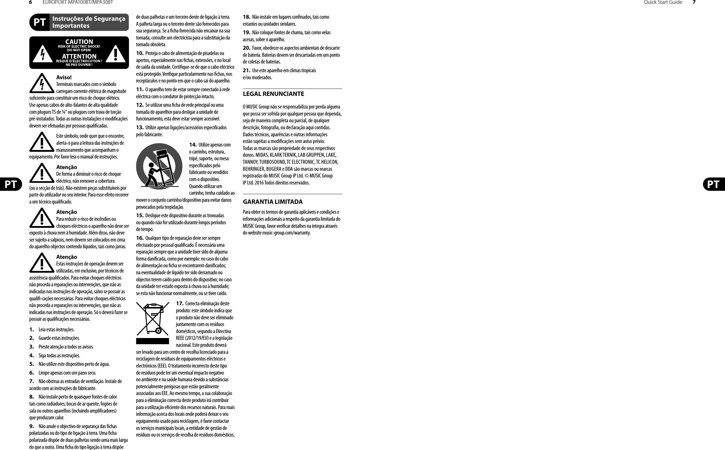 6EUROPORT MPA100BT/MPA30BT Quick Start Guide 7Instruções de Segurança ImportantesLEGAL RENUNCIANTEGARANTIA LIMITADAAviso!Terminais marcados com o símbolo carregam corrente elétrica de magnitude su ciente para constituir um risco de choque elétrico. Use apenas cabos de alto-falantes de alta qualidade com plugues TS de ¼&quot; ou plugues com trava de torção pré-instalados. Todas as outras instalações e modi cações devem ser efetuadas por pessoasquali cadas.Este símbolo, onde quer que o encontre, alerta-o para a leitura das instruções de manuseamento que acompanham o equipamento. Por favor leia o manual de instruções.AtençãoDe forma a diminuir o risco de choque eléctrico, não remover a cobertura (ouasecção de trás). Não existem peças substituíveis por parte do utilizador no seu interior. Para esse efeito recorrer a um técnico quali cado.AtençãoPara reduzir o risco de incêndios ou choques eléctricos o aparelho não deve ser exposto à chuva nem à humidade. Além disso, não deve ser sujeito a salpicos, nem devem ser colocados em cima do aparelho objectos contendo líquidos, tais como jarras.AtençãoEstas instruções de operação devem ser utilizadas, em exclusivo, por técnicos de assistência quali cados. Para evitar choques eléctricos não proceda a reparações ou intervenções, que não as indicadas nas instruções de operação, salvo se possuir as quali -cações necessárias. Para evitar choques eléctricos não proceda a reparações ou intervenções, que não as indicadas nas instruções de operação. Só o deverá fazer se possuir as quali cações necessárias.1.  Leia estas instruções.2.  Guarde estas instruções.3.  Preste atenção a todos os avisos.4.  Siga todas as instruções.5.  Não utilize este dispositivo perto de água.6.  Limpe apenas com um pano seco.7.  Não obstrua as entradas de ventilação. Instale de acordo com as instruções do fabricante.8.  Não instale perto de quaisquer fontes de calor tais como radiadores, bocas de ar quente, fogões de sala ou outros aparelhos (incluindo ampli cadores) que produzam calor.9.  Não anule o objectivo de segurança das  chas polarizadas ou do tipo de ligação à terra. Uma  cha polarizada dispõe de duas palhetas sendo uma mais larga do que a outra. Uma  cha do tipo ligação à terra dispõe de duas palhetas e um terceiro dente de ligação à terra. A palheta larga ou o terceiro dente são fornecidos para sua segurança. Se a  cha fornecida não encaixar na sua tomada, consulte um electricista para a substituição da tomada obsoleta.10.  Proteja o cabo de alimentação de pisadelas ou apertos, especialmente nas  chas, extensões, e no local de saída da unidade. Certi que-se de que o cabo eléctrico está protegido. Veri que particularmente nas  chas, nos receptáculos e no ponto em que o cabo sai doaparelho.11.  O aparelho tem de estar sempre conectado à rede eléctrica com o condutor de protecção intacto.12.  Se utilizar uma  cha de rede principal ou uma tomada de aparelhos para desligar a unidade de funcionamento, esta deve estar sempre acessível.13.  Utilize apenas ligações/acessórios especi cados pelofabricante.14.  Utilize apenas com o carrinho, estrutura, tripé, suporte, ou mesa especi cados pelo fabricante ou vendidos com o dispositivo. Quandoutilizar um carrinho, tenha cuidado ao mover o conjunto carrinho/dispositivo para evitar danos provocados pela terpidação. 15.  Desligue este dispositivo durante as trovoadas ou quando não for utilizado durante longos períodos detempo.16.  Qualquer tipo de reparação deve ser sempre efectuado por pessoal quali cado. É necessária uma reparação sempre que a unidade tiver sido de alguma forma dani cada, como por exemplo: no caso do cabo de alimentação ou  cha se encontrarem dani cados; naeventualidade de líquido ter sido derramado ou objectos terem caído para dentro do dispositivo; no caso da unidade ter estado exposta à chuva ou à humidade; seesta não funcionar normalmente, ou se tiver caído.17.  Correcta eliminação deste produto: este símbolo indica que o produto não deve ser eliminado juntamente com os resíduos domésticos, segundo a Directiva REEE (2012/19/EU) e a legislação nacional. Este produto deverá ser levado para um centro de recolha licenciado para a reciclagem de resíduos de equipamentos eléctricos e electrónicos (EEE). O tratamento incorrecto deste tipo de resíduos pode ter um eventual impacto negativo no ambiente e na saúde humana devido a substâncias potencialmente perigosas que estão geralmente associadas aos EEE. Ao mesmo tempo, a sua colaboração para a eliminação correcta deste produto irá contribuir para a utilização e ciente dos recursos naturais. Paramais informação acerca dos locais onde poderá deixar o seu equipamento usado para reciclagem, é favor contactar os serviços municipais locais, a entidade de gestão de resíduos ou os serviços de recolha de resíduosdomésticos.18.  Não instale em lugares con nados, tais como estantes ou unidades similares.19.  Não coloque fontes de chama, tais como velas acesas, sobre o aparelho.20.  Favor, obedecer os aspectos ambientais de descarte de bateria. Baterias devem ser descartadas em um ponto de coletas de baterias.21.  Use este aparelho em climas tropicais e/ou moderados.O MUSIC Group não se responsabiliza por perda alguma que possa ser sofrida por qualquer pessoa que dependa, seja de maneira completa ou parcial, de qualquer descrição, fotogra a, ou declaração aqui contidas. Dados técnicos, aparências e outras informações estão sujeitas a modi cações sem aviso prévio. Todas as marcas são propriedade de seus respectivos donos. MIDAS, KLARK TEKNIK, LAB GRUPPEN, LAKE, TANNOY, TURBOSOUND, TC ELECTRONIC, TC HELICON, BEHRINGER, BUGERA e DDA são marcas ou marcas registradas do MUSIC Group IP Ltd. © MUSIC Group IP Ltd. 2016 Todos direitos reservados. Para obter os termos de garantia aplicáveis e condições e informações adicionais a respeito da garantia limitada do MUSIC Group, favor veri car detalhes na íntegra através do website music-group.com/warranty.