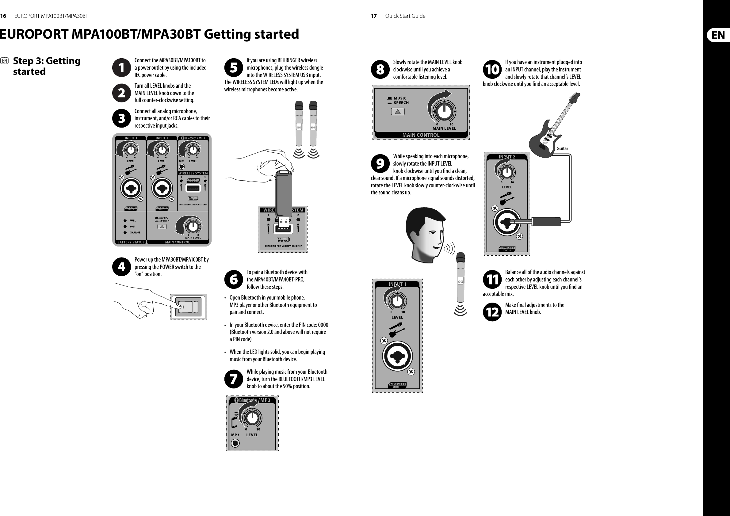 16 17 Quick Start GuideEUROPORT MPA100BT/MPA30BTEUROPORT MPA100BT/MPA30BT Getting started(EN)  Step 3: Getting startedConnect the MPA30BT/MPA100BT to a power outlet by using the included IEC power cable.Turn all LEVEL knobs and the MAIN LEVEL knob down to the full counter-clockwise setting. Connect all analog microphone, instrument, and/or RCA cables to their respective input jacks.Power up the MPA30BT/MPA100BT by pressing the POWER switch to the “on” position.If you are using BEHRINGER wireless microphones, plug the wireless dongle into the WIRELESS SYSTEM USB input. The WIRELESS SYSTEM LEDs will light up when the wireless microphones become active.To pair a Bluetooth device with the MPA40BT/MPA40BT-PRO, follow these steps:•  Open Bluetooth in your mobile phone, MP3 player or other Bluetooth equipment to pair and connect.•  In your Bluetooth device, enter the PIN code: 0000 (Bluetooth version 2.0 and above will not require a PIN code).•  When the LED lights solid, you can begin playing music from your Bluetooth device.While playing music from your Bluetooth device, turn the BLUETOOTH/MP3 LEVEL knob to about the 50% position.Slowly rotate the MAIN LEVEL knob clockwise until you achieve a comfortable listening level.While speaking into each microphone, slowly rotate the INPUT LEVEL knob clockwise until you  nd a clean, clear sound. If a microphone signal sounds distorted, rotate the LEVEL knob slowly counter-clockwise until the sound cleans up.If you have an instrument plugged into an INPUT channel, play the instrument and slowly rotate that channel’s LEVEL knob clockwise until you  nd an acceptable level.Balance all of the audio channels against each other by adjusting each channel’s respective LEVEL knob until you  nd an acceptable mix. Make  nal adjustments to the MAIN LEVEL knob.Guitar