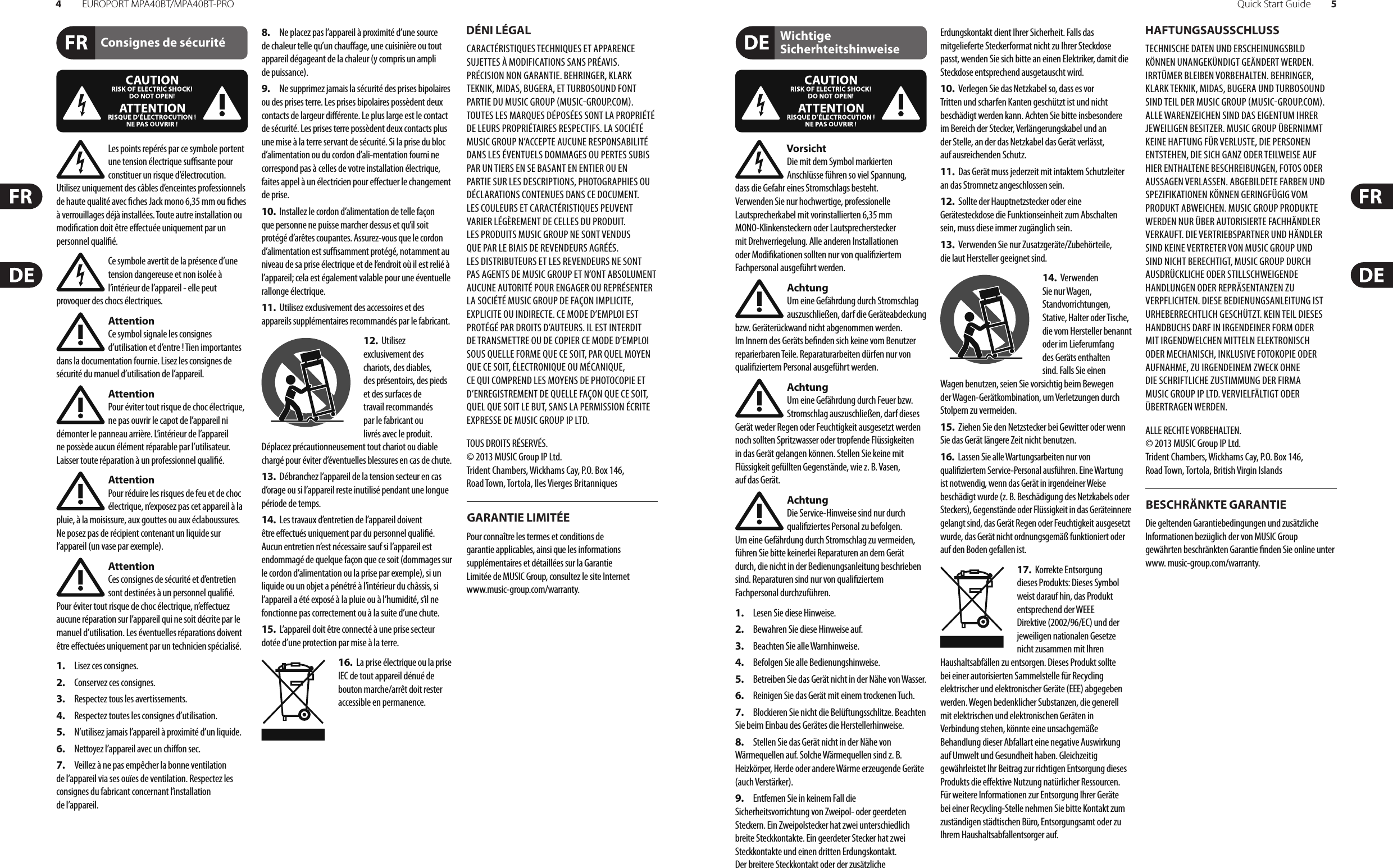 4EUROPORT MPA40BT/MPA40BT-PRO Quick Start Guide 5Consignes de sécurité DÉNI LÉGALGARANTIE LIMITÉEWichtige SicherhteitshinweiseHAFTUNGSAUSSCHLUSSBESCHRÄNKTE GARANTIELes points repérés par ce symbole portent une tension électrique su  sante pour constituer un risque d’électrocution. Utilisez uniquement des câbles d’enceintes professionnels de haute qualité avec  ches Jack mono 6,35 mm ou  ches à verrouillages déjà installées. Touteautre installation ou modi cation doit être e ectuée uniquement par un personnel quali é.Ce symbole avertit de la présence d’une tension dangereuse et non isolée à l’intérieur de l’appareil - elle peut provoquer des chocs électriques.AttentionCe symbol signale les consignes d’utilisation et d’entre ! Tien importantes dans la documentation fournie. Lisez les consignes de sécurité du manuel d’utilisation de l’appareil.AttentionPour éviter tout risque de choc électrique, ne pas ouvrir le capot de l’appareil ni démonter le panneau arrière. L’intérieur de l’appareil ne possède aucun élément réparable par l’utilisateur. Laissertoute réparation à un professionnel quali é.AttentionPour réduire les risques de feu et de choc électrique, n’exposez pas cet appareil à la pluie, à la moisissure, aux gouttes ou aux éclaboussures. Ne posez pas de récipient contenant un liquide sur l’appareil (un vase par exemple).AttentionCes consignes de sécurité et d’entretien sont destinées à un personnel quali é. Pouréviter tout risque de choc électrique, n’e ectuez aucune réparation sur l’appareil qui ne soit décrite par le manuel d’utilisation. Les éventuelles réparations doivent être e ectuées uniquement par un technicien spécialisé.1.  Lisez ces consignes.2.  Conservez ces consignes.3.  Respectez tous les avertissements.4.  Respectez toutes les consignes d’utilisation.5.  N’utilisez jamais l’appareil à proximité d’un liquide.6.  Nettoyez l’appareil avec un chi on sec.7.  Veillez à ne pas empêcher la bonne ventilation de l’appareil via ses ouïes de ventilation. Respectezles consignes du fabricant concernant l’installation del’appareil.8.  Ne placez pas l’appareil à proximité d’une source de chaleur telle qu’un chau age, une cuisinière ou tout appareil dégageant de la chaleur (y compris un ampli depuissance).9.  Ne supprimez jamais la sécurité des prises bipolaires ou des prises terre. Les prises bipolaires possèdent deux contacts de largeur di érente. Leplus large est le contact de sécurité. Les prises terre possèdent deux contacts plus une mise à la terre servant de sécurité. Si la prise du bloc d’alimentation ou du cordon d’ali-mentation fourni ne correspond pas à celles de votre installation électrique, faites appel à un électricien pour e ectuer le changement de prise.10.  Installez le cordon d’alimentation de telle façon que personne ne puisse marcher dessus et qu’il soit protégé d’arêtes coupantes. Assurez-vous que le cordon d’alimentation est sufsamment protégé, notamment au niveau de sa prise électrique et de l’endroit où il est relié à l’appareil; cela est également valable pour une éventuelle rallonge électrique.11.  Utilisez exclusivement des accessoires et des appareils supplémentaires recommandés par lefabricant.12.  Utilisez exclusivement des chariots, des diables, desprésentoirs, despieds et des surfaces de travail recommandés par le fabricant ou livrés avec le produit. Déplacezprécautionneusement tout chariot ou diable chargé pour éviter d’éventuelles blessures en cas dechute.13.  Débranchez l’appareil de la tension secteur en cas d’orage ou si l’appareil reste inutilisé pendant une longue période de temps. 14.  Les travaux d’entretien de l’appareil doivent être e ectués uniquement par du personnel qualié. Aucunentretien n’est nécessaire sauf si l’appareil est endommagé de quelque façon que ce soit (dommagessur le cordon d’alimentation ou la prise par exemple), siun liquide ou un objet a pénétré à l’intérieur du châssis, si l’appareil a été exposé à la pluie ou à l’humidité, s’il ne fonctionne pas correctement ou à la suite d’une chute.15.  L’appareil doit être connecté à une prise secteur dotée d’une protection par mise à la terre. 16.  La prise électrique ou la prise IEC de tout appareil dénué de bouton marche/arrêt doit rester accessible enpermanence.CARACTÉRISTIQUES TECHNIQUES ET APPARENCE SUJETTES À MODIFICATIONS SANS PRÉAVIS. PRÉCISION NON GARANTIE. BEHRINGER, KLARK TEKNIK, MIDAS, BUGERA, ET TURBOSOUND FONT PARTIE DU MUSIC GROUP MUSICGROUP.COM. TOUTES LES MARQUES DÉPOSÉES SONT LA PROPRIÉTÉ DE LEURS PROPRIÉTAIRES RESPECTIFS. LA SOCIÉTÉ MUSICGROUP N’ACCEPTE AUCUNE RESPONSABILITÉ DANS LES ÉVENTUELS DOMMAGES OU PERTES SUBIS PAR UN TIERS EN SE BASANT EN ENTIER OU EN PARTIE SUR LES DESCRIPTIONS, PHOTOGRAPHIES OU DÉCLARATIONS CONTENUES DANS CE DOCUMENT. LESCOULEURS ET CARACTÉRISTIQUES PEUVENT VARIER LÉGÈREMENT DE CELLES DU PRODUIT. LESPRODUITS MUSICGROUP NE SONT VENDUS QUE PAR LE BIAIS DE REVENDEURS AGRÉÉS. LESDISTRIBUTEURS ET LES REVENDEURS NE SONT PAS AGENTS DE MUSICGROUP ET N’ONT ABSOLUMENT AUCUNE AUTORITÉ POUR ENGAGER OU REPRÉSENTER LA SOCIÉTÉ MUSICGROUP DE FAÇON IMPLICITE, EXPLICITE OU INDIRECTE. CE MODE D’EMPLOI EST PROTÉGÉ PAR DROITS D’AUTEURS. IL EST INTERDIT DE TRANSMETTRE OU DE COPIER CE MODE D’EMPLOI SOUS QUELLE FORME QUE CE SOIT, PAR QUEL MOYEN QUE CE SOIT, ÉLECTRONIQUE OU MÉCANIQUE, CEQUI COMPREND LES MOYENS DE PHOTOCOPIE ET D’ENREGISTREMENT DE QUELLE FAÇON QUE CE SOIT, QUEL QUE SOIT LE BUT, SANS LA PERMISSION ÉCRITE EXPRESSE DE MUSICGROUPIPLTD.TOUS DROITS RÉSERVÉS. © 2013 MUSICGroupIPLtd.Trident Chambers, Wickhams Cay, P.O. Box 146, Road Town, Tortola, Iles Vierges BritanniquesPour connaître les termes et conditions de garantie applicables, ainsi que les informations supplémentaires et détaillées sur la Garantie Limitée de MUSIC Group, consultez le site Internet www.music-group.com/warranty.VorsichtDie mit dem Symbol markierten Anschlüsse führen so viel Spannung, dassdie Gefahr eines Stromschlags besteht.Verwenden Sie nur hochwertige, professionelle Lautsprecherkabel mit vorinstallierten 6,35 mm MONO-Klinkensteckern oder Lautsprecherstecker mit Drehverriegelung. Alle anderen Installationen oder Modi kationen sollten nur von quali ziertem Fachpersonal ausgeführt werden.AchtungUm eine Gefährdung durch Stromschlag auszuschließen, darf die Geräteabdeckung bzw. Geräterückwand nicht abgenommen werden. ImInnern des Geräts be nden sich keine vom Benutzer reparierbaren Teile. Reparaturarbeiten dürfen nur von quali ziertem Personal ausgeführt werden.AchtungUm eine Gefährdung durch Feuer bzw. Stromschlag auszuschließen, darf dieses Gerät weder Regen oder Feuchtigkeit ausgesetzt werden noch sollten Spritzwasser oder tropfende Flüssigkeiten in das Gerät gelangen können. Stellen Sie keine mit Flüssigkeit gefüllten Gegenstände, wie z. B. Vasen, aufdasGerät.AchtungDie Service-Hinweise sind nur durch quali ziertes Personal zu befolgen. Umeine Gefährdung durch Stromschlag zu vermeiden, führen Sie bitte keinerlei Reparaturen an dem Gerät durch, die nicht in der Bedienungsanleitung beschrieben sind. Reparaturen sind nur von quali ziertem Fachpersonaldurchzuführen.1.  Lesen Sie diese Hinweise.2.  Bewahren Sie diese Hinweise auf.3.  Beachten Sie alle Warnhinweise.4.  Befolgen Sie alle Bedienungshinweise.5.  Betreiben Sie das Gerät nicht in der Nähe vonWasser.6.  Reinigen Sie das Gerät mit einem trockenen Tuch.7.  Blockieren Sie nicht die Belüftungsschlitze. Beachten Sie beim Einbau des Gerätes die Herstellerhinweise.8.  Stellen Sie das Gerät nicht in der Nähe von Wärmequellen auf. Solche Wärmequellen sind z. B. Heizkörper, Herde oder andere Wärme erzeugende Geräte (auch Verstärker).9.  Entfernen Sie in keinem Fall die Sicherheitsvorrichtung von Zweipol- oder geerdeten Steckern. Ein Zweipolstecker hat zwei unterschiedlich breite Steckkontakte. Ein geerdeter Stecker hat zwei Steckkontakte und einen dritten Erdungskontakt. Derbreitere Steckkontakt oder der zusätzliche Erdungskontakt dient Ihrer Sicherheit. Falls das mitgelieferte Steckerformat nicht zu Ihrer Steckdose passt, wenden Sie sich bitte an einen Elektriker, damit die Steckdose entsprechend ausgetauscht wird.10.  Verlegen Sie das Netzkabel so, dass es vor Tritten und scharfen Kanten geschützt ist und nicht beschädigt werden kann. Achten Sie bitte insbesondere im Bereich der Stecker, Verlängerungskabel und an der Stelle, an der das Netzkabel das Gerät verlässt, aufausreichendenSchutz.11.  Das Gerät muss jederzeit mit intaktem Schutzleiter an das Stromnetz angeschlossen sein.12.  Sollte der Hauptnetzstecker oder eine Gerätesteckdose die Funktionseinheit zum Abschalten sein, muss diese immer zugänglich sein.13.  Verwenden Sie nur Zusatzgeräte/Zubehörteile, dielaut Hersteller geeignet sind.14.  Verwenden Sie nur Wagen, Standvorrichtungen, Stative, Halter oder Tische, die vom Hersteller benannt oder im Lieferumfang des Geräts enthalten sind. Falls Sie einen Wagen benutzen, seien Sie vorsichtig beim Bewegen der Wagen- Gerätkombination, umVerletzungen durch Stolpern zuvermeiden.15.  Ziehen Sie den Netzstecker bei Gewitter oder wenn Sie das Gerät längere Zeit nicht benutzen.16.  Lassen Sie alle Wartungsarbeiten nur von quali ziertem Service-Personal ausführen. EineWartung ist notwendig, wenn das Gerät in irgendeiner Weise beschädigt wurde (z. B. Beschädigung des Netzkabels oder Steckers), Gegenstände oder Flüssigkeit in das Geräteinnere gelangt sind, das Gerät Regen oder Feuchtigkeit ausgesetzt wurde, das Gerät nicht ordnungsgemäß funktioniert oder auf den Boden gefallen ist.17.  Korrekte Entsorgung dieses Produkts: Dieses Symbol weist darauf hin, das Produkt entsprechend der WEEE Direktive (2002/96/EC) und der jeweiligen nationalen Gesetze nicht zusammen mit Ihren Haushaltsabfällen zu entsorgen. DiesesProdukt sollte bei einer autorisierten Sammelstelle für Recycling elektrischer und elektronischer Geräte (EEE) abgegeben werden. Wegen bedenklicher Substanzen, diegenerell mit elektrischen und elektronischen Geräten in Verbindung stehen, könnte eine unsachgemäße Behandlung dieser Abfallart eine negative Auswirkung auf Umwelt und Gesundheit haben. Gleichzeitig gewährleistet Ihr Beitrag zur richtigen Entsorgung dieses Produkts die e ektive Nutzung natürlicher Ressourcen. Fürweitere Informationen zur Entsorgung Ihrer Geräte bei einer Recycling-Stelle nehmen Sie bitte Kontakt zum zuständigen städtischen Büro, Entsorgungsamt oder zu Ihrem Haushaltsabfallentsorgerauf.TECHNISCHE DATEN UND ERSCHEINUNGSBILD KÖNNEN UNANGEKÜNDIGT GEÄNDERT WERDEN. IRRTÜMER BLEIBEN VORBEHALTEN. BEHRINGER, KLARK TEKNIK, MIDAS, BUGERA UND TURBOSOUND SIND TEIL DER MUSIC GROUP MUSICGROUP.COM. ALLEWARENZEICHEN SIND DAS EIGENTUM IHRER JEWEILIGEN BESITZER. MUSICGROUP ÜBERNIMMT KEINE HAFTUNG FÜR VERLUSTE, DIE PERSONEN ENTSTEHEN, DIE SICH GANZ ODER TEILWEISE AUF HIER ENTHALTENE BESCHREIBUNGEN, FOTOS ODER AUSSAGEN VERLASSEN. ABGEBILDETE FARBEN UND SPEZIFIKATIONEN KÖNNEN GERINGFÜGIG VOM PRODUKT ABWEICHEN. MUSICGROUP PRODUKTE WERDEN NUR ÜBER AUTORISIERTE FACHHÄNDLER VERKAUFT. DIE VERTRIEBSPARTNER UND HÄNDLER SIND KEINE VERTRETER VON MUSICGROUP UND SIND NICHT BERECHTIGT, MUSICGROUP DURCH AUSDRÜCKLICHE ODER STILLSCHWEIGENDE HANDLUNGEN ODER REPRÄSENTANZEN ZU VERPFLICHTEN. DIESE BEDIENUNGSANLEITUNG IST URHEBERRECHTLICH GESCHÜTZT. KEIN TEIL DIESES HANDBUCHS DARF IN IRGENDEINER FORM ODER MIT IRGENDWELCHEN MITTELN ELEKTRONISCH ODER MECHANISCH, INKLUSIVE FOTOKOPIE ODER AUFNAHME, ZU IRGENDEINEM ZWECK OHNE DIE SCHRIFTLICHE ZUSTIMMUNG DER FIRMA MUSICGROUPIPLTD. VERVIELFÄLTIGT ODER ÜBERTRAGEN WERDEN.ALLE RECHTE VORBEHALTEN. © 2013 MUSICGroupIPLtd.Trident Chambers, Wickhams Cay, P.O. Box 146, Road Town, Tortola, British Virgin IslandsDie geltenden Garantiebedingungen und zusätzliche Informationen bezüglich der von MUSIC Group gewährten beschränkten Garantie  nden Sie online unter www. music-group.com/warranty.