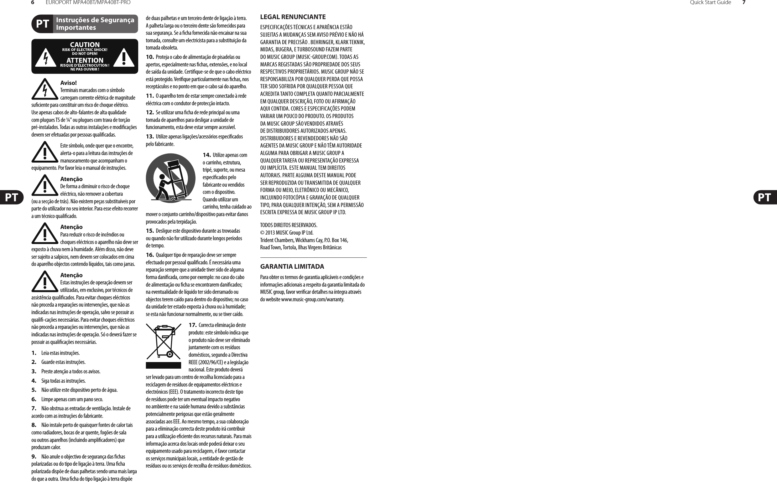 6EUROPORT MPA40BT/MPA40BT-PRO Quick Start Guide 7Instruções de Segurança ImportantesLEGAL RENUNCIANTEGARANTIA LIMITADAAviso!Terminais marcados com o símbolo carregam corrente elétrica de magnitude su ciente para constituir um risco de choque elétrico. Use apenas cabos de alto-falantes de alta qualidade com plugues TS de ¼&quot; ou plugues com trava de torção pré-instalados. Todas as outras instalações e modi cações devem ser efetuadas por pessoasquali cadas.Este símbolo, onde quer que o encontre, alerta-o para a leitura das instruções de manuseamento que acompanham o equipamento. Por favor leia o manual de instruções.AtençãoDe forma a diminuir o risco de choque eléctrico, não remover a cobertura (ouasecção de trás). Não existem peças substituíveis por parte do utilizador no seu interior. Para esse efeito recorrer a um técnico quali cado.AtençãoPara reduzir o risco de incêndios ou choques eléctricos o aparelho não deve ser exposto à chuva nem à humidade. Além disso, não deve ser sujeito a salpicos, nem devem ser colocados em cima do aparelho objectos contendo líquidos, tais como jarras.AtençãoEstas instruções de operação devem ser utilizadas, em exclusivo, por técnicos de assistência quali cados. Para evitar choques eléctricos não proceda a reparações ou intervenções, que não as indicadas nas instruções de operação, salvo se possuir as quali -cações necessárias. Para evitar choques eléctricos não proceda a reparações ou intervenções, que não as indicadas nas instruções de operação. Só o deverá fazer se possuir as quali cações necessárias.1.  Leia estas instruções.2.  Guarde estas instruções.3.  Preste atenção a todos os avisos.4.  Siga todas as instruções.5.  Não utilize este dispositivo perto de água.6.  Limpe apenas com um pano seco.7.  Não obstrua as entradas de ventilação. Instale de acordo com as instruções do fabricante.8.  Não instale perto de quaisquer fontes de calor tais como radiadores, bocas de ar quente, fogões de sala ou outros aparelhos (incluindo ampli cadores) que produzam calor.9.  Não anule o objectivo de segurança das  chas polarizadas ou do tipo de ligação à terra. Uma  cha polarizada dispõe de duas palhetas sendo uma mais larga do que a outra. Uma  cha do tipo ligação à terra dispõe de duas palhetas e um terceiro dente de ligação à terra. A palheta larga ou o terceiro dente são fornecidos para sua segurança. Se a  cha fornecida não encaixar na sua tomada, consulte um electricista para a substituição da tomada obsoleta.10.  Proteja o cabo de alimentação de pisadelas ou apertos, especialmente nas  chas, extensões, e no local de saída da unidade. Certi que-se de que o cabo eléctrico está protegido. Veri que particularmente nas  chas, nos receptáculos e no ponto em que o cabo sai doaparelho.11.  O aparelho tem de estar sempre conectado à rede eléctrica com o condutor de protecção intacto.12.  Se utilizar uma  cha de rede principal ou uma tomada de aparelhos para desligar a unidade de funcionamento, esta deve estar sempre acessível.13.  Utilize apenas ligações/acessórios especi cados pelofabricante.14.  Utilize apenas com o carrinho, estrutura, tripé, suporte, ou mesa especi cados pelo fabricante ou vendidos com o dispositivo. Quandoutilizar um carrinho, tenha cuidado ao mover o conjunto carrinho/dispositivo para evitar danos provocados pela terpidação. 15.  Desligue este dispositivo durante as trovoadas ou quando não for utilizado durante longos períodos detempo.16.  Qualquer tipo de reparação deve ser sempre efectuado por pessoal quali cado. É necessária uma reparação sempre que a unidade tiver sido de alguma forma dani cada, como por exemplo: no caso do cabo de alimentação ou  cha se encontrarem dani cados; naeventualidade de líquido ter sido derramado ou objectos terem caído para dentro do dispositivo; no caso da unidade ter estado exposta à chuva ou à humidade; seesta não funcionar normalmente, ou se tiver caído.17.  Correcta eliminação deste produto: este símbolo indica que o produto não deve ser eliminado juntamente com os resíduos domésticos, segundo a Directiva REEE (2002/96/CE) e a legislação nacional. Este produto deverá ser levado para um centro de recolha licenciado para a reciclagem de resíduos de equipamentos eléctricos e electrónicos (EEE). O tratamento incorrecto deste tipo de resíduos pode ter um eventual impacto negativo no ambiente e na saúde humana devido a substâncias potencialmente perigosas que estão geralmente associadas aos EEE. Ao mesmo tempo, a sua colaboração para a eliminação correcta deste produto irá contribuir para a utilização e ciente dos recursos naturais. Paramais informação acerca dos locais onde poderá deixar o seu equipamento usado para reciclagem, é favor contactar os serviços municipais locais, a entidade de gestão de resíduos ou os serviços de recolha de resíduosdomésticos.ESPECIFICAÇÕES TÉCNICAS E APARÊNCIA ESTÃO SUJEITAS A MUDANÇAS SEM AVISO PRÉVIO E NÃO HÁ GARANTIA DE PRECISÃO . BEHRINGER, KLARKTEKNIK, MIDAS, BUGERA, ETURBOSOUND FAZEM PARTE DO MUSIC GROUP MUSICGROUP.COM. TODAS AS MARCAS REGISTADAS SÃO PROPRIEDADE DOS SEUS RESPECTIVOS PROPRIETÁRIOS. MUSICGROUP NÃO SE RESPONSABILIZA POR QUALQUER PERDA QUE POSSA TER SIDO SOFRIDA POR QUALQUER PESSOA QUE ACREDITA TANTO COMPLETA QUANTO PARCIALMENTE EM QUALQUER DESCRIÇÃO, FOTO OU AFIRMAÇÃO AQUI CONTIDA. CORES E ESPECIFICAÇÕES PODEM VARIAR UM POUCO DO PRODUTO. OSPRODUTOS DA MUSICGROUP SÃO VENDIDOS ATRAVÉS DE DISTRIBUIDORES AUTORIZADOS APENAS. DISTRIBUIDORES E REVENDEDORES NÃO SÃO AGENTES DA MUSICGROUP E NÃO TÊM AUTORIDADE ALGUMA PARA OBRIGAR A MUSICGROUP A QUALQUER TAREFA OU REPRESENTAÇÃO EXPRESSA OU IMPLÍCITA. ESTEMANUAL TEM DIREITOS AUTORAIS. PARTEALGUMA DESTE MANUAL PODE SER REPRODUZIDA OU TRANSMITIDA DE QUALQUER FORMA OU MEIO, ELETRÔNICO OU MECÂNICO, INCLUINDO FOTOCÓPIA E GRAVAÇÃO DE QUALQUER TIPO, PARA QUALQUER INTENÇÃO, SEM A PERMISSÃO ESCRITA EXPRESSA DE MUSICGROUPIPLTD.TODOS DIREITOS RESERVADOS. © 2013 MUSICGroupIPLtd.Trident Chambers, Wickhams Cay, P.O. Box 146,Road Town, Tortola, Ilhas Virgens BritânicasPara obter os termos de garantia aplicáveis e condições e informações adicionais a respeito da garantia limitada do MUSIC group, favor veri car detalhes na íntegra através do website www.music-group.com/warranty.