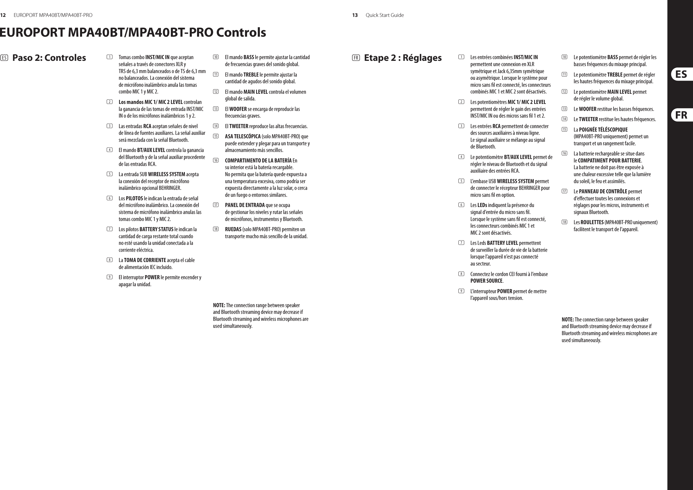 12 13EUROPORT MPA40BT/MPA40BT-PRO Quick Start Guide(ES) Paso 2: Controles (1) Tomas combo INST/MIC IN que aceptan señales a través de conectores XLR y TRS de 6,3 mm balanceados o de TS de 6,3 mm no balanceados. La conexión del sistema de micrófono inalámbrico anula las tomas combo MIC 1 y MIC 2.(2) Los mandos MIC 1/ MIC 2 LEVEL controlan la ganancia de las tomas de entrada INST/MIC IN o de los micrófonos inalámbricos 1 y 2.(3) Las entradas RCA aceptan señales de nivel de línea de fuentes auxiliares. La señal auxiliar será mezclada con la señal Bluetooth.(4) El mando BT/AUX LEVEL controla la ganancia del Bluetooth y de la señal auxiliar procedente de las entradas RCA.(5) La entrada SUB WIRELESS SYSTEM acepta la conexión del receptor de micrófono inalámbrico opcional BEHRINGER.(6) Los PILOTOS le indican la entrada de señal del micrófono inalámbrico. La conexión del sistema de micrófono inalámbrico anulas las tomas combo MIC 1 y MIC 2.(7) Los pilotos BATTERY STATUS le indican la cantidad de carga restante total cuando no esté usando la unidad conectada a la corriente eléctrica.(8) La TOMA DE CORRIENTE acepta el cable de alimentación IEC incluido.(9) El interruptor POWER le permite encender y apagar la unidad.(10) El mando BASS le permite ajustar la cantidad de frecuencias graves del sonido global.(11) El mando TREBLE le permite ajustar la cantidad de agudos del sonido global.(12) El mando MAIN LEVEL controla el volumen global de salida.(13) El WOOFER se encarga de reproducir las frecuencias graves.(14) El TWEETER reproduce las altas frecuencias.(15) ASA TELESCÓPICA (solo MPA40BT-PRO) que puede extender y plegar para un transporte y almacenamiento más sencillos.(16) COMPARTIMENTO DE LA BATERÍA En su interior está la batería recargable. No permita que la batería quede expuesta a una temperatura excesiva, como podría ser expuesta directamente a la luz solar, o cerca de un fuego o entornos similares.(17) PANEL DE ENTRADA que se ocupa de gestionar los niveles y rutar las señales de micrófonos, instrumentos y Bluetooth.(18) RUEDAS (solo MPA40BT-PRO) permiten un transporte mucho más sencillo de la unidad.(FR) Etape 2 : Réglages (1) Les entrées combinées INST/MIC IN permettent une connexion en XLR symétrique et Jack 6,35mm symétrique ou asymétrique. Lorsque le système pour micro sans l est connecté, les connecteurs combinés MIC 1 et MIC 2 sont désactivés.(2) Les potentiomètres MIC 1/ MIC 2 LEVEL permettent de régler le gain des entrées INST/MIC IN ou des micros sans l 1 et 2.(3) Les entrées RCA permettent de connecter des sources auxiliaires à niveau ligne.  Le signal auxiliaire se mélange au signal  de Bluetooth.(4) Le potentiomètre BT/AUX LEVEL permet de régler le niveau de Bluetooth et du signal auxiliaire des entrées RCA.(5) L’embase USB WIRELESS SYSTEM permet de connecter le récepteur BEHRINGER pour micro sans l en option.(6) Les LEDs indiquent la présence du signal d’entrée du micro sans l. Lorsque le système sans l est connecté, les connecteurs combinés MIC 1 et MIC 2 sont désactivés.(7) Les Leds BATTERY LEVEL permettent  de surveiller la durée de vie de la batterie lorsque l’appareil n’est pas connecté  au secteur.(8) Connectez le cordon CEI fourni à l’embase POWER SOURCE.(9) L’interrupteur POWER permet de mettre l’appareil sous/hors tension.(10) Le potentiomètre BASS permet de régler les basses fréquences du mixage principal.(11) Le potentiomètre TREBLE permet de régler les hautes fréquences du mixage principal.(12) Le potentiomètre MAIN LEVEL permet  de régler le volume global.(13) Le WOOFER restitue les basses fréquences.(14) Le TWEETER restitue les hautes fréquences.(15) La POIGNÉE TÉLÉSCOPIQUE (MPA40BT-PRO uniquement) permet un transport et un rangement facile.(16) La batterie rechargeable se situe dans le COMPATIMENT POUR BATTERIE. La batterie ne doit pas être exposée à une chaleur excessive telle que la lumière du soleil, le feu et assimilés.(17) Le PANNEAU DE CONTRÔLE permet d’eectuer toutes les connexions et  réglages pour les micros, instruments et signaux Bluetooth.(18) Les ROULETTES (MPA40BT-PRO uniquement) facilitent le transport de l’appareil.EUROPORT MPA40BT/MPA40BT-PRO ControlsNOTE: The connection range between speaker and Bluetooth streaming device may decrease if Bluetooth streaming and wireless microphones are used simultaneously.NOTE: The connection range between speaker and Bluetooth streaming device may decrease if Bluetooth streaming and wireless microphones are used simultaneously.