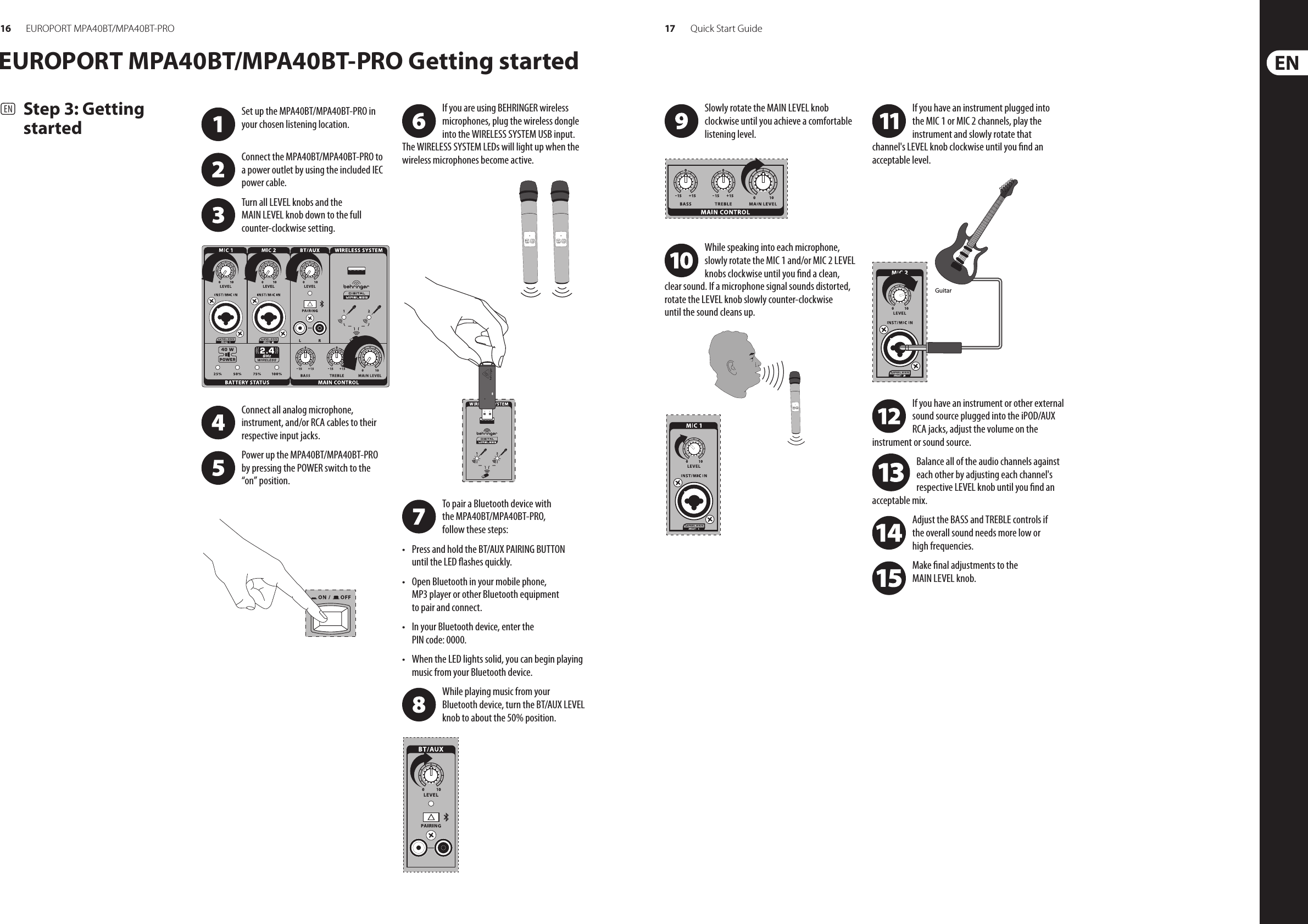 16 17EUROPORT MPA40BT/MPA40BT-PRO Quick Start Guide(EN)  Step 3: Getting startedEUROPORT MPA40BT/MPA40BT-PRO Getting startedIf you are using BEHRINGER wireless microphones, plug the wireless dongle into the WIRELESS SYSTEM USB input. The WIRELESS SYSTEM LEDs will light up when the wireless microphones become active.To pair a Bluetooth device with the MPA40BT/MPA40BT-PRO, follow these steps:• Press and hold the BT/AUX PAIRING BUTTON until the LED ashes quickly.• Open Bluetooth in your mobile phone, MP3 player or other Bluetooth equipment to pair and connect.• In your Bluetooth device, enter the PIN code: 0000.• When the LED lights solid, you can begin playing music from your Bluetooth device.While playing music from your Bluetooth device, turn the BT/AUX LEVEL knob to about the 50% position.Slowly rotate the MAIN LEVEL knob clockwise until you achieve a comfortable listening level.While speaking into each microphone, slowly rotate the MIC 1 and/or MIC 2 LEVEL knobs clockwise until you nd a clean, clear sound. If a microphone signal sounds distorted, rotate the LEVEL knob slowly counter-clockwise until the sound cleans up.If you have an instrument plugged into the MIC 1 or MIC 2 channels, play the instrument and slowly rotate that channel&apos;s LEVEL knob clockwise until you nd an acceptable level.If you have an instrument or other external sound source plugged into the iPOD/AUX RCA jacks, adjust the volume on the instrument or sound source.Balance all of the audio channels against each other by adjusting each channel&apos;s respective LEVEL knob until you nd an acceptable mix.Adjust the BASS and TREBLE controls if the overall sound needs more low or high frequencies.Make nal adjustments to the MAIN LEVEL knob.GuitarSet up the MPA40BT/MPA40BT-PRO in your chosen listening location. Connect the MPA40BT/MPA40BT-PRO to a power outlet by using the included IEC power cable.Turn all LEVEL knobs and the MAIN LEVEL knob down to the full counter-clockwise setting.Connect all analog microphone, instrument, and/or RCA cables to their respective input jacks.Power up the MPA40BT/MPA40BT-PRO by pressing the POWER switch to the “on” position. 