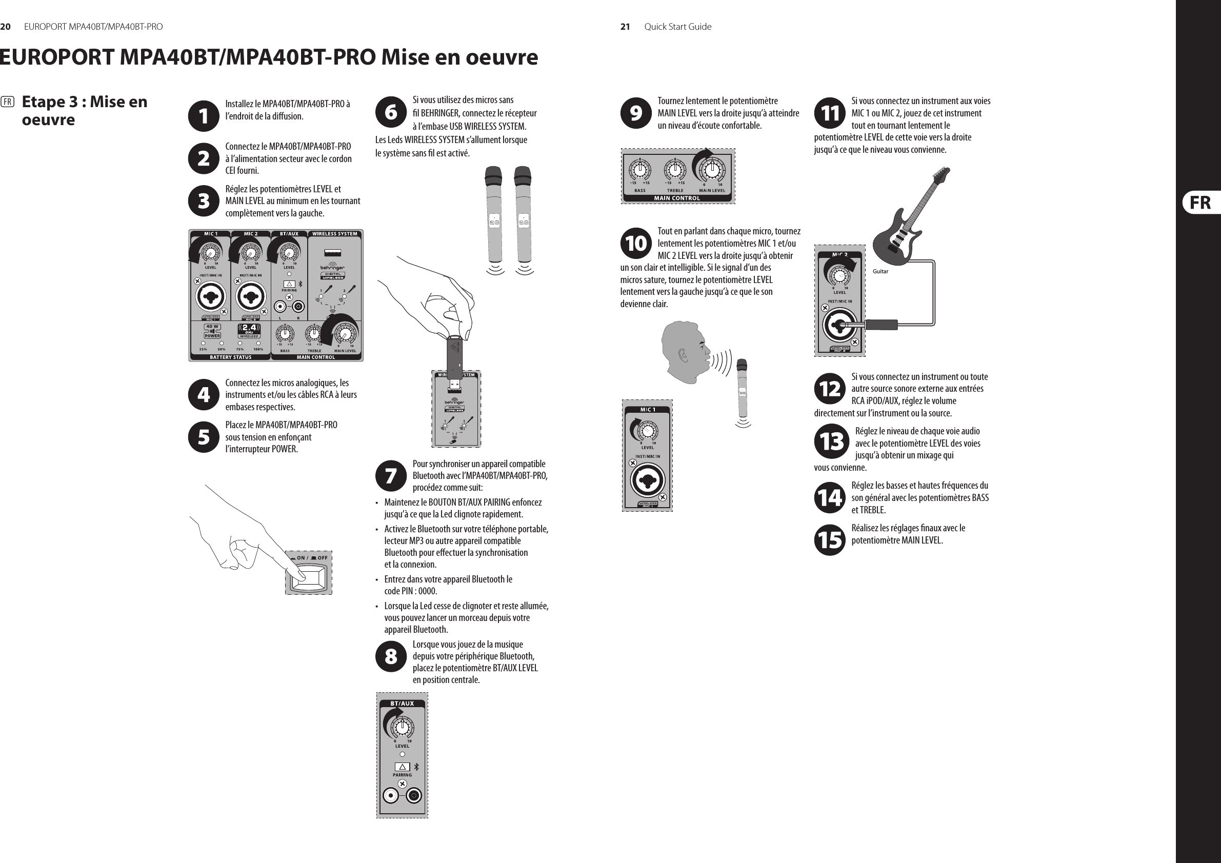 20 21EUROPORT MPA40BT/MPA40BT-PRO Quick Start GuideEUROPORT MPA40BT/MPA40BT-PRO Mise en oeuvre(FR)  Etape 3 : Mise en oeuvreSi vous utilisez des micros sans l BEHRINGER, connectez le récepteur à l’embase USB WIRELESS SYSTEM. Les Leds WIRELESS SYSTEM s’allument lorsque le système sans l est activé.Installez le MPA40BT/MPA40BT-PRO à l’endroit de la diusion. Connectez le MPA40BT/MPA40BT-PRO à l’alimentation secteur avec le cordon CEI fourni.Réglez les potentiomètres LEVEL et  MAIN LEVEL au minimum en les tournant complètement vers la gauche.Connectez les micros analogiques, les instruments et/ou les câbles RCA à leurs embases respectives.Placez le MPA40BT/MPA40BT-PRO sous tension en enfonçant l’interrupteur POWER. Tournez lentement le potentiomètre MAIN LEVEL vers la droite jusqu’à atteindre un niveau d’écoute confortable.Tout en parlant dans chaque micro, tournez lentement les potentiomètres MIC 1 et/ou MIC 2 LEVEL vers la droite jusqu’à obtenir un son clair et intelligible. Si le signal d’un des micros sature, tournez le potentiomètre LEVEL lentement vers la gauche jusqu’à ce que le son devienne clair.Si vous connectez un instrument aux voies MIC 1 ou MIC 2, jouez de cet instrument tout en tournant lentement le potentiomètre LEVEL de cette voie vers la droite jusqu’à ce que le niveau vous convienne.Si vous connectez un instrument ou toute autre source sonore externe aux entrées RCA iPOD/AUX, réglez le volume directement sur l’instrument ou la source.Réglez le niveau de chaque voie audio avec le potentiomètre LEVEL des voies jusqu’à obtenir un mixage qui vous convienne.Réglez les basses et hautes fréquences du son général avec les potentiomètres BASS et TREBLE. Réalisez les réglages naux avec le potentiomètre MAIN LEVEL.GuitarPour synchroniser un appareil compatible Bluetooth avec l’MPA40BT/MPA40BT-PRO, procédez comme suit:• Maintenez le BOUTON BT/AUX PAIRING enfoncez jusqu’à ce que la Led clignote rapidement.• Activez le Bluetooth sur votre téléphone portable, lecteur MP3 ou autre appareil compatible Bluetooth pour eectuer la synchronisation et la connexion.• Entrez dans votre appareil Bluetooth le code PIN : 0000.• Lorsque la Led cesse de clignoter et reste allumée, vous pouvez lancer un morceau depuis votre appareil Bluetooth.Lorsque vous jouez de la musique depuis votre périphérique Bluetooth, placez le potentiomètre BT/AUX LEVEL en position centrale.