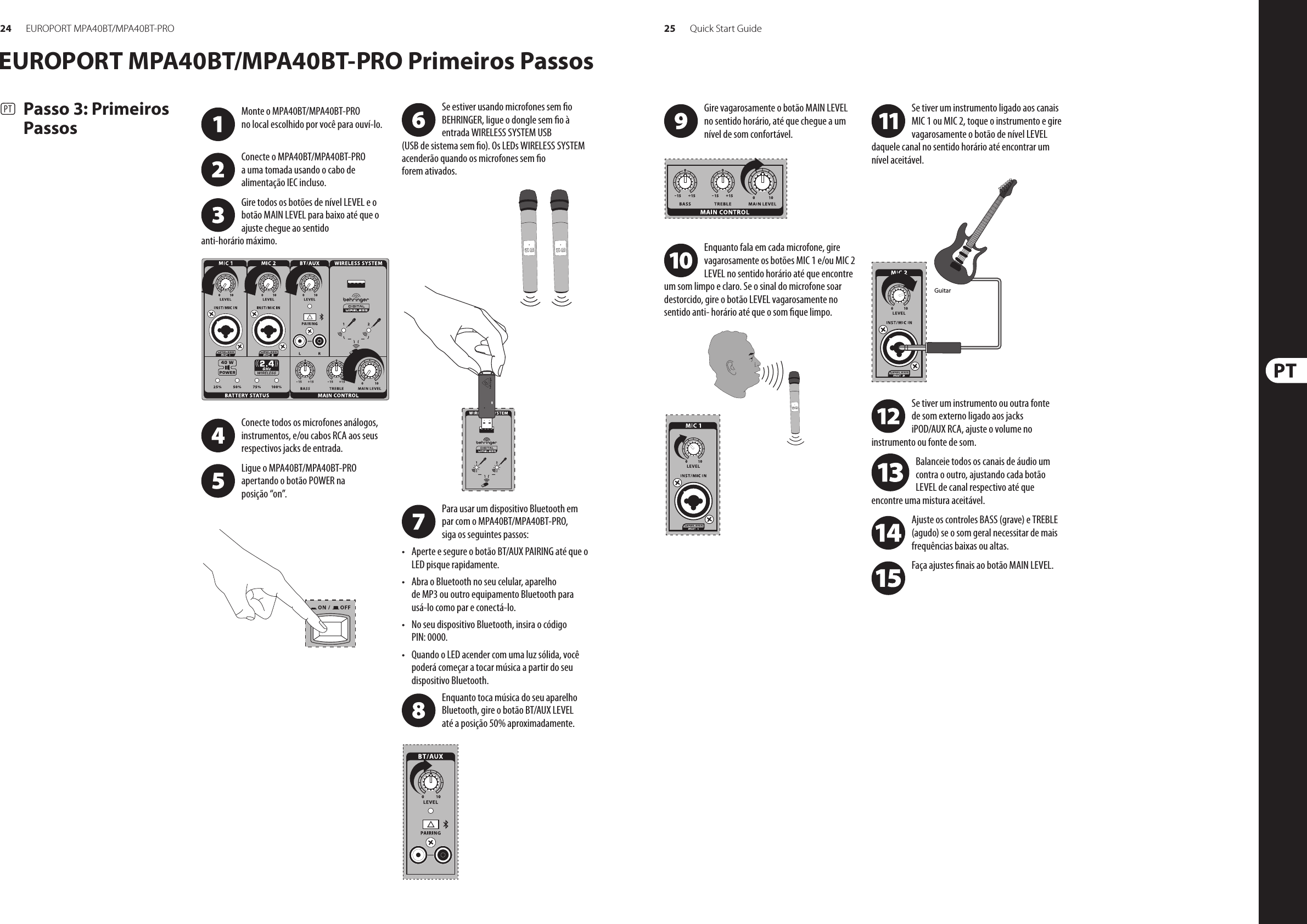 24 25EUROPORT MPA40BT/MPA40BT-PRO Quick Start GuideEUROPORT MPA40BT/MPA40BT-PRO Primeiros Passos(PT)  Passo 3: Primeiros PassosSe estiver usando microfones sem o BEHRINGER, ligue o dongle sem o à entrada WIRELESS SYSTEM USB (USB de sistema sem o). Os LEDs WIRELESS SYSTEM acenderão quando os microfones sem o forem ativados. Para usar um dispositivo Bluetooth em par com o MPA40BT/MPA40BT-PRO, siga os seguintes passos:• Aperte e segure o botão BT/AUX PAIRING até que o LED pisque rapidamente.• Abra o Bluetooth no seu celular, aparelho de MP3 ou outro equipamento Bluetooth para usá-lo como par e conectá-lo.• No seu dispositivo Bluetooth, insira o código PIN: 0000.• Quando o LED acender com uma luz sólida, você poderá começar a tocar música a partir do seu dispositivo Bluetooth.Enquanto toca música do seu aparelho Bluetooth, gire o botão BT/AUX LEVEL até a posição 50% aproximadamente.Monte o MPA40BT/MPA40BT-PRO  no local escolhido por você para ouví-lo. Conecte o MPA40BT/MPA40BT-PRO  a uma tomada usando o cabo de alimentação IEC incluso.Gire todos os botões de nível LEVEL e o botão MAIN LEVEL para baixo até que o ajuste chegue ao sentido anti-horário máximo. Conecte todos os microfones análogos, instrumentos, e/ou cabos RCA aos seus respectivos jacks de entrada.Ligue o MPA40BT/MPA40BT-PRO  apertando o botão POWER na posição “on”. Gire vagarosamente o botão MAIN LEVEL no sentido horário, até que chegue a um nível de som confortável. Enquanto fala em cada microfone, gire vagarosamente os botões MIC 1 e/ou MIC 2 LEVEL no sentido horário até que encontre um som limpo e claro. Se o sinal do microfone soar destorcido, gire o botão LEVEL vagarosamente no sentido anti- horário até que o som que limpo.Se tiver um instrumento ligado aos canais MIC 1 ou MIC 2, toque o instrumento e gire vagarosamente o botão de nível LEVEL daquele canal no sentido horário até encontrar um nível aceitável.Se tiver um instrumento ou outra fonte de som externo ligado aos jacks iPOD/AUX RCA, ajuste o volume no instrumento ou fonte de som. Balanceie todos os canais de áudio um contra o outro, ajustando cada botão LEVEL de canal respectivo até que encontre uma mistura aceitável.Ajuste os controles BASS (grave) e TREBLE (agudo) se o som geral necessitar de mais frequências baixas ou altas.Faça ajustes nais ao botão MAIN LEVEL.Guitar