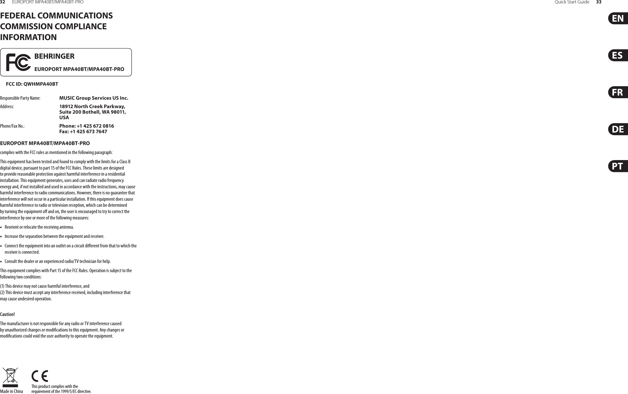 Quick Start Guide 3332 EUROPORT MPA40BT/MPA40BT-PROThis product complies with the requirement of the 1999/5/EC directive.Made in ChinaFEDERAL COMMUNICATIONS COMMISSION COMPLIANCE INFORMATIONResponsible Party Name: MUSIC Group Services US Inc.Address: 18912 North Creek Parkway, Suite 200 Bothell, WA 98011, USAPhone/Fax No.: Phone: +1 425 672 0816 Fax: +1 425 673 7647EUROPORT MPA40BT/MPA40BT-PROcomplies with the FCC rules as mentioned in the followingparagraph:This equipment has been tested and found to comply with the limits for a Class B digital device, pursuant to part 15 of the FCC Rules. These limits are designed to provide reasonable protection against harmful interference in a residential installation. This equipment generates, uses and can radiate radio frequency energy and, if not installed and used in accordance with the instructions, may cause harmful interference to radio communications. However, there is no guarantee that interference will not occur in a particular installation. If this equipment does cause harmful interference to radio or television reception, which can be determined by turning the equipment o and on, the user is encouraged to try to correct the interference by one or more of the following measures:• Reorient or relocate the receiving antenna.• Increase the separation between the equipment and receiver.• Connect the equipment into an outlet on a circuit dierent from that to which the receiver is connected.• Consult the dealer or an experienced radio/TV technician for help.This equipment complies with Part 15 of the FCC Rules. Operation is subject to the following two conditions:(1) This device may not cause harmful interference, and (2) This device must accept any interference received, including interference that may cause undesired operation.Caution!The manufacturer is not responsible for any radio or TV interference caused by unauthorized changes or modications to this equipment. Any changes or  modications could void the user authority to operate the equipment. EUROPORT MPA40BT/MPA40BT-PRO FCC ID: QWHMPA40BT