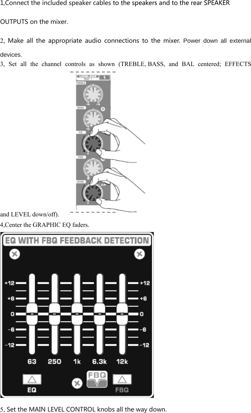 1,Connect the included speaker cables to the speakers and to the rear SPEAKER OUTPUTS on the mixer. 2,  Make  all  the  appropriate  audio  connections  to  the  mixer.  Power down all external devices. 3, Set all the channel controls as shown (TREBLE, BASS, and BAL centered; EFFECTS and LEVEL down/off).   4,Center the GRAPHIC EQ faders.  5, Set the MAIN LEVEL CONTROL knobs all the way down. 