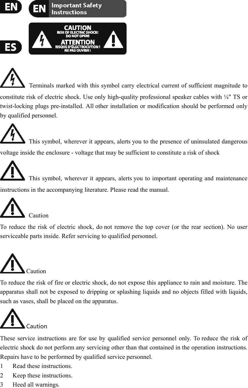      Terminals marked with this symbol carry electrical current of sufficient magnitude to constitute risk of electric shock. Use only high-quality professional speaker cables with ¼&quot; TS or twist-locking plugs pre-installed. All other installation or modification should be performed only by qualified personnel.  This symbol, wherever it appears, alerts you to the presence of uninsulated dangerous voltage inside the enclosure - voltage that may be sufficient to constitute a risk of shock  This symbol, wherever it appears, alerts you to important operating and maintenance instructions in the accompanying literature. Please read the manual.  Caution To reduce the risk of electric shock, do not remove the top cover (or the rear section). No user serviceable parts inside. Refer servicing to qualified personnel.  Caution To reduce the risk of fire or electric shock, do not expose this appliance to rain and moisture. The apparatus shall not be exposed to dripping or splashing liquids and no objects filled with liquids, such as vases, shall be placed on the apparatus. Caution These service instructions are for use by qualified service personnel only. To reduce the risk of electric shock do not perform any servicing other than that contained in the operation instructions. Repairs have to be performed by qualified service personnel. 1 Read these instructions.   2 Keep these instructions.   3 Heed all warnings.   