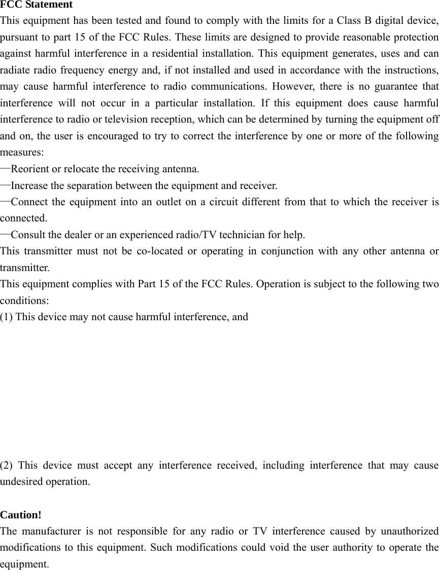 FCC Statement   This equipment has been tested and found to comply with the limits for a Class B digital device, pursuant to part 15 of the FCC Rules. These limits are designed to provide reasonable protection against harmful interference in a residential installation. This equipment generates, uses and can radiate radio frequency energy and, if not installed and used in accordance with the instructions, may cause harmful interference to radio communications. However, there is no guarantee that interference will not occur in a particular installation. If this equipment does cause harmful interference to radio or television reception, which can be determined by turning the equipment off and on, the user is encouraged to try to correct the interference by one or more of the following measures: —Reorient or relocate the receiving antenna. —Increase the separation between the equipment and receiver. —Connect the equipment into an outlet on a circuit different from that to which the receiver is connected. —Consult the dealer or an experienced radio/TV technician for help. This transmitter must not be co-located or operating in conjunction with any other antenna or transmitter. This equipment complies with Part 15 of the FCC Rules. Operation is subject to the following two conditions:  (1) This device may not cause harmful interference, and         (2) This device must accept any interference received, including interference that may cause undesired operation.  Caution! The manufacturer is not responsible for any radio or TV interference caused by unauthorized modifications to this equipment. Such modifications could void the user authority to operate the equipment.      