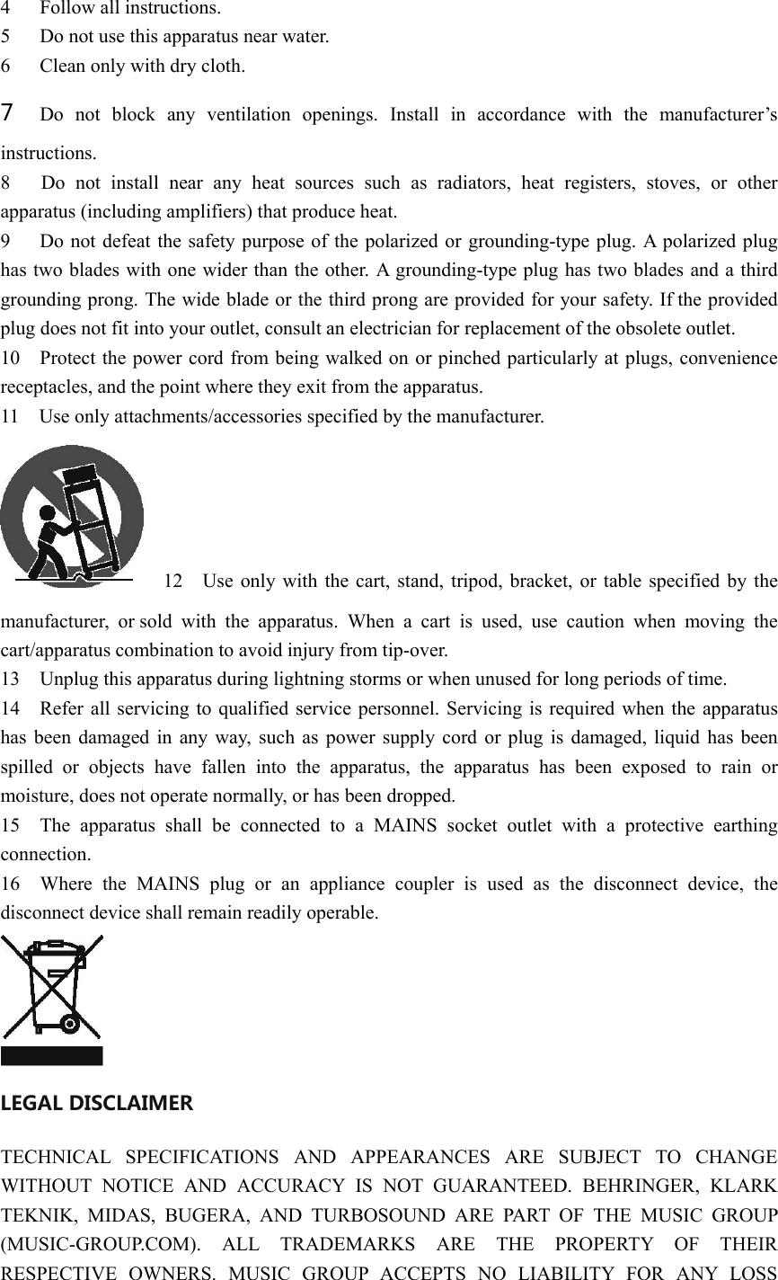 4 Follow all instructions.   5 Do not use this apparatus near water.   6 Clean only with dry cloth.   7 Do not block any ventilation openings. Install in accordance with the manufacturer’s instructions.   8   Do not install near any heat sources such as radiators, heat registers, stoves, or other apparatus (including amplifiers) that produce heat.   9      Do not defeat the safety purpose of the polarized or grounding-type plug. A polarized plug has two blades with one wider than the other. A grounding-type plug has two blades and a third grounding prong. The wide blade or the third prong are provided for your safety. If the provided plug does not fit into your outlet, consult an electrician for replacement of the obsolete outlet. 10    Protect the power cord from being walked on or pinched particularly at plugs, convenience receptacles, and the point where they exit from the apparatus. 11  Use only attachments/accessories specified by the manufacturer. 12    Use only with the cart, stand, tripod, bracket, or table specified by the manufacturer, or sold with the apparatus. When a cart is used, use caution when moving the cart/apparatus combination to avoid injury from tip-over. 13    Unplug this apparatus during lightning storms or when unused for long periods of time. 14    Refer all servicing to qualified service personnel. Servicing is required when the apparatus has been damaged in any way, such as power supply cord or plug is damaged, liquid has been spilled or objects have fallen into the apparatus, the apparatus has been exposed to rain or moisture, does not operate normally, or has been dropped. 15  The apparatus shall be connected to a MAINS socket outlet with a protective earthing connection. 16  Where the MAINS plug or an appliance coupler is used as the disconnect device, the disconnect device shall remain readily operable.  LEGAL DISCLAIMER   TECHNICAL SPECIFICATIONS AND APPEARANCES ARE SUBJECT TO CHANGE WITHOUT NOTICE AND ACCURACY IS NOT GUARANTEED. BEHRINGER, KLARK TEKNIK, MIDAS, BUGERA, AND TURBOSOUND ARE PART OF THE MUSIC GROUP (MUSIC-GROUP.COM). ALL TRADEMARKS ARE THE PROPERTY OF THEIR RESPECTIVE OWNERS. MUSIC GROUP ACCEPTS NO LIABILITY FOR ANY LOSS 