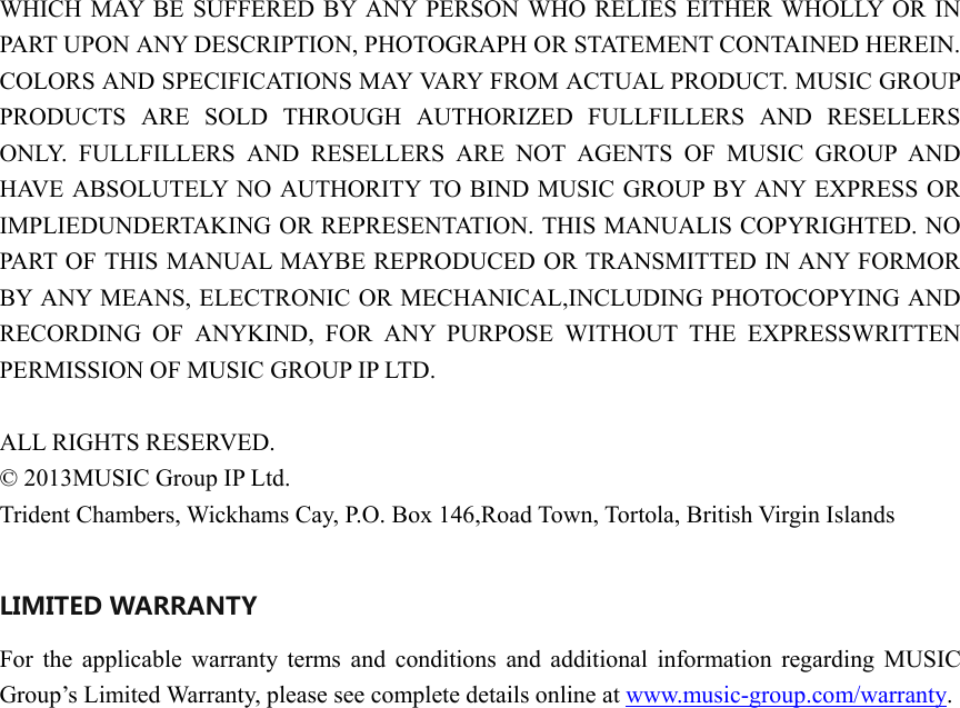 WHICH MAY BE SUFFERED BY ANY PERSON WHO RELIES EITHER WHOLLY OR IN PART UPON ANY DESCRIPTION, PHOTOGRAPH OR STATEMENT CONTAINED HEREIN. COLORS AND SPECIFICATIONS MAY VARY FROM ACTUAL PRODUCT. MUSIC GROUP PRODUCTS ARE SOLD THROUGH AUTHORIZED FULLFILLERS AND RESELLERS ONLY. FULLFILLERS AND RESELLERS ARE NOT AGENTS OF MUSIC GROUP AND HAVE ABSOLUTELY NO AUTHORITY TO BIND MUSIC GROUP BY ANY EXPRESS OR IMPLIEDUNDERTAKING OR REPRESENTATION. THIS MANUALIS COPYRIGHTED. NO PART OF THIS MANUAL MAYBE REPRODUCED OR TRANSMITTED IN ANY FORMOR BY ANY MEANS, ELECTRONIC OR MECHANICAL,INCLUDING PHOTOCOPYING AND RECORDING OF ANYKIND, FOR ANY PURPOSE WITHOUT THE EXPRESSWRITTEN PERMISSION OF MUSIC GROUP IP LTD.  ALL RIGHTS RESERVED.   © 2013MUSIC Group IP Ltd. Trident Chambers, Wickhams Cay, P.O. Box 146,Road Town, Tortola, British Virgin Islands  LIMITED WARRANTY For the applicable warranty terms and conditions and additional information regarding MUSIC Group’s Limited Warranty, please see complete details online at www.music-group.com/warranty.                         