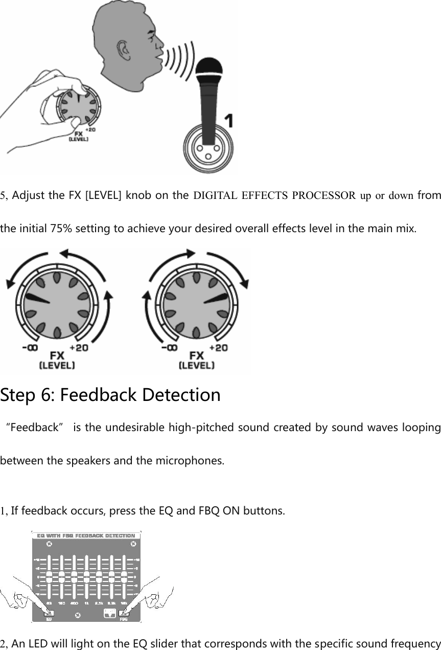 5, Adjust the FX [LEVEL] knob on the  DIGITAL EFFECTS PROCESSOR  up or down fromthe initial 75% setting to achieve your desired overall effects level in the main mix.Step 6: Feedback Detection“Feedback” is the undesirable high-pitched sound created by sound waves looping between the speakers and the microphones.1, If feedback occurs, press the EQ and FBQ ON buttons.2, An LED will light on the EQ slider that corresponds with the specific sound frequency