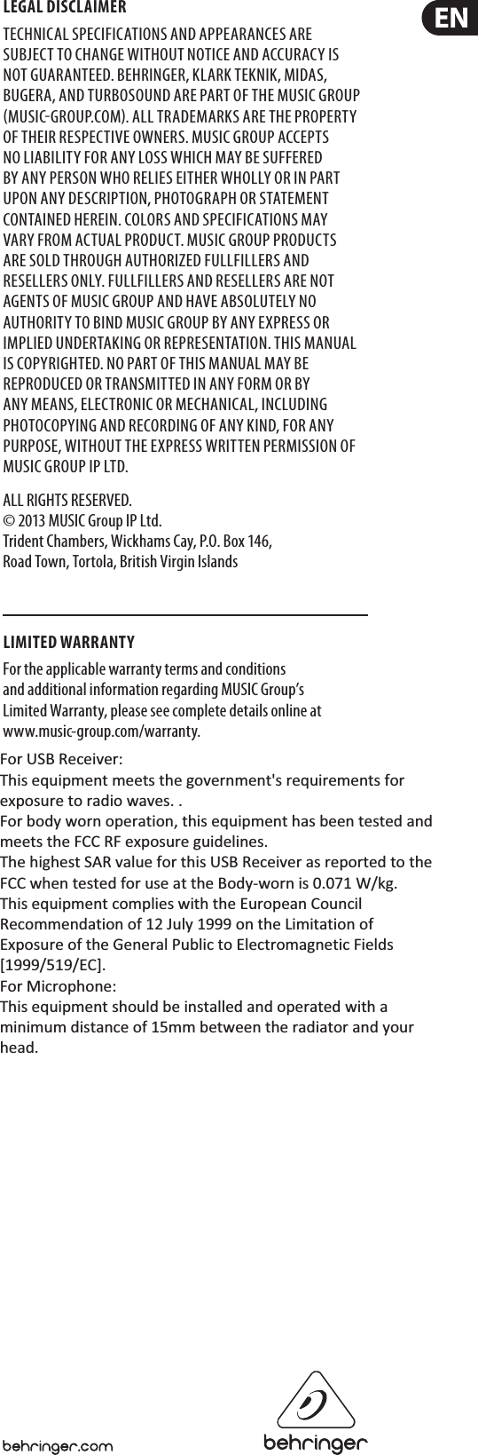 LEGAL DISCLAIMERTECHNICAL SPECIFICATIONS AND APPEARANCES ARE SUBJECT TO CHANGE WITHOUT NOTICE AND ACCURACY IS NOT GUARANTEED. BEHRINGER, KLARKTEKNIK, MIDAS, BUGERA, AND TURBOSOUND ARE PART OF THE MUSICGROUP MUSICGROUP.COM. ALL TRADEMARKS ARE THE PROPERTY OF THEIR RESPECTIVE OWNERS. MUSICGROUP ACCEPTS NO LIABILITY FOR ANY LOSS WHICH MAY BE SUFFERED BY ANY PERSON WHO RELIES EITHER WHOLLY OR IN PART UPON ANY DESCRIPTION, PHOTOGRAPH OR STATEMENT CONTAINED HEREIN. COLORS AND SPECIFICATIONS MAY VARY FROM ACTUAL PRODUCT. MUSIC GROUP PRODUCTS ARE SOLD THROUGH AUTHORIZED FULLFILLERS AND RESELLERS ONLY. FULLFILLERSAND RESELLERS ARE NOT AGENTS OF MUSICGROUP AND HAVE ABSOLUTELY NO AUTHORITY TO BIND MUSICGROUP BY ANY EXPRESS OR IMPLIED UNDERTAKING OR REPRESENTATION. THISMANUAL IS COPYRIGHTED. NO PART OF THIS MANUAL MAY BE REPRODUCED OR TRANSMITTED IN ANY FORM OR BY ANY MEANS, ELECTRONIC OR MECHANICAL, INCLUDING PHOTOCOPYING AND RECORDING OF ANY KIND, FOR ANY PURPOSE, WITHOUT THE EXPRESS WRITTEN PERMISSION OF MUSICGROUPIPLTD.ALL RIGHTS RESERVED.  © 2013 MUSICGroupIPLtd. Trident Chambers, Wickhams Cay, P.O. Box 146, Road Town, Tortola, British Virgin IslandsLIMITED WARRANTYFor the applicable warranty terms and conditions and additional information regarding MUSIC Group’s Limited Warranty, please see complete details online at www.music-group.com/warranty. For USB Receiver:  This equipment meets the government&apos;s requirements for exposure to radio waves. .  For body worn operation, this equipment has been tested and meets the FCC RF exposure guidelines.  The highest SAR value for this USB Receiver as reported to the FCC when tested for use at the Body-worn is 0.071 W/kg. This equipment complies with the European Council Recommendation of 12 July 1999 on the Limitation of Exposure of the General Public to Electromagnetic Fields [1999/519/EC].  For Microphone:  This equipment should be installed and operated with a minimum distance of 15mm between the radiator and your head.    