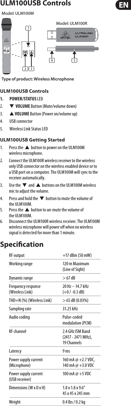 ULM100USB ControlsULM100USB Controls1. POWER/STATUS LED2.  W  VOLUME Button (Mute/volume down)3.  V VOLUME Button (Power on/volume up)4. USB connector5.  Wireless Link Status LEDULM100USB Getting Started1.  Press the  V  button to power on the ULM100M wirelessmicrophone. 2.  Connect the ULM100R wireless receiver to the wireless only USB connector on the wireless enabled device or to a USB port on a computer. The ULM100M will sync to the receiver automatically. 3.  Use the  W  and  V  buttons on the ULM100M wireless mic to adjust the volume. 4.  Press and hold the  W  button to mute the volume of theULM100M. 5.  Press the  V  button to un-mute the volume of theULM100M. 6.  Disconnect the ULM100R wireless receiver. The ULM100M wireless microphone will power o when no wireless signal is detected for more than 1 minute. SpecicationRF output  +17 dBm (50 mW)Working range  120 m Maximum (Lineof Sight)Dynamic range  &gt; 67 dBFrequency response   20 Hz – 14.7 kHz  (Wireless Link)   (+0 / -0.3 dB)THD+N (%) (Wireless Link)  &gt; 65 dB (0.03%) Sampling rate  31.25 kHzAudio coding  Pulse-coded modulation (PCM)RF channel  2.4 GHz ISM Band (2417 - 2471 MHz), 19ChannelsLatency 9 msPower supply current   160 mA @ +2.7 VDC,  (Microphone)  140 mA @ +3.0 VDCPower supply current   100 mA @ +5 VDC (USB receiver) Dimensions (W x D x H)  1.8 x 1.8 x 9.6&quot; 45 x 45 x 245 mmWeight  0.4 lbs / 0.2 kg(1)(2) (3)(5)(4)Model: ULM100RType of product: Wireless MicrophoneModel: ULM100M