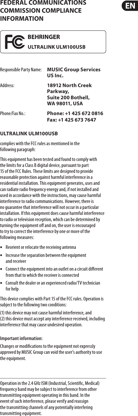 FEDERAL COMMUNICATIONS COMMISSION COMPLIANCE INFORMATIONResponsible Party Name:  MUSIC Group Services US Inc.Address:  18912 North Creek Parkway, Suite 200 Bothell, WA98011, USAPhone/Fax No.:  Phone: +1 425 672 0816 Fax: +1 425 673 7647ULTRALINK ULM100USBcomplies with the FCC rules as mentioned in the followingparagraph:This equipment has been tested and found to comply with the limits for a ClassB digital device, pursuant to part 15 of the FCC Rules. These limits are designed to provide reasonable protection against harmful interference in a residential installation. This equipment generates, uses and can radiate radio frequency energy and, if not installed and used in accordance with the instructions, may cause harmful interference to radio communications. However, there is no guarantee that interference will not occur in a particular installation. If this equipment does cause harmful interference to radio or television reception, which can be determined by turning the equipment o and on, the user is encouraged to try to correct the interference by one or more of the followingmeasures:t Reorient or relocate the receiving antennat Increase the separation between the equipment andreceivert Connect the equipment into an outlet on a circuit dierent from that to which the receiver is connectedt Consult the dealer or an experienced radio/TV technician forhelpThis device complies with Part 15 of the FCC rules. Operation is subject to the following two conditions:(1) this device may not cause harmful interference, and  (2) this device must accept any interference received, including interference that may cause undesiredoperation.Important information:Changes or modications to the equipment not expressly approved by MUSIC Group can void the user’s authority to use the equipment.Operation in the 2.4 GHz ISM (Industrial, Scientic, Medical) frequency band may be subject to interference from other transmitting equipment operating in this band. Inthe event of such interference, please verify and reassign the transmitting channels of any potentially interfering transmittingequipment.ULTRALINK ULM100USB