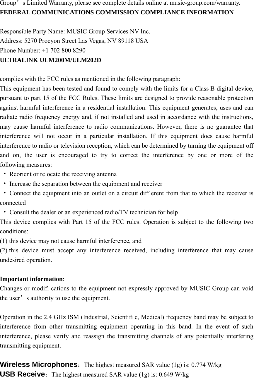 Group’s Limited Warranty, please see complete details online at music-group.com/warranty.   FEDERAL COMMUNICATIONS COMMISSION COMPLIANCE INFORMATION  Responsible Party Name: MUSIC Group Services NV Inc. Address: 5270 Procyon Street Las Vegas, NV 89118 USA Phone Number: +1 702 800 8290 ULTRALINK ULM200M/ULM202D  complies with the FCC rules as mentioned in the following paragraph: This equipment has been tested and found to comply with the limits for a Class B digital device, pursuant to part 15 of the FCC Rules. These limits are designed to provide reasonable protection against harmful interference in a residential installation. This equipment generates, uses and can radiate radio frequency energy and, if not installed and used in accordance with the instructions, may cause harmful interference to radio communications. However, there is no guarantee that interference will not occur in a particular installation. If this equipment does cause harmful interference to radio or television reception, which can be determined by turning the equipment off   and on, the user is encouraged to try to correct the interference by one or more of the following measures:  •  Reorient or relocate the receiving antenna  •  Increase the separation between the equipment and receiver  •  Connect the equipment into an outlet on a circuit diff erent from that to which the receiver is connected  •  Consult the dealer or an experienced radio/TV technician for help This device complies with Part 15 of the FCC rules. Operation is subject to the following two conditions: (1) this device may not cause harmful interference, and   (2) this device must accept any interference received, including interference that may cause undesired operation.  Important information: Changes or modifi cations to the equipment not expressly approved by MUSIC Group can void the user’s authority to use the equipment.  Operation in the 2.4 GHz ISM (Industrial, Scientifi c, Medical) frequency band may be subject to interference from other transmitting equipment operating in this band. In the event of such interference, please verify and reassign the transmitting channels of any potentially interfering transmitting equipment.  Wireless Microphones：The highest measured SAR value (1g) is: 0.774 W/kg USB Receive：The highest measured SAR value (1g) is: 0.649 W/kg  